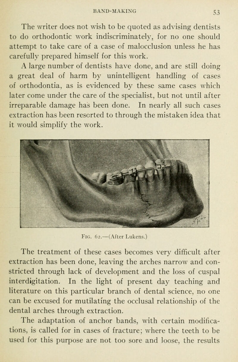 The writer does not wish to be quoted as advising dentists to do orthodontic work indiscriminately, for no one should attempt to take care of a case of malocclusion unless he has carefully prepared himself for this work. A large number of dentists have done, and are still doing a great deal of harm by unintelligent handling of cases of orthodontia, as is evidenced by these same cases which later come under the care of the specialist, but not until after irreparable damage has been done. In nearly all such cases extraction has been resorted to through the mistaken idea that it would simplify the work. Fig. 62.—(After Lukens.) The treatment of these cases becomes very difficult after extraction has been done, leaving the arches narrow and con- stricted through lack of development and the loss of cuspal interdigitation. In the light of present day teaching and literature on this particular branch of dental science, no one can be excused for mutilating the occlusal relationship of th€ dental arches through extraction. The adaptation of anchor bands, with certain modifica- tions, is called for in cases of fracture; where the teeth to be used for this purpose are not too sore and loose, the results