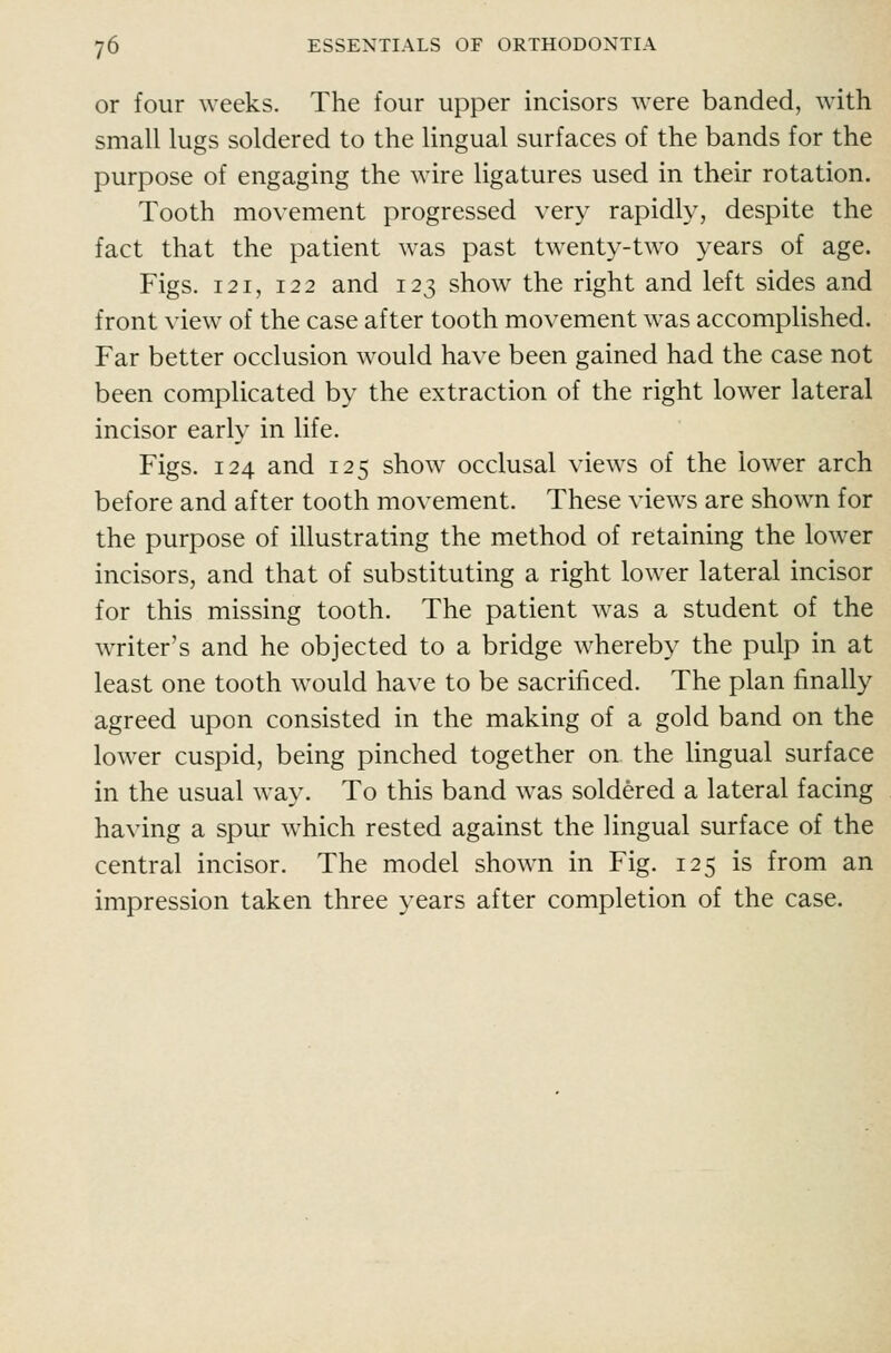or four weeks. The four upper incisors were banded, with small lugs soldered to the lingual surfaces of the bands for the purpose of engaging the wire ligatures used in their rotation. Tooth movement progressed very rapidly, despite the fact that the patient was past twenty-two years of age. Figs. 121, 122 and 123 show the right and left sides and front view of the case after tooth movement was accomplished. Far better occlusion would have been gained had the case not been complicated by the extraction of the right lower lateral incisor early in life. Figs. 124 and 125 show occlusal views of the lower arch before and after tooth movement. These views are shown for the purpose of illustrating the method of retaining the lower incisors, and that of substituting a right lower lateral incisor for this missing tooth. The patient was a student of the writer's and he objected to a bridge whereby the pulp in at least one tooth would have to be sacrificed. The plan finally agreed upon consisted in the making of a gold band on the lower cuspid, being pinched together on the lingual surface in the usual way. To this band was soldered a lateral facing having a spur which rested against the lingual surface of the central incisor. The model shown in Fig. 125 is from an impression taken three years after completion of the case.