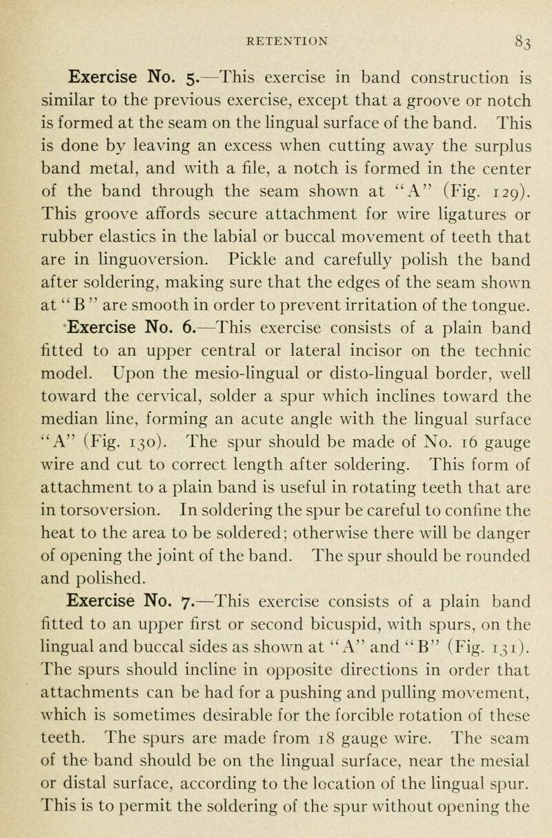 Exercise No. 5.—This exercise in band construction is similar to the previous exercise, except that a groove or notch is formed at the seam on the Hngual surface of the band. This is done b}' leaving an excess when cutting away the surplus band metal, and with a file, a notch is formed in the center of the band through the seam shown at ''A (Fig. 129). This groove affords secure attachment for wire ligatures or rubber elastics in the labial or buccal movement of teeth that are in linguoversion. Pickle and carefully polish the band after soldering, making sure that the edges of the seam shown at'' B  are smooth in order to prevent irritation of the tongue. Exercise No. 6.—This exercise consists of a plain band fitted to an upper central or lateral incisor on the technic model. Upon the mesio-lingual or disto-lingual border, well toward the cervical, solder a spur which inclines toward the median line, forming an acute angle with the lingual surface ''A (Fig. 130). The spur should be made of No. 16 gauge wire and cut to correct length after soldering. This form of attachment to a plain band is useful in rotating teeth that are in torsoversion. In soldering the spur be careful to confine the heat to the area to be soldered; otherwise there will be danger of opening the joint of the band. The spur should be rounded and polished. Exercise No. 7.—This exercise consists of a plain band fitted to an upper first or second bicuspid, with spurs, on the lingual and buccal sides as shown at ''A and B (Fig. 131). The spurs should incline in opposite directions in order that attachments can be had for a pushing and pulling movement, which is sometimes desirable for the forcible rotation of these teeth. The spurs are made from 18 gauge wire. The seam of the band should be on the lingual surface, near the mesial or distal surface, according to the location of the lingual spur. This is to permit the soldering of the spur without opening the