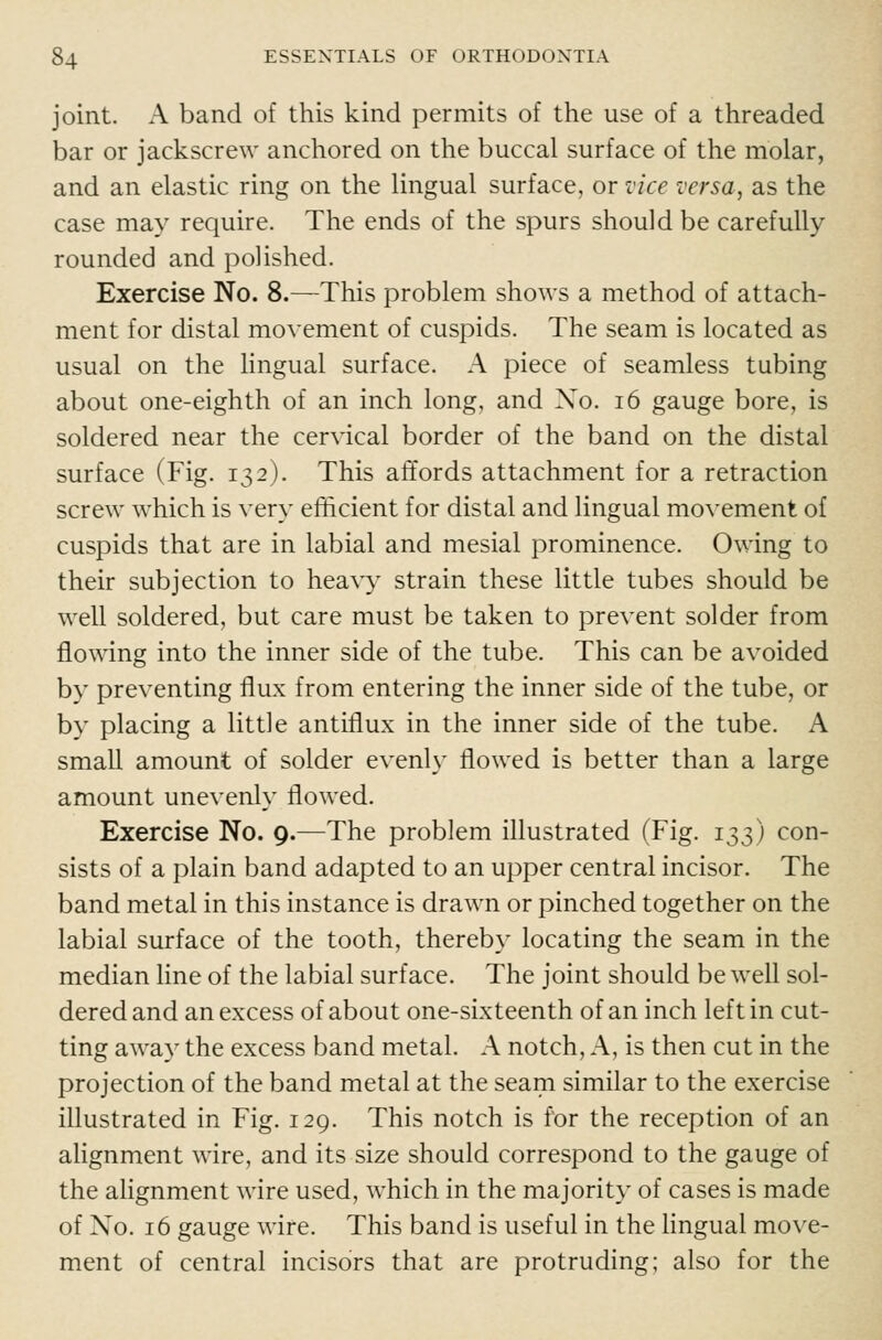 joint. A band of this kind permits of the use of a threaded bar or jackscrew anchored on the buccal surface of the molar, and an elastic ring on the lingual surface, or vice versa, as the case may require. The ends of the spurs should be carefully rounded and polished. Exercise No. 8.—This problem shows a method of attach- ment for distal movement of cuspids. The seam is located as usual on the lingual surface. A piece of seamless tubing about one-eighth of an inch long, and Xo. i6 gauge bore, is soldered near the cervical border of the band on the distal surface (Fig. 132). This affords attachment for a retraction screw which is very efficient for distal and lingual movement of cuspids that are in labial and mesial prominence. Owing to their subjection to hea\y strain these little tubes should be well soldered, but care must be taken to prevent solder from flowing into the inner side of the tube. This can be avoided by preventing flux from entering the inner side of the tube, or by placing a little antiflux in the inner side of the tube. A small amount of solder evenly flowed is better than a large amount unevenly flowed. Exercise No. 9.—The problem illustrated (Fig. 133) con- sists of a plain band adapted to an upper central incisor. The band metal in this instance is drawn or pinched together on the labial surface of the tooth, thereby locating the seam in the median line of the labial surface. The joint should be well sol- dered and an excess of about one-sixteenth of an inch left in cut- ting away the excess band metal. A notch. A, is then cut in the projection of the band metal at the seam similar to the exercise illustrated in Fig. 129. This notch is for the reception of an alignment wire, and its size should correspond to the gauge of the alignment wire used, which in the majority of cases is made of No. 16 gauge wire. This band is useful in the lingual move- ment of central incisors that are protruding; also for the