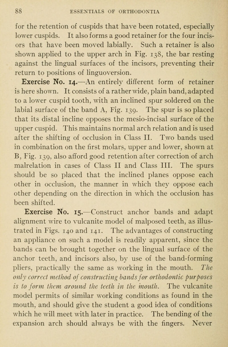 for the retention of cuspids that have been rotated, especially lower cuspids. It also forms a good retainer for the four incis- ors that have been moved labially. Such a retainer is also shown appHed to the upper arch in Fig. 138, the bar resting against the lingual surfaces of the incisors, preventing their return to positions of linguoversion. Exercise No. 14.—An entirely different form of retainer is here shown. It consists of a rather wide, plain band, adapted to a lower cuspid tooth, with an inclined spur soldered on the labial surface of the band A, Fig. 139. The spur is so placed that its distal incline opposes the mesio-incisal surface of the upper cuspid. This maintains normal arch relation and is used after the shifting of occlusion in Class II. Two bands used in combination on the first molars, upper and lower, shown at B, Fig. 139, also afford good retention after correction of arch malrelation in cases of Class II and Class III. The spurs should be so placed that the inclined planes oppose each other in occlusion, the manner in which they oppose each other depending on the direction in which the occlusion has been shifted. Exercise No. 15.—Construct anchor bands and adapt alignment wire to vulcanite model of malposed teeth, as illus- trated in Figs. 140 and 141. The advantages of constructing an appliance on such a model is readily apparent, since the bands can be brought together on the lingual surface of the anchor teeth, and incisors also, by use of the band-forming pliers, practically the same as working in the mouth. The only correct method 0] constructing hands for ortJiodontic purposes is to form them, around the teeth in the hioiith. The vulcanite model permits of similar working conditions as found in the mouth, and should give the student a good idea of conditions which he will meet with later in practice. The bending of the expansion arch should always be with the fingers. Never