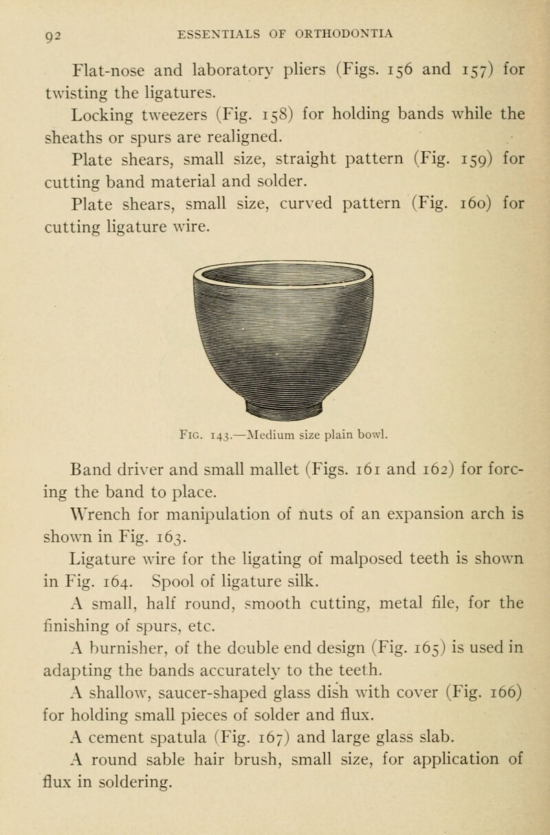 Flat-nose and laboratory pliers (Figs. 156 and 157) for twisting the ligatures. Locking tweezers (Fig. 158) for holding bands while the sheaths or spurs are realigned. Plate shears, small size, straight pattern (Fig. 159) for cutting band material and solder. Plate shears, small size, curved pattern (Fig. 160) for cutting ligature wire. Fig. 143.—^Medium size plain bowl. Band driver and small mallet (Figs. 161 and 162) for forc- ing the band to place. Wrench for manipulation of nuts of an expansion arch is shown in Fig. 163. Ligature wire for the ligating of malposed teeth is shown in Fig. 164. Spool of ligature silk. A small, half round, smooth cutting, metal file, for the finishing of spurs, etc. A burnisher, of the double end design (Fig. 165) is used in adapting the bands accurately to the teeth. A shallow, saucer-shaped glass dish with cover (Fig. 166) for holding small pieces of solder and flux. A cement spatula (Fig. 167) and large glass slab. A round sable hair brush, small size, for application of flux in soldering.