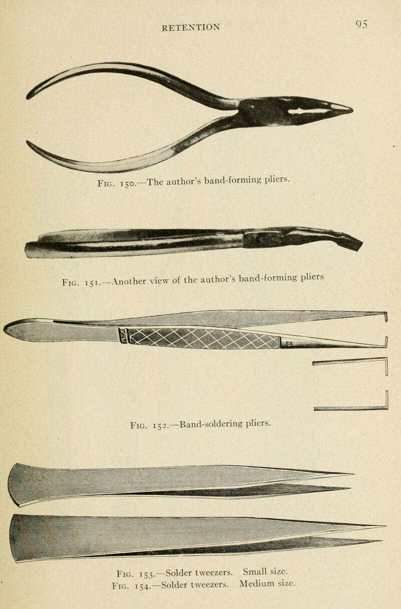 Yic,. 150.—The author's band-formins pUers. Pj^;. 151.—Another view of the author's band-forming pliers Fig. 152.—Band-soldering pliers. Fig. 153.—Solder tweezers. Small size. Fig. 154.—Solder tweezers. Medium size.