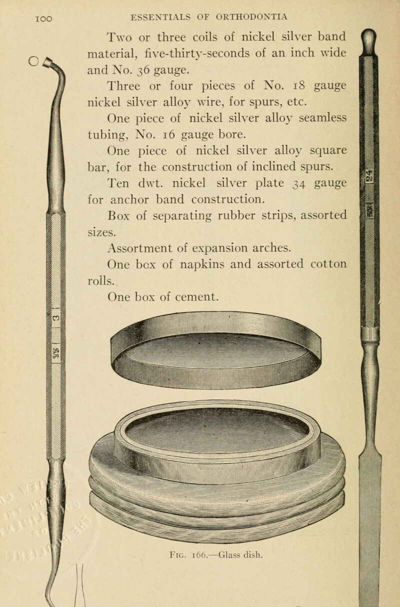 lOO c ESSENTIALS OF ORTHODONTIA Two or three coils of nickel silver band material, live-thirty-seconds of an inch wide and No. 36 gauge. Three or four pieces of No. 18 gauge nickel silver alloy wire, for spurs, etc. One piece of nickel silver alloy seamless tubing. No. 16 gauge bore. One piece of nickel silver alloy square bar, for the construction of inclined spurs. Ten dwt. nickel silver plate 34 gauge for anchor band construction. Box of separating rubber strips, assorted sizes. Assortment of expansion arches. One box of napkins and assorted cotton rolls. One box of cement. fl I I Fig. 166.—Glass dish.