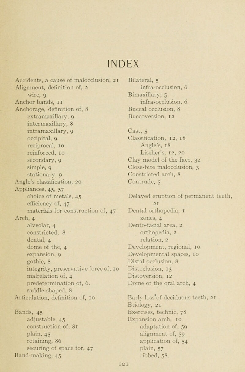 INDEX Accidents, a cause of malocclusion, 21 Alignment, definition of, 2 wire, 9 Anchor bands, 11 Anchorage, definition of, 8 extramaxillary, 9 intermaxillary, 8 intramaxillary, 9 occipital, 9 reciprocal, 10 reinforced, 10 secondary, 9 simple, 9 stationary, 9 Angle's classification, 20 Appliances, 45, 57 choice of metals, 45 efficiency of, 47 materials for construction of, 47 Arch, 4 alveolar, 4 constricted, 8 dental, 4 dome of the, 4 expansion, 9 gothic, 8 integrity, preservative force of, 10 malrelation of, 4 predetermination of, 6. saddle-shaped, 8 Articulation, definition of, 10 Bands, 45 adjustable, 45 construction of, 81 plain, 45 retaining, 86 securing of space for, 47 Band-making, 45 Bilateral, 5 infra-occlusion, 6 Bimaxillary, 5 infra-occlusion, 6 Buccal occlusion, 8 Buccoversion, 12 Cast, 5 Classification, 12, 18 Angle's, 18 Lischer's, 12, 20 Clay model of the face, 32 Close-bite malocclusion, 3 Constricted arch, 8 Contrude, 5 Delayed eruption of permanent teeth, 21 Dental orthopedia, i zones, 4 Dento-facial area, 2 orthopedia, 2 relation, 2 Development, regional, 10 Developmental spaces, 10 Distal occlusion, 8 Distoclusion, 13 Distoversion, 12 Dome of the oral arch, 4 Early loss'of deciduous teeth, 21 Etiology-, 21 Exercises, technic, 78 Expansion arch, 10 adaptation of, 59 alignment of, 59 application of, 54 plain, 57 ribbed, 58