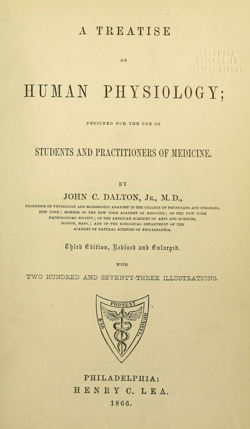 A TREATISE HUMAN PHYSIOLOGY; DESIGNED FOR THE USE OF STUDENTS AND PEACTITIONERS OF MEDICINE. BY JOHN C. DALTON, Jr., M. D., PKOFESSOR OP PHTSIOLOSY AND MICROSCOPIC ANATOMT IS THE COLLEGE OF PHYSICIANS AND StTEGEONS HEW TORE ; MEMBER OP THE NEW YORK ACADEMY OF MEDICINE ; OF THE NEW YORK PATHOLOGICAL SOCIETY ; OF THE AMERICAN ACADEMY OP ARTS AND SCIENCES, BOSTON, MASS. ; AND OP THE BIOLOGICAL DEPARTMENT OF THE ACADEMY OF NATURAL SCIENCES OF PHILADELPHIA. S^^irb ^hxtion, ^zbht)i unh ®ttlarg£b. TWO HUNDRED AND SEVENTY-THREE ILLUSTRATIONS. PHILADELPHIA: HENRY C. LEA. 1866.