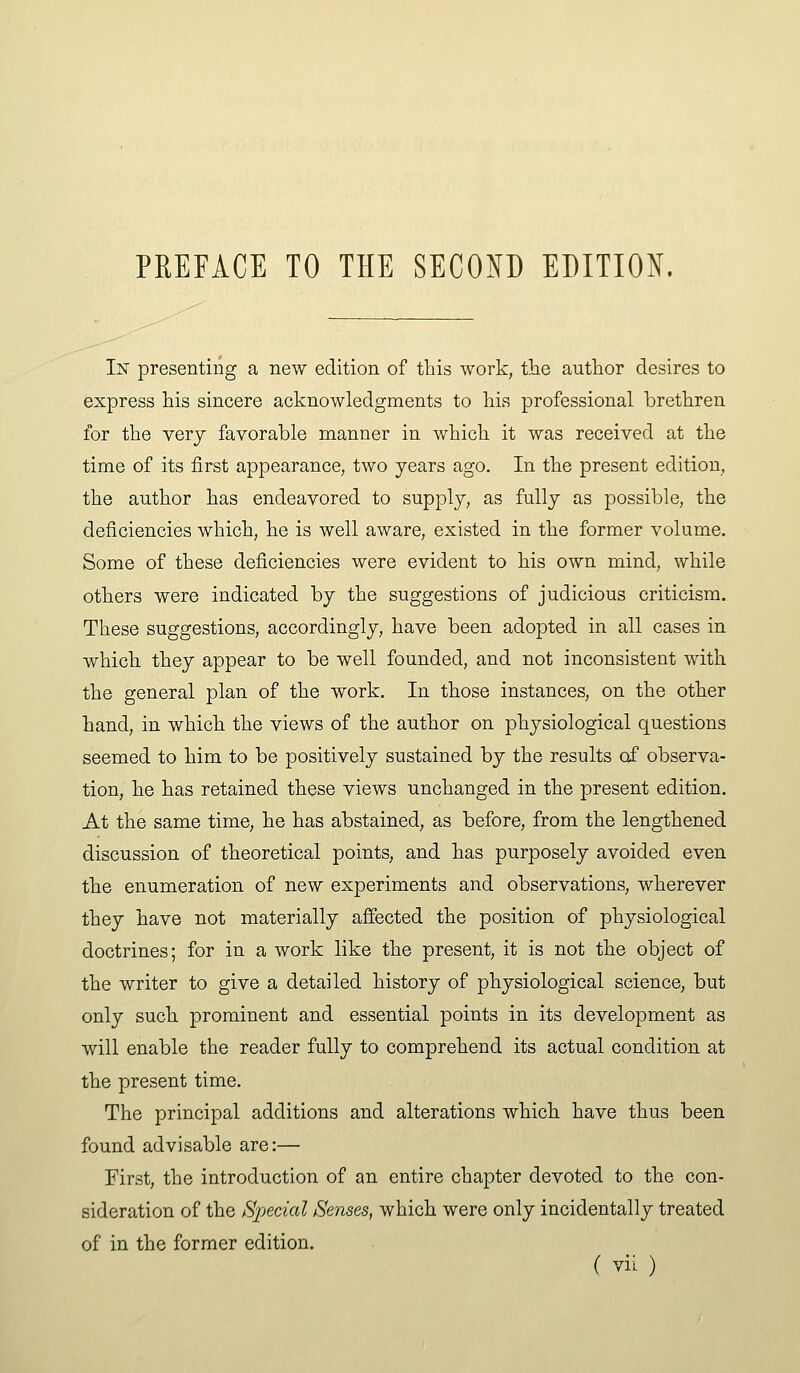 In presenting a new edition of this work, tiie author desires to express his sincere acknowledgments to his professional brethren for the very favorable manner in which it was received at the time of its first appearance, two years ago. In the present edition, the author has endeavored to supply, as fully as possible, the deficiencies which, he is well aware, existed in the former volume. Some of these deficiencies were evident to his own mind, while others were indicated by the suggestions of judicious criticism. These suggestions, accordingly, have been adopted in all cases in which they appear to be well founded, and not inconsistent with the general plan of the work. In those instances, on the other hand, in which the views of the author on physiological questions seemed to him to be positively sustained by the results of observa- tion, he has retained these views unchanged in the present edition. At the same time, he has abstained, as before, from the lengthened discussion of theoretical points, and has purposely avoided even the enumeration of new experiments and observations, wherever they have not materially affected the position of physiological doctrines; for in a work like the present, it is not the object of the writer to give a detailed history of physiological science, but only such prominent and essential points in its development as will enable the reader fully to comprehend its actual condition at the present time. The principal additions and alterations which have thus been found advisable are:— First, the introduction of an entire chapter devoted to the con- sideration of the Special Senses, which were only incidentally treated of in the former edition.