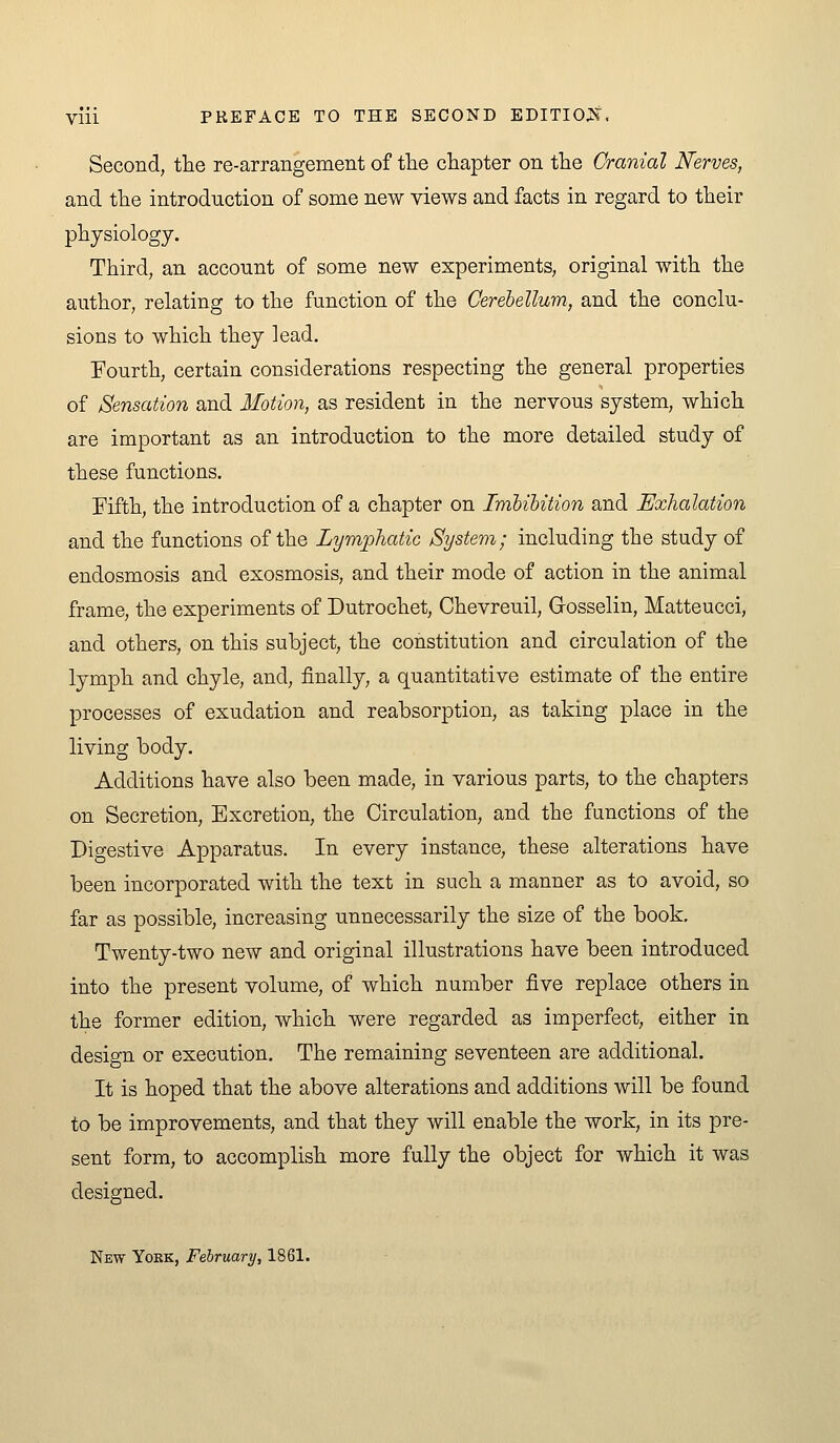 Second, the re-arrangement of tlie chapter on the Cranial Nerves, and the introduction of some new views and facts in regard to their physiology. Third, an account of some new experiments, original with the author, relating to the function of the Cerehellum, and the conclu- sions to which they lead. Fourth, certain considerations respecting the general properties of Sensation and Motion, as resident in the nervous system, which are important as an introduction to the more detailed study of these functions. Fifth, the introduction of a chapter on Imbibition and Exhalation and the functions of the Lymphatic System; including the study of endosmosis and exosmosis, and their mode of action in the animal frame, the experiments of Dutrochet, Chevreuil, Grosselin, Matteucci, and others, on this subject, the constitution and circulation of the lymph and chyle, and, finally, a quantitative estimate of the entire processes of exudation and reabsorption, as taking place in the living body. Additions have also been made, in various parts, to the chapters on Secretion, Excretion, the Circulation, and the functions of the Digestive Apparatus. In every instance, these alterations have been incorporated with the text in such a manner as to avoid, so far as possible, increasing unnecessarily the size of the book. Twenty-two new and original illustrations have been introduced into the present volume, of which number five replace others in the former edition, which were regarded as imperfect, either in design or execution. The remaining seventeen are additional. It is hoped that the above alterations and additions will be found to be improvements, and that they will enable the work, in its pre- sent form, to accomplish more fully the object for which it was designed. New York, February, 1861.