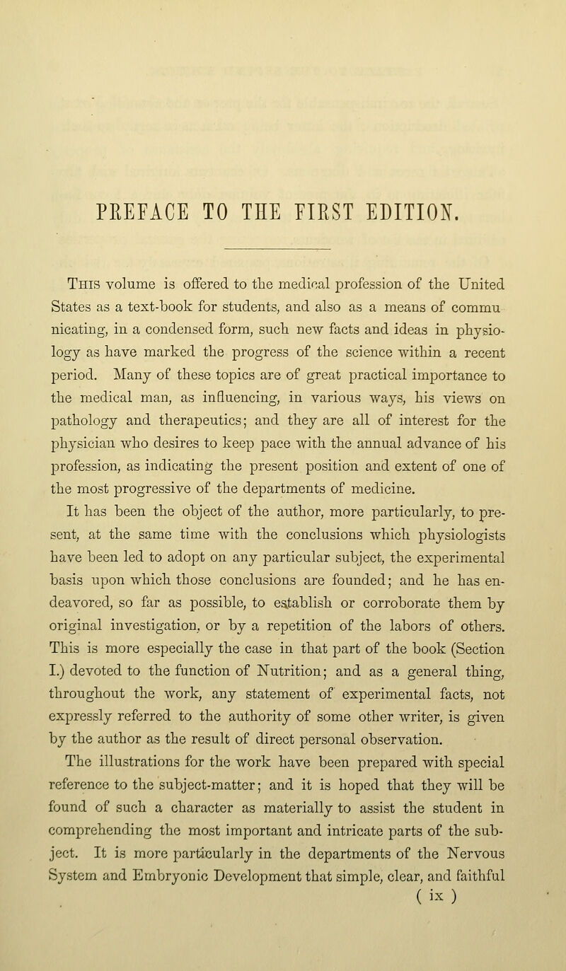 This volume is offered to the medical profession of the United States as a text-book for students, and also as a means of commu nicating, in a condensed form, such new facts and ideas in physio- logy as have marked the progress of the science within a recent period. Many of these topics are of great practical importance to the medical man, as influencing, in various ways, his views on pathology and therapeutics; and they are all of interest for the physician who desires to keep pace with the annual advance of his profession, as indicating the present position and extent of one of the most progressive of the departments of medicine. It has been the object of the author, more particularly, to pre- sent, at the same time with the conclusions which physiologists have been led to adopt on any particular subject, the experimental basis upon which those conclusions are founded; and he has en- deavored, so far as possible, to esitablish or corroborate them by original investigation, or by a repetition of the labors of others. This is more especially the case in that part of the book (Section I.) devoted to the function of Nutrition; and as a general thing, throughout the work, any statement of experimental facts, not expressly referred to the authority of some other writer, is given by the author as the result of direct personal observation. The illustrations for the work have been prepared with special reference to the subject-matter; and it is hoped that they will be found of such a character as materially to assist the student in comprehending the most important and intricate parts of the sub- ject. It is more particularly in the departments of the Nervous System and Embryonic Development that simple, clear, and faithful