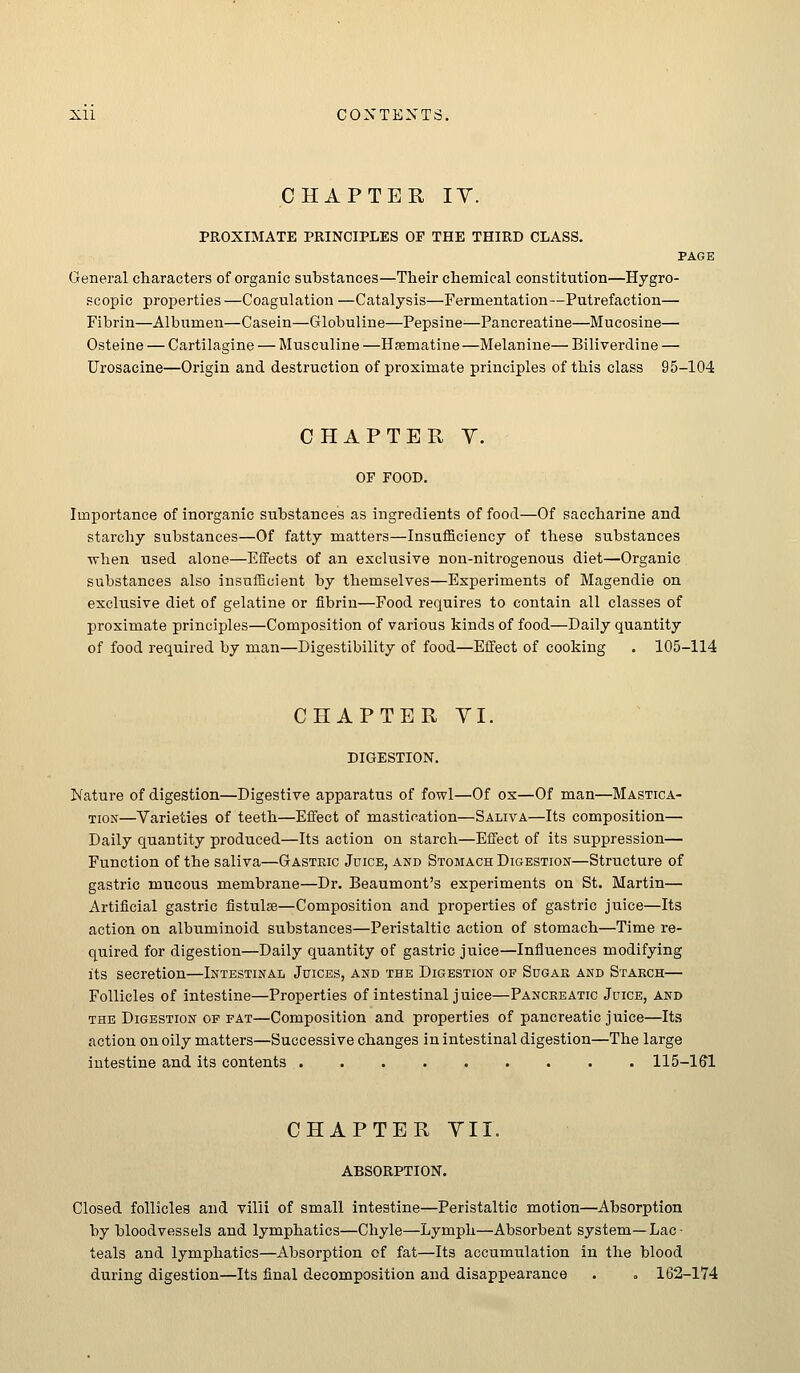 CHAPTER lY. PROXIMATE PRINCIPLES OP THE THIRD CLASS. PAGE General characters of organic substances—Their chemical constitution—Hygro- scopic properties —Coagulation —Catalysis—Fermentation—Putrefaction— Fibrin—Albumen—Casein—Globuline—Pepsine-—Pancreatine—Mucosine— Osteine — Cartilagine — Musculine —Hsematine—Melanine— Biliverdine — Urosacine—Origin and destruction of proximate principles of this class 95-104 CHAPTER Y. OF FOOD. Importance of inorganic substances as ingredients of food—Of saccharine and starchy substances—Of fatty matters—Insufficiency of these substances when used alone—EfiFects of an exclusive non-nitrogenous diet—Organic substances also insufficient by themselves—Experiments of Magendie on exclusive diet of gelatine or fibrin—Food requires to contain all classes of proximate principles—Composition of various kinds of food—Daily quantity of food required by man—Digestibility of food—Effect of cooking . 105-114 CHAPTER YI. DIGESTION. Nature of digestion—Digestive apparatus of fowl—Of ox—Of man—Mastica- tion—Varieties of teeth—Effect of mastication—Saliva—Its composition— Daily quantity produced—Its action on starch—Effect of its suppression— Function of the saliva—Gastric Juice, and Stomach DiGESTiojf—Structure of gastric mucous membrane—Dr. Beaumont's experiments on St. Martin— Artificial gastric fistulse—Composition and properties of gastric juice—Its action on albuminoid substances—Peristaltic action of stomach—Time re- quired for digestion—Daily quantity of gastric juice—Influences modifying its secretion—Intestinal Juices, and the Digestion of Sugar and Starch— Follicles of intestine—Properties of intestinal juice—Pancreatic Juice, and THE Digestion of fat—Composition and properties of pancreatic juice—Its action on oily matters—Successive changes in intestinal digestion—The large intestine and its contents llS-lffl CHAPTER YII. ABSORPTION. Closed follicles and villi of small intestine—Peristaltic motion—Absorption by bloodvessels and lymphatics—Chyle—Lymph—Absorbent system—Lac- teals and lymphatics—Absorption of fat—Its accumulation in the blood during digestion—Its final decomposition and disappearance . , 162-174