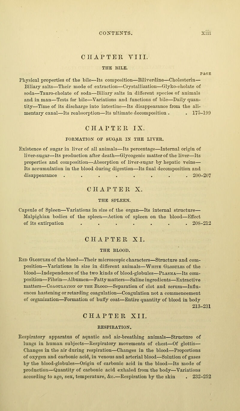 CHAPTER Till. THE BILE. PAGE Physical properties of the bile—Its composition—Biliverdine—Cholesterin— Biliary salts—Their mode of extraction—Crystallization—Glyko-cholate of soda—Tauro-cholate of soda—Biliary salts in different speciefi of animals and in man—Tests for bile—Variations and functions of bile—Daily quan- tity—Time of its discharge into intestine—Its disappearance from the ali- mentary canal—Its reabsorption—Its ultimate decomposition . . 175-199 CHAPTER IX. FORMATION OP SUGAR IN THE LIVER. Existence of sugar in liver of all animals—Its percentage—Internal origin of liver-sugar—Its production after death—Glycogenic matter of the liver—Its properties and composition—Absorption of liver-sugar by hepatic veins— Its accumulation in the blood during digestion—Its final decomposition and disappearance ........ 200-207 CHAPTER X. THE SPLEEN. Capsule of Spleen—Variations in size of the organ—Its internal structure— Malpighian bodies of the spleen—Action of spleen on the blood—Effect of its extirpation ....... 208-212 CHAPTER XI. THE BLOOD. Red Globules of the blood—Their microscopic characters—Structure and com- position—Variations in size in different animals—White Globules of the • blood—Independence of the two kinds of blood-globules—Plasma—Its com- position—Fibrin—Albumen—Fatty matters—Saline ingredients—Extractive matters—Coagulation op the Blood—Separation of clot and serum—Influ- ences hastening or retarding coagulation—Coagulation not a commencement of organization—Formation of bnffy coat—Entire quantity of blood in body 213-231 CHAPTER XII. RESPIRATION. Piespiratory apparatus of aquatic and air-breathing animals—Structure of lungs in human subjects—Respiratory movements of chest—Of glottis— Changes in the air during respiration—Changes in the blood—Proportions of oxygen and carbonic acid, in venous and arterial blood—Solution of gases by the blood-globules—Origin of carbonic acid in the blood—Its mode of production—Quantity of carbonic acid exhaled from the body—Variations according to age, sex, temperature, &c.—Respiration by the skin . 232-252