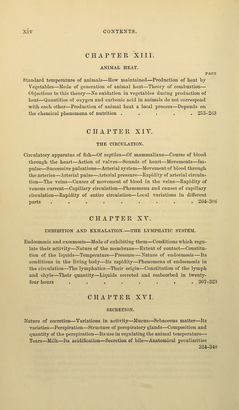 CHAPTER XIII. ANIMAL HEAT. PAGE Standard temperature of animals—How maintained—Production of heat by Vegetables—Mode of generation of animal heat—Theory of combustion— Objections to this theory—No oxidation in vegetables during production of heat—Quantities of oxygen and carbonic acid in animals do not correspond with each other—Production of animal heat a local process—Depends on. the chemical phenomena of nutrition ..... 253-263 CHAPTER XIY. THE CIRCULATION. Circulatory apparatus of fish—Of reptiles—Of mammalians—Course of blood through the heart—Action of valves—Sounds of heart—Movements—Im- pulse—Successive pulsations—Arterial system—Movement of blood through the arteries—Arterial pulse—Arterial pressure—Rapidity of arterial circula- tion—The veins—Causes of movement of blood in the veins—Rapidity of venous current—Capillary circulation—Phenomena and causes of capillary circulation—Rapidity of entire circulation—Local variations in different parts ......... 264^306 CHAPTER XY. IMBIBITION AND EXHALATION.—THE LYMPHATIC SYSTEM. Eudosmosis and exosmosis—Mode of exhibiting them—Conditions which regu- late their activity—Nature of the membrane—Extent of contact—Constitu- tion of the liquids—Temperature—Pressure — Nature of eudosmosis — Its conditions in the living body—Its rapidity—Phenomena of endosmosis in the circulation—The lymphatics—Their origin—Constitution of the lymph and chyle—Their quantity—Liquids secreted and reabsorbed in twenty- four hours ........ 307-323 CHAPTER XYI. SECRETION. Nature of secretion—Variations in activity—Mucus—Sebaceous matter—Its varieties—Perspiration—Structure of perspiratory glands—Composition and quantity of the perspiration—Its use in regulating the animal temperature— Tears—Milk—Its acidification—Secretion of bile—Anatomical peculiarities 324-340