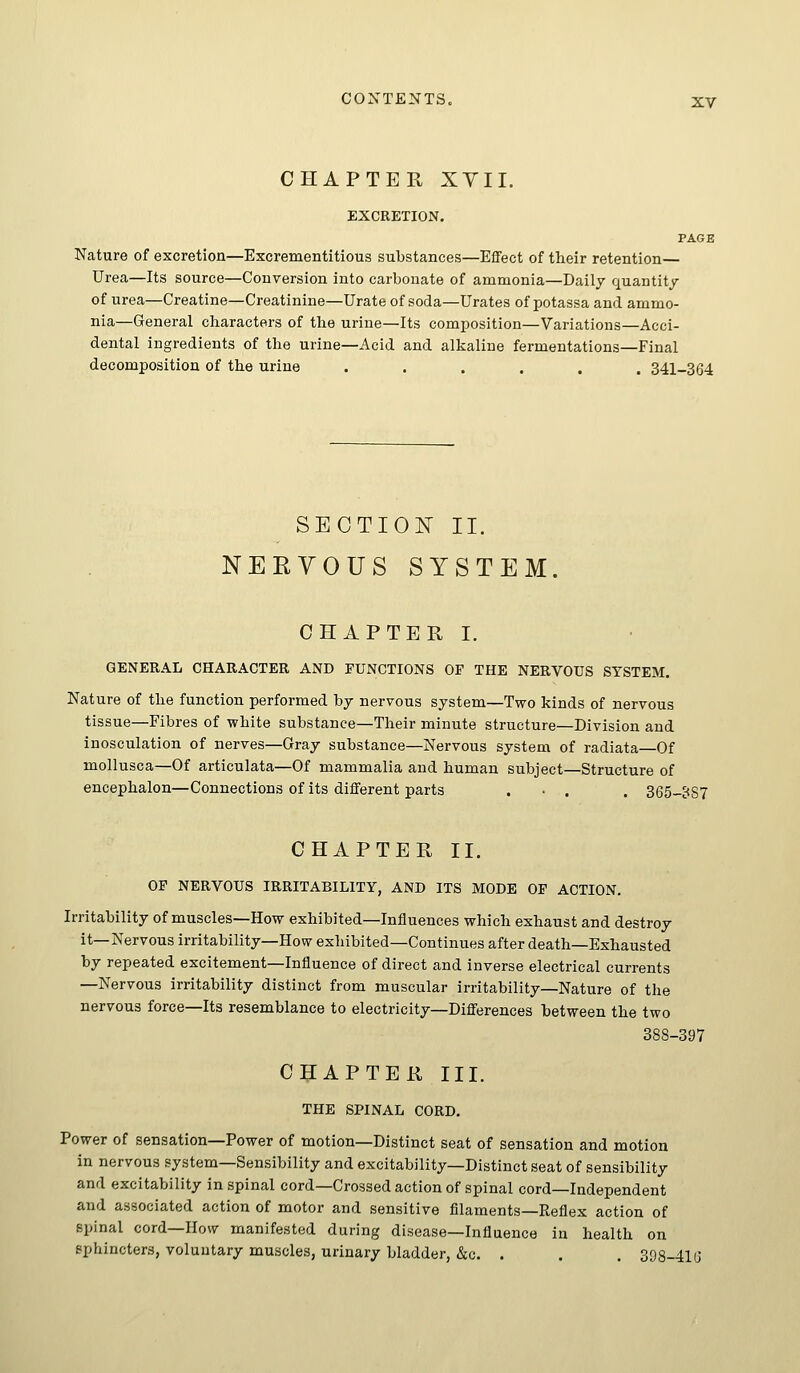 CHAPTER XYII. EXCRETION. PAGE Nature of excretion—Escrementitious substances—Effect of their retention— Urea—Its source—Conversion into carbonate of ammonia—Daily quantity of urea—Creatine—Creatinine—Urate of soda—Urates of potassa and ammo- nia—General characters of the urine—Its composition—Variations—Acci- dental ingredients of the urine—Acid and alkaline fermentations—Final decomposition of the urine ...... 341-364 SECTION II. NERVOUS SYSTEM. CHAPTER I. GENERAL CHARACTER AND FUNCTIONS OF THE NERVOUS SYSTEM. Nature of the function performed by nervous system—Two kinds of nervous tissue—Fibres of white substance—Their minute structure—Division and inosculation of nerves—Gray substance—Nervous system of radiata—Of moUusca—Of articulata—Of mammalia and human subject—Structure of encephalon—Connections of its different parts . • . . 365-887 CHAPTER II. OF NERVOUS IRRITABILITY, AND ITS MODE OF ACTION, Irritability of muscles—How exhibited—Influences which exhaust and destroy it—Nervous irritability—How exhibited—Continues after death—Exhausted by repeated excitement—Influence of direct and inverse electrical currents —Nervous irritability distinct from muscular irritability—Nature of the nervous force—Its resemblance to electricity—Difl'erences between the two 388-397 CHAPTER III. THE SPINAL CORD. Power of sensation—Power of motion—Distinct seat of sensation and motion in nervous system—Sensibility and excitability—Distinct seat of sensibility and excitability in spinal cord—Crossed action of spinal cord—Independent and associated action of motor and sensitive filaments—Reflex action of spinal cord—How manifested during disease—Influence in health on sphincters, voluntary muscles, urinary bladder, &c. . . . 398-416