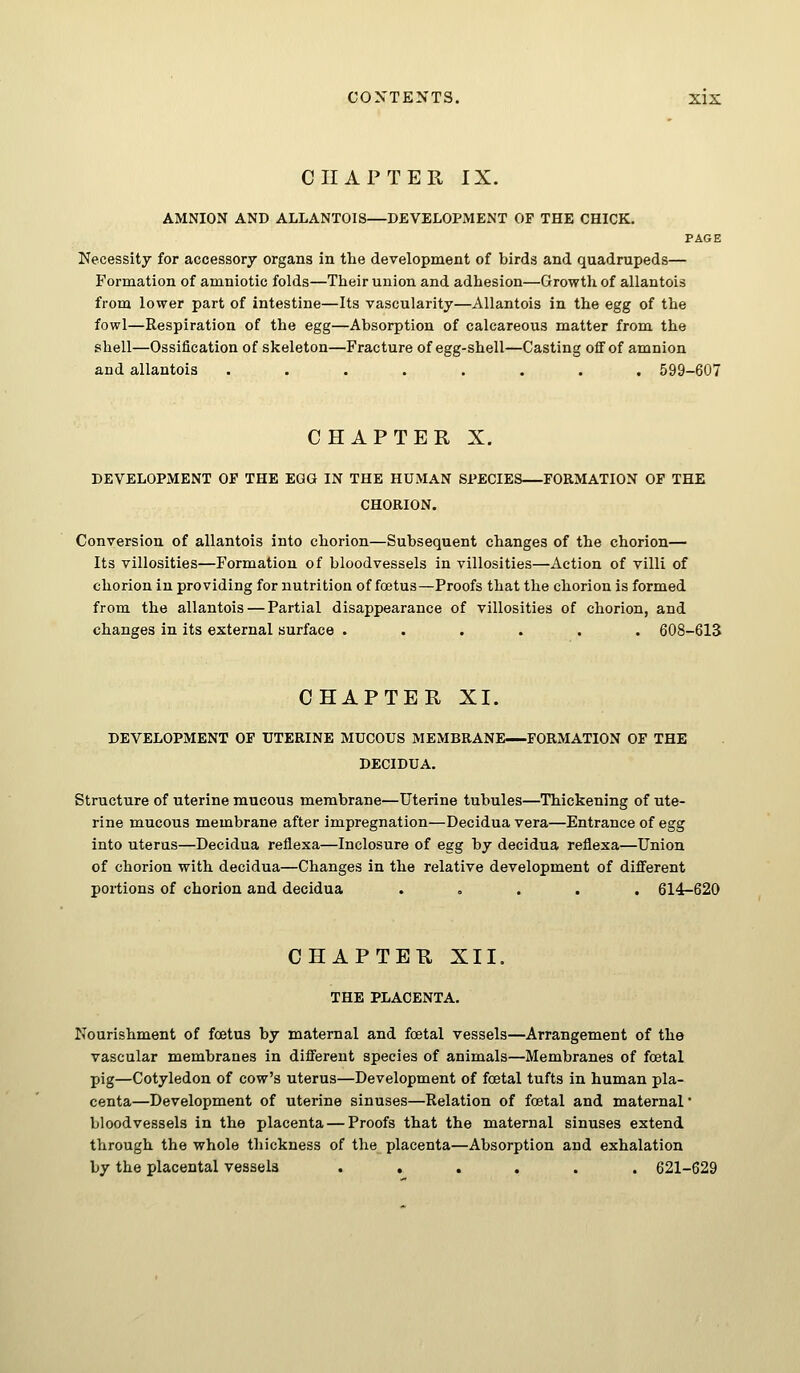 CHAPTER IX. AMNION AND ALLANT0I8—DEVELOPMENT OF THE CHICK. PAGE Necessity for accessory organs in the development of birds and quadrupeds— Formation of amniotic folds—Their union and adhesion—Growth of allantois from lower part of intestine—Its vascularity—Allantois in the egg of the fowl—Respiration of the egg—Absorption of calcareous matter from the shell—Ossification of skeleton—Fracture of egg-shell—Casting off of amnion and allantois ........ 599-607 CHAPTER X. DEVELOPMENT OF THE EGG IN THE HUMAN SPECIES FORMATION OF THE CHORION. Conversion of allantois into chorion—Subsequent changes of the chorion— Its villosities—Formation of bloodvessels in villosities—Action of villi of chorion in providing for nutrition of foetus—Proofs that the chorion is formed from the allantois — Partial disappearance of villosities of chorion, and changes in its external surface ...... 608-613 CHAPTER XI. DEVELOPMENT OF UTERINE MUCOUS MEMBRANE FORMATION OF THE DECIDUA. Structure of uterine mucous membrane—Uterine tubules—Thickening of ute- rine mucous membrane after impregnation—Decidua vera—Entrance of egg into uterus—Decidua reflexa—Inclosure of egg by decidua reflexa—Union of chorion with decidua—Changes in the relative development of different portions of chorion and decidua ..... 614-620 CHAPTER XII. THE PLACENTA. Nourishment of foetus by maternal and foetal vessels—Arrangement of the vascular membranes in different species of animals—Membranes of foetal pig—Cotyledon of cow's uterus—Development of foetal tufts in human pla- centa—Development of uterine sinuses—Relation of foetal and maternal' bloodvessels in the placenta — Proofs that the maternal sinuses extend through the whole thickness of the placenta—Absorption and exhalation by the placental vessels ...... 621-629