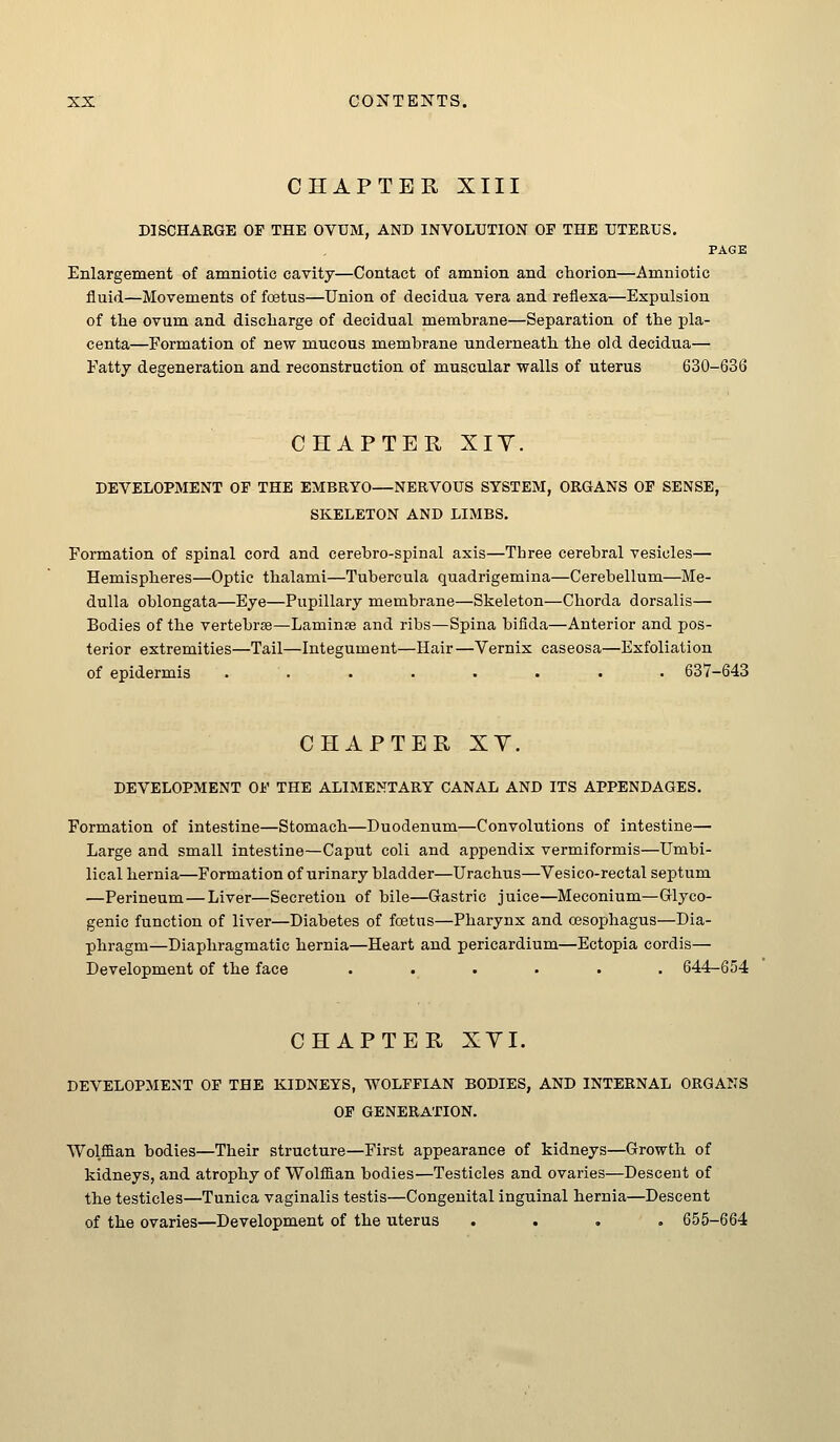 CHAPTER XIII DISCHARGE OF THE OVUM, AND INVOLUTION OF THE UTERUS. PAGE Enlargement of amniotic cavity—Contact of amnion and chorion—Amniotic fluid—Movements of foetus—Union of decidua vera and reflexa—Expulsion of the ovum and discharge of decidual membrane—Separation of the pla- centa—Formation of new mucous membrane underneath the old decidua— Fatty degeneration and reconstruction of muscular walls of uterus 630-636 CHAPTER XIY. DEVELOPMENT OF THE EMBRYO—NERVOUS SYSTEM, ORGANS OF SENSE, SKELETON AND LIMBS. Formation of spinal cord and cerebro-spinal axis—Tbree cerebral vesicles— Hemispheres—Optic thalami—Tubercula quadrigemina—Cerebellum—Me- dulla oblongata—Eye—Pupillary membrane—Skeleton—Chorda dorsalis— Bodies of the vertebrae—Laminse and ribs—Spina bifida—Anterior and pos- terior extremities—Tail—Integument—Hair—Vernix caseosa—Exfoliation of epidermis ........ 637-643 CHAPTER XV. DEVELOPMENT OF THE ALIMENTARY CANAL AND ITS APPENDAGES. Formation of intestine—Stomach—Duodenum—Convolutions of intestine— Large and small intestine—Caput coli and appendix vermiformis—Umbi- lical hernia—Formation of urinary bladder—Urachus—Vesico-rectal septum —Perineum—Liver—Secretion of bile—Gastric juice—Meconium—Glyco- genic function of liver—Diabetes of foetus—Pharynx and oesophagus—Dia- phragm—Diaphragmatic hernia—Heart and pericardium—Ectopia cordis— Development of the face ...... 644-654 CHAPTER XYI. DEVELOPMENT OP THE KIDNEYS, WOLFFIAN BODIES, AND INTERNAL ORGANS OF GENERATION. Wolffian bodies—Their structure—First appearance of kidneys—Growth of kidneys, and atrophy of Wolffian bodies—Testicles and ovaries—Descent of the testicles—Tunica vaginalis testis—Congenital inguinal hernia—Descent of the ovaries—Development of the uterus .... 655-664