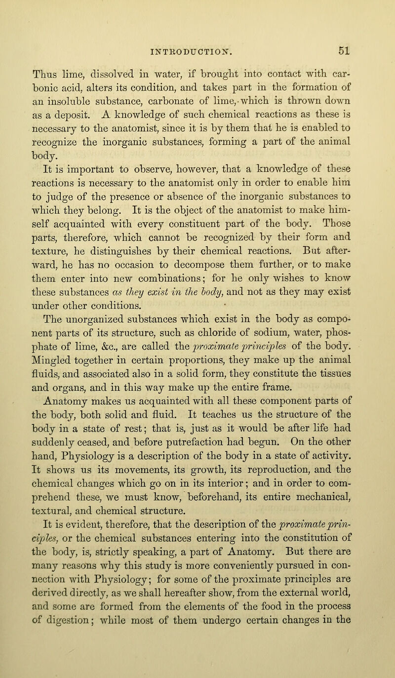 Thus lime, dissolved in water, if brought into contact with car- bonic acid, alters its condition, and takes part in the formation of an insoluble substance, carbonate of lime, which is thrown down as a deposit. A knowledge of such chemical reactions as these is necessary to the anatomist, since it is by them that he is enabled to recognize the inorganic substances, forming a part of the animal body. It is important to observe, however, that a knowledge of these reactions is necessary to the anatomist only in order to enable him to judge of the presence or absence of the inorganic substances to which they belong. It is the object of the anatomist to make him- self acquainted with every constituent part of the body. Those parts, therefore, which cannot be recognized by their form and texture, he distinguishes by their chemical reactions. But after- ward, he has no occasion to decompose them further, or to make them enter into new combinations; for he only wishes to know these substances as they exist in the body, and not as they may exist under other conditions. The unorganized substances which exist in the body as compo- nent parts of its structure, such as chloride of sodium, water, phos- phate of lime, &c., are called X}xe proximate ;principles of the body. Mingled together in certain proportions, they make up the animal fluids, and associated also in a solid form, they constitute the tissues and organs, and in this way make up the entire frame. Anatomy makes us acquainted with all these component parts of the body, both solid and fluid. It teaches us the structure of the body in a state of rest; that is, just as it would be after life had suddenly ceased, and before putrefaction had begun. On the other hand. Physiology is a description of the body in a state of activity. It shows us its movements, its growth, its reproduction, and the chemical changes which go on in its interior; and in order to com- prehend these, we must know, beforehand, its entire mechanical, textural, and chemical structure. It is evident, therefore, that the description of the proximate prin- ciples, or the chemical substances entering into the constitution of the body, is, strictly speaking, a part of Anatomy. But there are many reasons why this study is more conveniently pursued in con- nection with Physiology; for some of the proximate principles are derived directly, as we shall hereafter show, from the external world, and some are formed from the elements of the food in the process of digestion; while most of them undergo certain changes in the