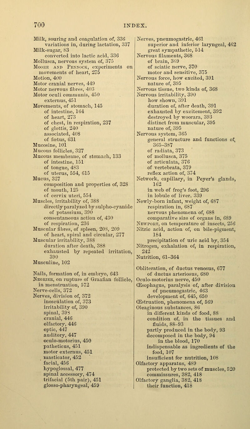 Milk, souring and coagulation of, 336 variations in, during lactation, 337 Milk-sugar, 83 converted into lactic acid, 336 Mollusca, nervous system of, 375 MooEE AKD Pennock, experiments on movements of heart, 275 Motion, 400 Motor cranial nerves, 449 Motor nervous fibres, 403 Motor oculi communis, 450 externus, 451 Movements, of stomach, 145 of intestine, 164 of heart, 273 of chest, in respiration, 237 of glottis, 240 associated, 408 of foetus, 631 Mucosine, 101 Mucous follicles, 327 Mucous membrane, of stomach, 133 of intestine, 151 of tongue, 483 of uterus, 554, 615 Mucus, 327 composition and properties of, 328 of mouth, 125 of cervix uteri, 554 Muscles, irritability of, 388 directly paralyzed by suli^ho-cyanide of potassium, 390 consentaneous action of, 430 of respiration, 236 Muscular fibres, of spleen, 208, 209 of heart, spiral and circular, 277 Muscular irritability, 388 duration after death, 388 exhausted by repeated irritation, 390 Musculine, 102 Nails, formation of, in embryo, 643 Negkiee, on rupture of Graafian follicle, in menstruation, 572 Nerve-cells, 372 Nerves, division of, 372 inosculation of, 373 irritability of, 390 spinal, 393 cranial, 446 olfactory, 446 optic, 447 auditory, 447 oculo-motorius, 450 patheticus, 451 motor externus, 451 masticator, 452 ' facial, 456 hypoglossal, 477 spinal accessory, 474 trifacial (5th pair), 451 glosso-pharyngeal, 459 Nerves, pneumogastric, 461 superior and inferior laryngeal, 462 great sympathetic, 514 Nervous filaments, 368 of brain, 369 of sciatic nerve, 370 motor and sensitive, 375 Nervous force, how excited, 391 nature of, 395 Nervous tissue, two kinds of, 368 Nervous irritability, 390 how shown, 391 duration of, after death, 391 exhausted by excitement, 392 destroyed by woorara, 393 distinct from muscular, 395 nature of, 395 Nervous system, 365 general structure and functions of, 365-387 of radiata, 373 of mollusca, 375 of articulata, 376 of vertebrata, 379 reflex action of, 374 Network, capillary, in Peyer's glands, 162 in web of frog's foot, 296 in lobule of liver, 339 Newly-born infant, weight of, 687 respiration in, 687 nervous phenomena of, 688 comparative size of organs in, 689 Newport, on temperature of insects, 256 Nitric acid, action of, on bile-pigment, 184 precipitation of uric acid by, 354 Nitrogen, exhalation of, in respiration, 242 Nutrition, 61-364 Obliteration, of ductus venosus, 677 of ductus arteriosus, 680 Oculo-motorius nerve, 450 (Esophagus, paralysis of, after division of pneumogastric, 463 development of, 645, 650 ffistruation, phenomena of, 569 Oleaginous substances, 86 in di3erent kinds of food, 88 condition of, in the tissues and fluids, 88-93 partly produced in the body, 93 decomposed in the body, 94 in the blood, 170 indispensable as ingredients of the food, 107 insufiicient for nutrition, 108 Olfactory apparatus, 489 protected by two sets of muscles, 520 commissures, 382, 418 Olfactory ganglia, 382, 418 their function, 418