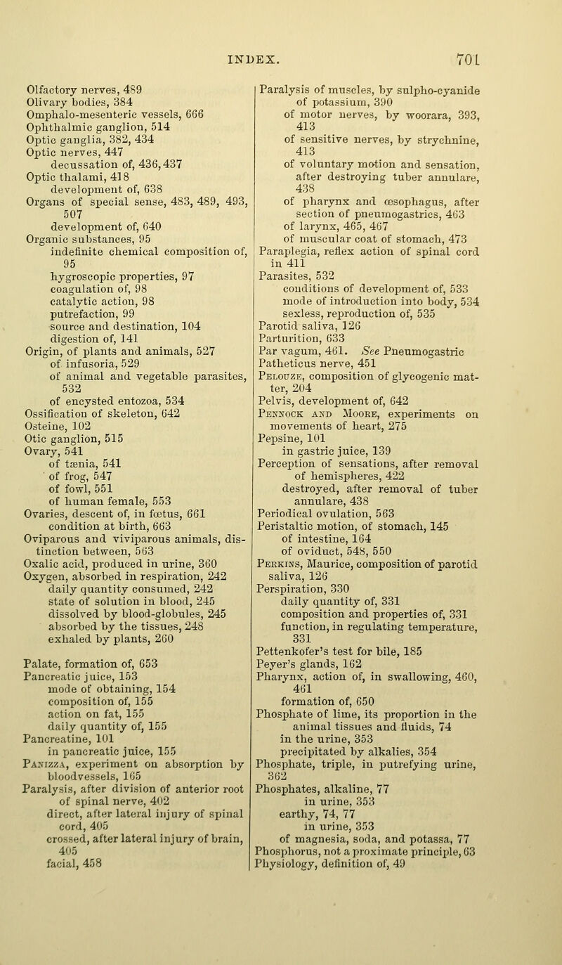 Olfactory nerves, 489 Olivary bodies, 384 Omi^halo-meseuteric vessels, 6G6 Ophthalmic ganglion, 514 Optic ganglia, 382, 434 Optic nerves, 447 decussation of, 436,437 Optic thalami, 418 development of, 638 Organs of special sense, 483, 489, 493, 507 development of, 640 Organic substances, 95 indefinite chemical composition of, 95 hygroscopic properties, 97 coagulation of, 98 catalytic action, 98 putrefaction, 99 source and destination, 104 digestion of, 141 Origin, of plants and animals, 527 of infusoria, 529 of animal and vegetable parasites, 532 of encysted entozoa, 534 Ossification of skeleton, 642 Osteiue, 102 Otic ganglion, 515 Ovary, 541 of tjenia, 541 of frog, 547 of fowl, 551 of human female, 553 Ovaries, descent of, in foetus, 661 condition at birth, 663 Oviparous and viviparous animals, dis- tinction between, 563 Oxalic acid, produced in urine, 360 Oxygen, absorbed in respiration, 242 daily quantity consumed, 242 state of solution in blood, 245 dissolved by blood-globules, 245 absorbed by the tissues, 248 exhaled by plants, 260 Palate, formation of, 653 Pancreatic juice, 153 mode of obtaining, 154 composition of, 155 action on fat, 155 daily quantity of, 155 Pancreatine, 101 in pancreatic juice, 155 Pa>I2za, experiment on absoi-ption by bloodvessels, 105 Paralysis, after division of anterior root of sjjinal nerve, 402 direct, after lateral injury of spinal cord, 405 crossed, after lateral injury of brain, 405 facial, 458 Paralysis of muscles, by sulpho-cyanide of potassium, 390 of motor nei'ves, by woorara, 393, 413 of sensitive nerves, by strychnine, 413 of voluntary motion and sensation, after destroying tuber annulare, 438 of pharynx and oesophagus, after section of pneumogastrics, 463 of larynx, 465, 467 of muscular coat of stomach, 473 Paraplegia, reflex action of spinal cord in 411 Parasites, 532 conditions of development of, 533 mode of introduction into body, 534 sexless, reproduction of, 535 Parotid saliva, 126 Parturition, 633 Par vagum, 461. See Pneumogastric Patheticus nerve, 451 Pelouze, composition of glycogenic mat- ter, 204 Pelvis, development of, 642 Pennock axd Mooke, experiments on movements of heart, 275 Pepsine, 101 in gastric juice, 139 Perception of sensations, after removal of hemispheres, 422 destroyed, after removal of tuber annulare, 438 Periodical ovulation, 563 Peristaltic motion, of stomach, 145 of intestine, 164 of oviduct, 548, 550 Perkins, Maurice, composition of parotid saliva, 126 Perspiration, 330 daily quantity of, 331 composition and properties of, 331 function, in regulating temperatiire, 331 Pettenkofer's test for bile, 185 Peyer's glands, 162 Pharynx, action of, in swallowing, 460, 461 formation of, 650 Phosphate of lime, its proportion in the animal tissues and fluids, 74 in the urine, 353 precipitated by alkalies, 354 Phosphate, triple, in putrefying urine, 362 Phosphates, alkaline, 77 in urine, 353 earthy, 74, 77 in urine, 353 of magnesia, soda, and potassa, 77 Phosphorus, not a proximate principle, 63 Physiology, definition of, 49