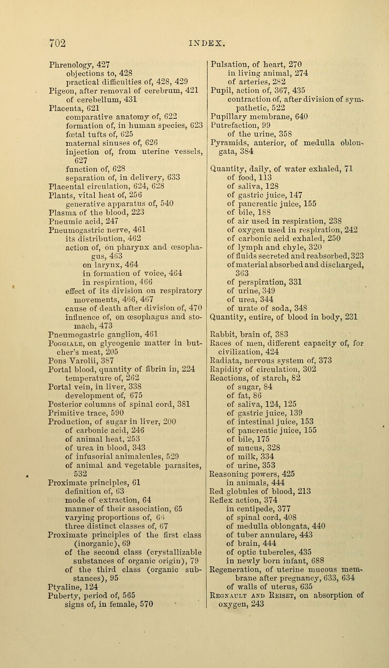 Phrenology, 427 objections to, 428 practical difficulties of, 428, 429 Pigeon, after removal of cerebrum, 421 of cerebellum, 431 Placenta, 621 comparative anatomy of, 622 formation of, in human species, 623 fojtal tufts of, 625 maternal sinuses of, 626 injection of, from uterine vessels, 627 function of, 628 separation of, in delivery, 633 Placental circulation, 624, 628 Plants, vital heat of, 256 generative apparatus of, 540 Plasma of the blood, 223 Pneumic acid, 247 Pneumogastric nerve, 461 its distribution, 462 action of, on pharynx and oesopha- gus, 463 on larynx, 464 in formation of voice, 464 in respiration, 466 effect of its division on respiratory naovements, 466, 467 cause of death after division of, 470 influence of, on oesophagus and sto- mach, 473 Pneumogastric ganglion, 461 PoGGiALE, on glycogenic matter in but- cher's meat, 205 Pons Varolii, 387 Portal blood, quantity of fibrin in, 224 tempei'ature of, 262 Portal vein, in liver, 338 development of, 675 Posterior columns of spinal cord, 381 Primitive trace, 590 Production, of sugar in liver, 200 of carbonic acid, 246 of animal heat, 253 of urea in blood, 343 of infusorial animalcules, 529 of animal and vegetable parasites, 532 Proximate principles, 61 definition of, 63 mode of extraction, 64 manner of their association, 65 varying proportions of, 6<> three distinct classes of, 67 Proximate principles of the first class (inorganic), 69 of the second class (crystallizable substances of organic origin), 79 of the third class (organic sub- stances), 95 Ptyaline, 124 Puberty, period of, 565 signs of, in female, 570 Pulsation, of heart, 270 in living animal, 274 of arteries, 282 Pupil, action of, 367, 435 contraction of, after division of sym- pathetic, 522 Pupillary membrane, 640 Putrefaction, 99 of the urine, 358 Pyramids, anterior, of medulla oblon- gata, 384 Quantity, daily, of water exhaled, 71 of food, 113 of saliva, 128 of gastric juice, 147 of pancreatic jiiice, 155 of bile, 188 of air used in respiration, 238 of oxygen used in respiration, 242 of carbonic acid exhaled, 250 of lymph and chyle, 320 of fluids secreted and reabsorbed, 323 of material absorbed and discharged, 363 of perspiration, 331 of urine, 349 of urea, 344 of urate of soda, 348 Quantity, entire, of blood in body, 231 Rabbit, brain of, 383 Races of men, different capacity of, for civilization, 424 Radiata, nervous system of, 373 Rapidity of circulation, 302 Reactions, of starch, 82 of sugar, 84 of fat, 86 of saliva, 124, 125 . - of gastric juice, 139 of intestinal juice, 153 of pancreatic jiiice, 155 of bile, 175 of mucus, 328 of milk, 334 of urine, 353 Reasoning powers, 425 in animals, 444 Red globules of blood, 213 Reflex action, 374 in centipede, 377 of spinal cord, 408 of medulla oblongata, 440 of tuber annulare, 443 of brain, 444 of optic tubercles, 435 in newly born infant, 688 Regeneration, of uterine mucous mem- brane after pregnancy, 633, 634 of walls of uterus, 635 Regnault and Reiset, on absorption of oxygen, 243