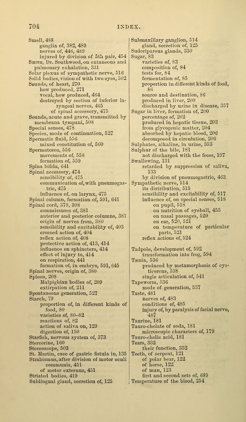 Smell, 488 ganglia of, 382, 489 nerves of, 446, 489 injured by division of 5tli pair, 454 Smith, Dr, Southwood, on cutaneous and pulmonary exhalation, 331 Solar plexus of sympathetic nerve, 516 Solid bodies, vision of with two eyes, 502 Sounds, of heart, 270 how produced, 271 vocal, how produced, 464 destroyed by section of inferior la- ryngeal nerves, 465 of spinal accessory, 475 Sounds, acute and grave, transmitted by membrana tympani, 508 Special senses, 478 Species, mode of continuation, 527 Spermatic iiuid, 556 mixed constitution of, 560 Spermatozoa, 556 movements of, 558 formation of, 559 Spina bifida, 641 Spinal accessory, 474 sensibility of, 475 communication of, with pneumogas- tric, 475 influence of, on larynx, 475 Spinal column, formation of, 591, 641 Spinal cord, 379, 398 commissures of, 381 anterior and posterior columns, 381 origin of nerves from, 380 sensibility and excitability of, 403 crossed action of, 404 reflex action of, 408 protective action of, 413, 414 influence on sphincters, 414 eff'ect of injury to, 414 on respiration, 441 formation of, in embryo, 591, 645 Spinal nerves, origin of, 380 Spleen, 208 Malpighian bodies of, 209 extirpation of, 211 Spontaneous generation, 527 Starch, 79 proportion of, in diflferent kinds of food, 80 varieties of, 80-82 reactions of, 82 action of saliva on, 129 digestion of, 150 Starfish, nervous system of, 373 Stercorine, 160 Stereoscope, 503 St. Martin, case of gastric fistula in, 135 Strabismus, after division of motor oculi communis, 451 of motor externus, 451 Striated bodies, 419 Sublingual gland, secretion of, 125 Submaxillary ganglion, 514 gland, secretion of, 125 Sudoriparous glands, 330 Sugar, 83 varieties of, 83 composition of, 84 tests for, 84 fermentation of, 85 proportion in different kinds of food, 86 source and destination, 86 produced in liver, 200 discharged by urine in disease, 357 Sugar in liver, formation of, 200 percentage of, 202 produced in hepatic tissue, 203 from glycogenic matter, 204 absorbed by hepatic blood, 206 decomposed in circulation, 206 Sulphates, alkaline, in urine, 353 Sulphur of the bile, 181 not discharged with the feces, 197 Swallowing, 131 retarded by suppression of saliva, 133 by division of pneumogastric, 463 Symj)athetic nerve, 514 its distribution, 515 sensibility and excitability of, 517 influence of, on special senses, 518 on pupil, 518 on nutrition of eyeball, 455 on nasal passages, 520 on ear, 520, 521 on temperature of particular parts, 521 reflex actions of, 524 Tadpole, development of, 592 transformation into fi'og, 594 Tffinia, 536 produced by metamorphosis of cys- ticercus, 538 single articulation of, 541 Tapeworm, 536 mode of generation, 537 Taste, 481 nerves of, 483 conditions of, 485 injury of, by paralysis of facial nerve, 487 Taurine, 181 Tauro-cholate of soda, 181 microscopic characters of, 179 Tauro-cholic acid, 181 Tears, 332 their function, 332 Teeth, of serpent, ] 21 of polar bear, 122 of horse, 122 of man, 123 first and second sets of, 689 Temperature of the blood, 254
