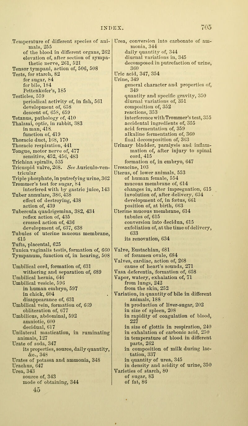 Temperature of different species of ani- mals, 255 of the blood in different organs, 262 elevation of, after section of sympa- thetic nerve, 261, 521 Tensor tympani, action of, 506, 508 Tests, for starch, 82 for sugar, 84 for bile, 184 Pettenkofer's, 185 Testicles, 559 periodical activity of, in fish, 561 development of, 658 descent of, 658, 659 Tetanus, pathology of, 410 Thalami, optic, in rabbit, 383 in man, 418. function of, 419 Thoracic duct, 168, 170 Thoracic respiration, 441 Tongue, motor nerve of, 477 sensitive, 452, 456, 483 Trichina spiralis, 535 Tricuspid valve, 268. See Auriculo-ven- tricular Triple phosphate, in putrefying urine, 362 Trommer's test for sugar, 84 interfered with by gastric juice, 143 Tuber annulare, 386,438 effect of destroying, 438 action of, 439 Tubercula quadrigemina, 382, 434 reflex action of, 435 crossed action of, 436 development of, 637, 638 Tubules of uterine mucous membrane, 615 Tufts, placental, 625 Tunica vaginalis testis, formation of, 660 Tympanum, function of, in hearing, 508 Umbilical cord, formation of, 631 withering and separation of, 689 Umbilical hernia, 646 Umbilical vesicle, 596 in human embryo, 597 in chick, 604 disappearance of, 631 Umbilical vein, formation of, 6G9 obliteration of, 677 Umbilicus, abdominal, 592 amniotic, 600 decidual, 617 Unilateral mastication, in ruminating animals, 127 Urate of soda, 347 its properties, source, daily quantity, &c., 34.^ Urates of potassa and ammonia, 348 UrachuH, 647 Urea, 343 source of, 343 mofle of obtaining, 344 45 Urea, conversion into carbonate of am- monia, 344 daily quantity of, 344 diurnal variations in, 345 decomposed in putrefaction of urine, 360 Uric acid, 347, 354 Urine, 349 general character and properties of, 349 quantity and specific gravity, 350 diurnal variations of, 351 composition of, 352 reactions, 353 interference witliTrommer's test, 355 accidental ingredients of, 355 acid fermentation of, 359 alkaline fermentation of, 360 final decomposition of, 363 Urinary bladder, paralysis and inflam- mation of, after injury to spinal cord, 415 formation of, in embryo, 647 Urosacine, 103 Uterus, of lower animals, 553 of human female, 554 mucous membrane of, 614 changes in, after impregnation, 615 involution of, after delivery, 634 development of, in foetus, 661 position of, at birth, 663 Uterine mucous membrane, 614 tubules of, 615 conversion into decidua, 615 exfoliation of, at the time of delivery, 633 its renovation, 634 Valve, Eustachian, 681 of foramen ovale, 684 Valves, cardiac, action of, 268 cause of heart's sounds, 271 Vasa deferentia, formation of, 658 Vapor, watery, exhalation of, 71 from lungs, 242 from the skin, 252 Variation, in quantity of bile in different animals, 188 in production of liver-sugar, 202 in size of spleen, 208 in rapidity of coagulation of blood, 227 in size of glottis in respiration, 240 in exhalation of carbonic acid, 250 in temperature of blood in different parts, 262 in composition of milk during lac- tation, 337 in quantity of urea, 345 in density and acidity of urine, 350 Varieties of starch, 80 of sucar, 83 of fat 86