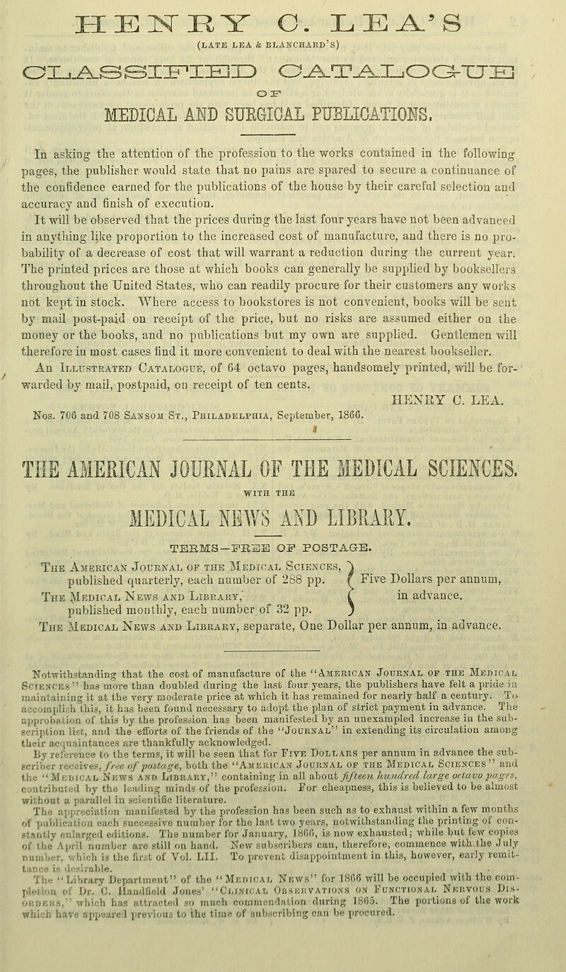 HEISrHY C. LEA.'S (late lea & elanchard's) or MEDICAL AND SUEGICAL PUBLI0ATI01?S. In asking tlie attention of the profession to tlie works contained in the following pages, the publisher would state that no pains are spared to secure a continuance of the confidence earned for the publications of the house by their careful selection and accuracy and finish of execution. It will be observed that the prices during the last four years have not been advanced in anything like proportion to the increased cost of manufacture, and there is no pro- bability of a decrease of cost that will warrant a reduction during the current year. The printed prices are those at which books can generally be supplied by booksellers throughout the United States, who can readily procure for their customers any works not kept in stock. Where access to bookstores is not convenient, books will be sent by mail post-paid on receipt of the price, but no risks are assumed either on the money or the books, and no publications but my own are supplied. Gentlemen will therefore in most cases find it more convenient to deal with the nearest bookseller. An Illustrated Catalogue, of 64 octavo pages, handsomely printed, will be for- warded by mail, postpaid, on receipt of ten cents. HENRY C. LEA. Nos. 706 aad 708 Sansom St., Philadelphia, September, 1866. THE AMERICAN JOURNAL OF THE MEDICAL SCIENCES. WITH THE MEDICAL NEWS AND LIBRARY. TERMS—FBEIE OF POSTAGE. The Akeeican Journal of the Medical Sciences, ^ published quarterly, each number of 288 pp. f Five Dollars per annum, The Medical News and Library,' ^ in advance. published monthly, each number of 32 pp. 3 The Medical News and Library, separate. One Dollar per annum, in advance. Notwithstanding that the cost of manufacture of the American Journal of the Medical Sciences has more than doubled during the last four years, the publishers have felt a pride in maintaining it at the very moderate price at which it has remained for nearly half a century. To aacomiAhih this, it has been found necessary to adopt the plan of strict payment in advance. The approbation of this by the profession has been manifested by an unexampled increase in the sub- scription list, and the efforts of the friends of the Journal in extending its circulation among their acquaintances are thankfully acknowledged. By reference to the terms, it will be seen that for Five Dollars per annum in advance the sub- scriber receives,//-dg of postage, both the American Journal op the Medical Sciences  and the Medical News and Library, containing in all ahoiit Jiftee?i liAtndred large octavopagfs, contributed by the leading minds of the profession. Eor cheaymess, this is believed to be almost without a parallel in scientific literature. The appreciation manifested by the profession has been such as to exhaust withina few months of publication each successive number for the last two years, notwithstanding the printing of con- stantly enlarged editions. The number for January, 1S60, is now exhausted; while but few copies of the April number are still on hand. New subscribers can, therefore, commence with the July number, which is the fir^t of Vol. LII. To prevent disappointment in this, however, early remit- The Library Depart,ment of the  Medical News for 1866 will be occupied with the com- pletion of Dr. C. Handfield Jones' Clinical Ouskiivations on Functional Nervous Dis- oi'.DKRS, which has attracted so much commendation during ISfio. The portions of the work which hare appeared previou.s to the time of subscribing can be procured.