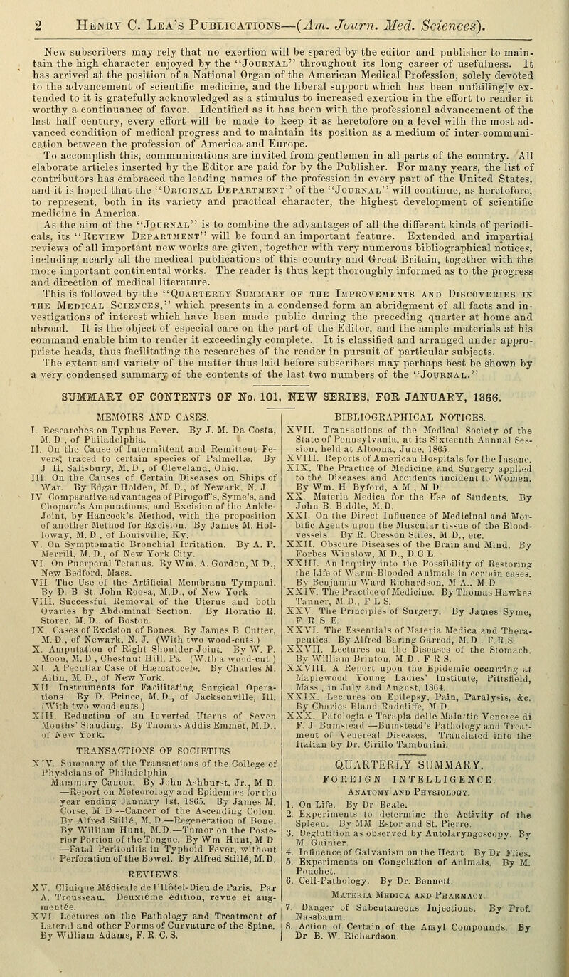 New subscribers may rely that no exertion will be spared by the editor and publisher to main- tain the high character enjoyed by the Journal throughout its long career of usefulness. It has arrived at the position of a National Organ of the American Medical Profession, solely devoted to the advancement of scientific medicine, and the liberal support which has been unfailingly ex- tended to it is gratefully acknowledged as a stimulus to increased exertion in the eflTort to render it worthy a continuance of favor. Identified as it has been with the professional advancement of the last half century, every efibrt will be made to keep it as heretofore on a level with the most ad- vanced condition of medical progress and to maintain its position as a medium of inter-communi- cation between the profession of America and Europe. To accomplish this, communications are invited from gentlemen in all parts of the country. All elaborate articles inserted by the Editor are paid for by the Publisher. For many years, the list of contributors has embraced the leading names of the profession in every part of the United States, and it is hoped that the Ori&inal Department of the Journal will continue, as heretofore, to represent, both in its variety and j)ractical character, the highest development of scientific medicine in America. As the aim of the Journal is to combine the advantages of all the different kinds of i)eriodi- cals, its Review Department will be found an important feature. Extended and impartial reviews of all important new works are given, together with very numerous bibliographical notices, including nearly all the medical publications of this country and Great Britain, together with the more important continental works. The reader is thus kept thoroughly informed as to the progress and direction of medical literature. This is followed by the Quarterly Summary op the Improvements and Discoveries in the Medical Sciences, which presents in a condensed form an abridgment of all facts and in- vestigations of interest which have been made public during the preceding quarter at home and abroad. It is the object of especial care on the j^art of the Editor, and the ample materials at his command enable him to render it exceedingly complete. It is classified and arranged under appro- priate heads, thus facilitating the researches of the reader in pursuit of particular subjects. The extent and variety of the matter thus laid before subscribers may perhaps best be shown by a very condensed summary of the contents of the last two numbers of the Journal. SUMMAE.Y OF CONTENTS OF No. 101, NEW SERIES, FOS JANUAEY, 1866. MEMOIRS AND CASES. I. Researclies on Typhus Fever. By J. M. Da Costa, M. D , of Philadelphia. '• II. On the Cause of Intermittent and Remittent Fe- vers traced to certain species of Palmellse. By J H. Sali.sbury, M. D , of Cleveland, Ohio. III. On the Causes of Certain Diseases on Ships of War. By Edgar Holden, M. D., of Newark. N. J. IV Comparative advantages of Pimgoffs, Syme's, and Chopai't's Amputations, and Excision of the Ankle- Joint, by Hancock's Method, with the proposition of anolber Method for Excision. By James M. Hol- loway, M. D , of Louisville, Ky. V. On Symptomatic Bronchial In-itation. By A. P. Merrill, M. D., of New York City. VI. On Puerperal Tetanus. By Wm. A. Gordon, M.D., New Bedford, Mass. VII The Use of the Artificial Membrana Tympani. By D. B St John Roo.sa, M.D., of New York. VIII. Successful Removal of the Uterus and both Ovaries by Abdominal Section. By Horatio K. Storer, M, D., of Boston. IX. Cases of Excision of Bones. By James B Cutter, M. D., of Newark, N. J. (With two wood-cuts.) X. Amputation of Right Shonlder-Joiut. By W. P. Moou, M. D , Chestnut Hill. Pa (Vi^.th a wood-cut ) Xr. A Peculiar Case of Hajiuatocele. By Charles M. AUiu, M. D., o( New York. XII. Instruments for Facilitating Surgicnl Opera- tions. By D. Prince, M. D., of Jacksonville, 111. {With two wood-cuts ) XIII. Reduction of an Inverted Uterus of^ Seven Months' Standing. By Tliomas Addis Emmel, M.D., of New York. TRANSACTIONS OF SOCIETIES. X !V. Siiiinnary of tlie Transactions of the College of Fhysiciaas of Philadelphia. ManiTiiary Cancer. By John A'ihhurst, Jr., M.D. —Report on Meteorology and Epidemics for the year ending January 1st, 1860. By James M. Cor.se, M D—Cancer of the Ascending Colon. By Alfred Still(5, M. D—Regeneration of Bone. By William Hunt, M.D—Tumor on the Poste- rior Portion of the Tongue. By Wm Hunt, MD. —Fatal Perltouilis in Typhoid Fever, without Perforation of the Bowel. By Alfred Slill6, M.D. REVIEWS. XV, Cliuiqne M^dicale de rilotel-Dieu de Paris. Par A. Tronsseaa. Deuxierae Edition, revue et aug- mrtui6e. I XVI. Lectures on the Pathology and Treatment of ! Lateral and other Forms of Curvature of the Spine, i By William Adaas, F. R. C. S. | BIBLIOGRAPHICAL NOTICES. XVII. Transactions of the Medical Society of the State of Pennsylvania, at its Sixteenth Annual Ses- sion, held at Altoona, June, 186.5 X VIII. Reports of American Hospitals for the Insane. XIX. The Practice of Medicine and Surgery applied to the Diseases and Accidents incident to Women. By Wm. H Byford, A.M , M.D. XX. Materia Medica for the Use of Students. By John B. Biddle, M.D. XXI. On the Direct lufluence of Medicinal and Mor- bific Agents upon the Muscular tissue of the Blood- vessels. By R. Cresson Stiles, M D., etc. XXII. Obscure Diseases of the Brain and Mind. By Forbes Winslow, M D., DC L. XXIII. An Inquiry into the Possibility of Restoring the Life of Wann-Blooded Animals in certain cases. By Benjamin Ward Richardson, M A.. M.D XXIV. The Practice of Medicine. By Thomas Hawkes Tanner, M D., F L S. XXV. The Principles of Surgery. By James Syme, F. R. S. E. XXVI. The Essentials of Mat<>ria Bledica and Thera- peutics. By Alfred Baring Garrod, M.D , F.R.S. XXVII. Lectures on the Diseases of the Stomach. By William Brinton, M D.. F R S. XXVIII. A Rei'ort upon the Epidemic occurring iit Maplewooil Young Ladies' Institute, Pittslield, Mass., in July and August, 1S64. XXIX. Leclures on Epilepsy, Pain, Paralysis, &c. By Charles Bland Radcliffe, M D. XXX. Patologia e Terapia delle Malattie Veneiee di F. J Burnsioad —Buinstead's Patliolngy aud Treat- ment of Venereal Diseases. Translated into the Italian by Dr. Cirillo Tamburiiii. QUARTERLY SUMMARY. FOREIGN INTELLIGENCE. Anatomy and PHTsiOLoaT. 1. On Life. By Dr Beale. 2. Experiments to determine the Activity of the Spleen. By MM Estor and St. Pierre. 3. Deglutition as observed by Autolaryngo.scopy. By M Guinier. 4. Influence of Galvanism on the Heart By Dr Flies. 5. Experiments on Congelation of Animals. By M. Pouchet. 6. Cell-Pathology. By Dr. Bennett. Materia Medica and Pharmacy. 7. Danger of Subcutaneous Injections. By Prof. Nassbaum. 8. Action of Certain of the Anayl Compounds. By Dr B. W. Richardson.