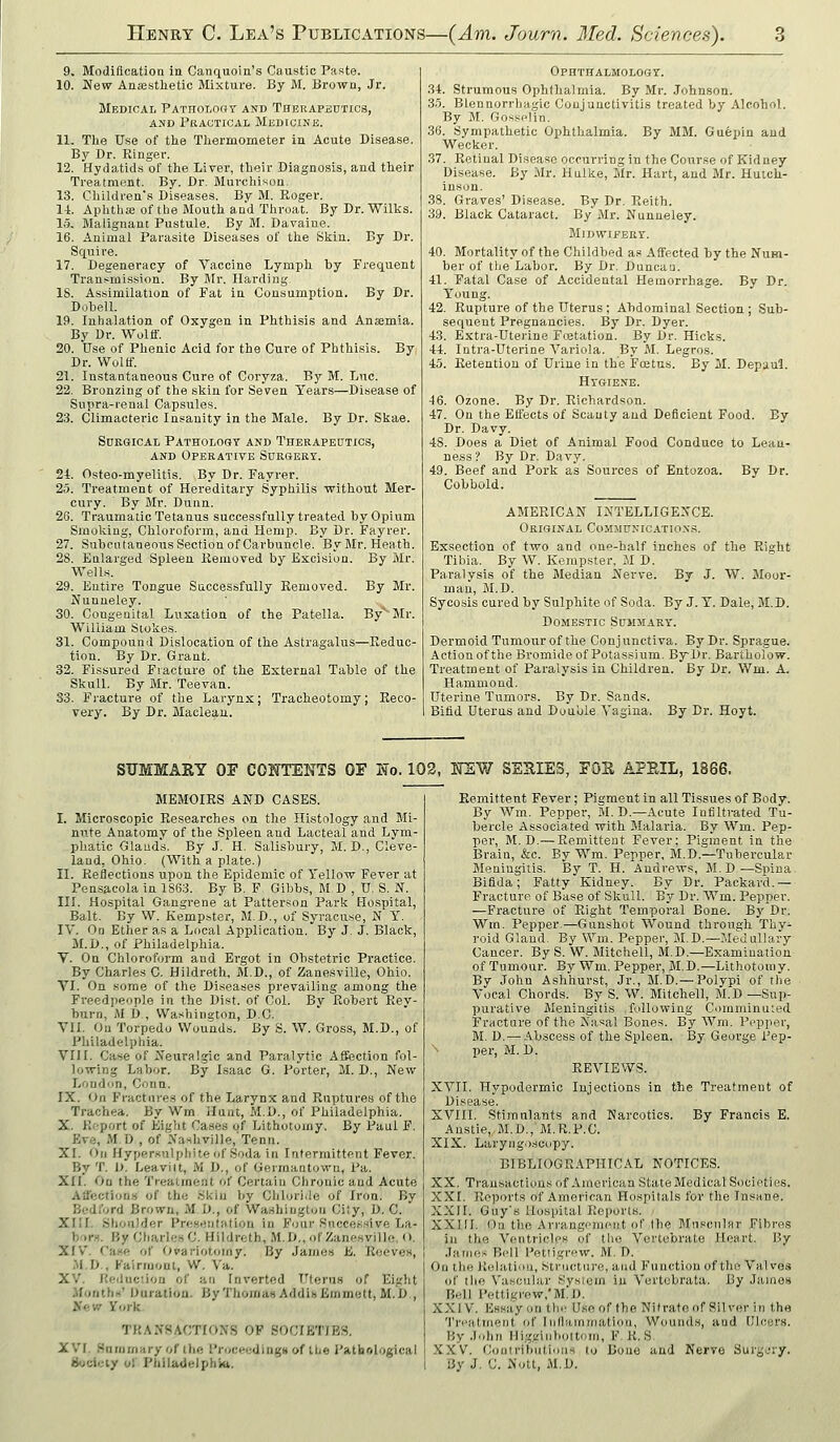 9. Modification in Canquoin's Caustic Paste. 10. New Ansesthetic Mixture. By M. Brown, Jr. Medical Patholohy and Thbrapedtics, AND Practical Medicine. 11. The Use of the Thermometer in Acute Disease. By Dr. Ringer. 12. Hydatids of the Liver, their Diagnosis, and their Treatment. By. Dr. Murchison. 13. Children's Diseases. By M. Roger. 14. Aphtha; of the Mouth and Throat. By Dr. Wilks. 1.5, Malignant Pustule. By M. Davaine. 16. Animal Parasite Diseases of the Skin. By Dr. Squire. 17. Degeneracy of Vaccine Lymph by Frequent Transmission. By Mr. Harding 18. Assimilation of Fat in Consumption. By Dr. DobeU. 19. Inhalation of Oxygen in Phthisis and Ansemia. By Dr. Wolff. 20. Use of Phenic Acid for the Cure of Phthisis. By Dr. Wolff. 21. Instantaneous Cure of Coryza. By M. Luc. 22. Bronzing of the skin for Seven Years—Disease of Supra-renal Capsules. 23. Climactei'ic Insanity in the Male. By Dr. Skae. Surgical Pathology and Therapeutics, AND Operative Surgery. 24. Osteo-myelitis. By Dr. Fayrer. 25. Treatment of Hereditary S'yphilis without Mer- cury. By Mr. Dunn. 26. Traumatic Tetanus successfully treated by Opium Smoking, Chloroform, and Hemp. By Dr. Fayrer. 27. Subcutaneous Section of Carbuncle. By Mr. Heath. 28. Enlarged Spleen Removed by Excision, By Mr. Wells. 29. Entire Tongue Saccessfully Removed. By Mr. Nunneley. 30. Congenital Luxation of the Patella. By*' Mr. William Stokes. 31. Compound Dislocation of the Astragalus—Reduc- tion. By Dr. Grant. 32. Fissured Fracture of the External Table of the Skull. By Mr. Teevan. 33. Fi'acture of the Larynx; Tracheotomy; Reco- very. By Dr. Macleau. Ophthalmology. 34. Strumous Ophthalmia. By Mr. Johnson. 3.i. Blennorrhagic Conjunctivitis treated by Alcohol. By M. Gossplin. 36. Sympathetic Ophthalmia. By MM. Guepin and Wecker. 37. Retinal Disease occurring in the Course of Kidney Disease. By Mr. Hnlke, Mr. Hart, and Mr. Hutch- inson. 38. Graves' Disease. By Dr. Reith. 39. Black Cataract. By Mr. Nunneley. Midwifery. 40. Mortality of the Childbed as Afifected by the Num- ber of tlie Labor. By Dr. Duncau. 41. Fatal Case of Accidental Hemorrhage. By Dr. Young. 42. Rnpture of the Uterus ; Abdominal Section ; Sub- sequent Pregnancies. By Dr. Dyer. 43. Extra-Uterine Flotation. By Dr. Hicks. 44. Intra-Uterine Variola. By M. Legros. 45. Retention of Urine in the Fcetus. By M. Depuul. Hygiene. 46. Ozone. By Dr. Richardson. 47. On the Effects of Scanty and Deficient Food. By Dr. Davy. 48. Does a Diet of Animal Food Conduce to Lean- ness ? By Dr. Davy. 49. Beef and Pork as Sources of Entozoa. By Dr. Cobbold. AMERICAN INTELLIGENCE. Original CoMMU:;ic.vrioNs. Exsection of two and one-half inches of the Right Tibia. By W, Kerapster, M D. Paralysis of the Median Nerve. By J. W. Moor- man, M.D. Sycosis cured by Sulphite of Soda. By J. Y. Dale, M.D. Domestic Summary. Dermoid Tumour of the Conjunctiva. By Dr. Sprague. Action of the Bromide of Potassium. By Dr. Bartholow. Treatment of Paralysis in Children. By Dr. Wm. A. Hammond. Uterine Tumors. By Dr. Sands. Bifid Uterus and Double Vagina. By Br. Hoyt. SUMMARY OF CONTENTS OF No. 102, H'SW SSUIES, FOE APEIL, 1866. MEMOIRS AND CASES. I. Microscopic Researches on the Histology and Mi- nute Anatomy of the Spleen and Lacteal and Lym- phatic Glands. By J. H. Salisbury, M.D., Cleve- land, Ohio. (With a plate.) II. Reflections upon the Epidemic of Yellow Fever at Pensacola in 1863. By B. F Gibbs, M D , U. S. N. III. Hospital Gangrene at Patterson Park Hospital, Bait. By W. Kempster, M.D., of Syracuse, N Y. IV. On Ether as a Local Application. By J. J. Black, M.D., of Philadelphia. V. On Chloroform and Ergot in Obstetric Pi'actice. By Charles C. Hildreth, M.D., of Zanesville, Ohio. VI. On some of the Diseases prevailing among the Freed)>enple in the Di.st. of Col. Bv Robert Rev- burn, AI D., Washington, D.C. VU. Ou Torpedo Wounds. By S. W. Gross, M.D., of Philadelphia. Vni. Case of Neuralgic and Paralytic Affection fol- lowing Labor. By Isaac G. Porter, M. D., New Lond'in, Conn. IX. On Fractures of the Larynx and Ruptures of the Trachea. By Wm ilant, M.D., of Philadelphia. X. Report of Eight Cases of Lithotomy. By Paul F. Eve, M D , of Nashville.Tenn. XI. On Hypersulpliite of Soda in Intermittent Fever. By T. U. Leavilt, M D., of Gerraantown, Pa. XII. On the Treatment of Certain Chronic and Acute Aaection.s of the .Skin by Clilori.le of Iron. By Bedford Brown, M D., of Washington City, 0. C. XIII. Shoulder Presentation in Fonr Successive La- bors. ByChiirlesC. Hildreth, M.D.,of Zanesville, O. XIV. Case of Ovariotomy. By James E. Reeves, M.D., Kainuont, W. Va. XV. Keduc'.ion of an Inverted T'terus of Eight Months' Duration. By Thoraaii AddinEmmett, M.D , New ifork. TI{AN8ACTI0NS OF SOCIETIES. XVI. Sninniary of the Proceedin^tt of tl-e I'atbological Sociuiy uf Philadelphia. Remittent Fever; Pigment in all Tissues of Body. By Wm. Pepper, M. D.—.Icute Infiltrated Tu- bercle Associated with Malaria. By Wm. Pep- per, M.D.— Remittent Fever; Pigment in the Brain, &c. By Wm. Pepper, M.D.—Tubercular Meningitis. By T. H. Andrews, M.D—Spina Bifida; Fatty Kidney. By Dr. Packard.— Fracture of Base of Skull. By Dr. Wm. Pepper. —Fracture of Right Temporal Bone. By Dr. Wm. Pepper.—Gunshot Wound through Thy- roid Gland. By Win. Pepper, M.D.—Medullary Cancer. By S. W. Mitchell, M.D.—Examination of Tumour. By Wm. Pepper, M.D.—Lithotomy. By John Ashhurst, Jr., M.D.—Polypi of the Vocal Chords. By S. W. Mitchell, M.D —Sup- purative Meningitis following Coinminnted Fracture of the Kasal Bones. By Wm. Pepper, M. D.—Abscess of the Spleen. By George Pep- per, M. D. REVIEWS. XVII. Hypodermic Injections in the Treatment of Disease. XVIII. Stimulants and Narcotics. By Francis E. Anstie, M.D.,'M.R.P.C. XIX. Laryngoscopy. BIBLIOGR.iPHICAL NOTICES. XX. Transactions of American State Medical Societies. XXI. Reports of American Hospitals for the Insane. XXII. Guy's Hospital Reports. XXIIJ. On tlie Arrangement of the Muscular Fibres in the Ventricles of the Vertebrate Heart. By James Bell I'etiigrew. M.D. On the Rulaliiin, Stnictnre, and Function of the Valves of the N'ascular System in Vertobrata. By Jainos B«ll Pettigrew,'M!D. XXI V. Essay on the Use of the Nitrate of Silver in the 'I'n-atment of Inflammation, Wounds, and Ulcers. By John Higginbottom, F, K. S XXV. Couirihutions to Done and Nerve Surgjry. By J. C. Nott, M.D.