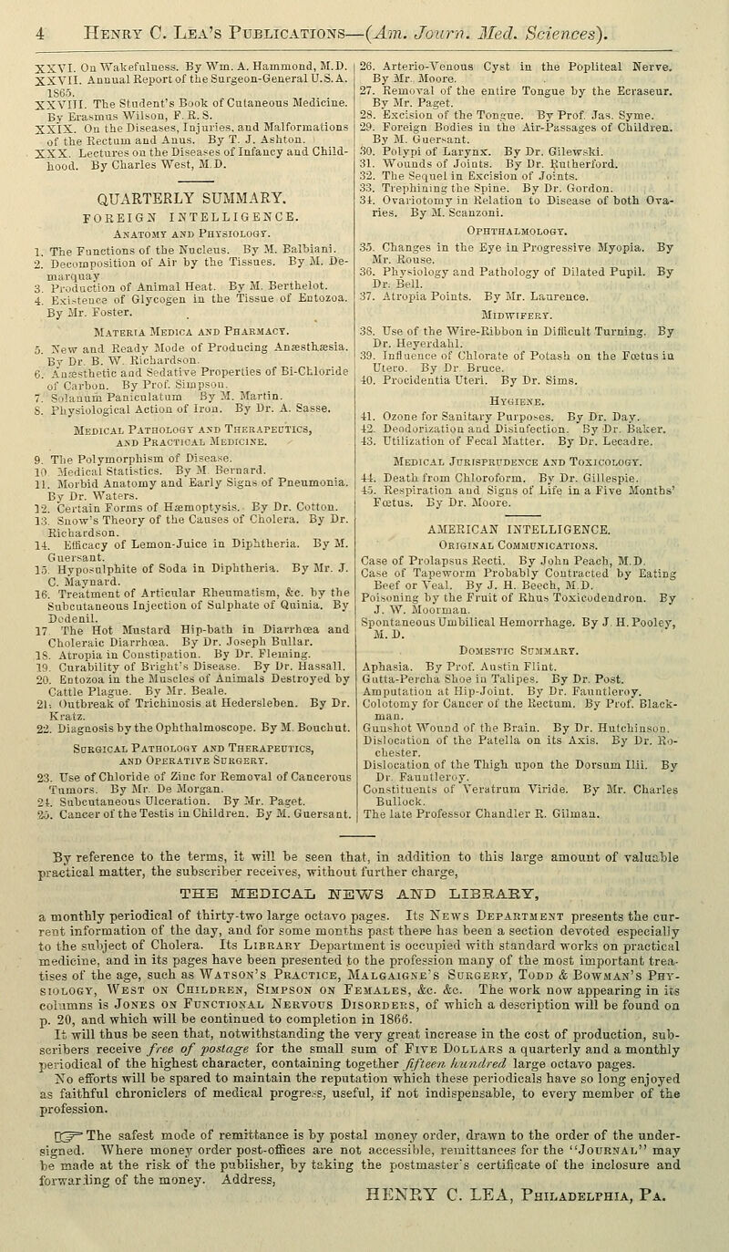 XXVI. On Wakefulness. By Wm. A. Hammond, M.D. XXVII. Annual Report of the Surgeon-General U. S. A. 1S6.5. XXVIII. The Student's Book of Cutaneous Medicine. By Erasmus Wilson, P. R. S. XX'lX. On the Diseases, Injuries, and Malformations of the Rectum and Anus. By T. J. Ashton. XXX. Lectures on the Diseases of Infancy and Child- hood. By Charles West, M.D. QUARTERLY SUMMARY. FOREIGN INTELLIGENCE. Anatomy and PnrsioLOGr. 1. The Functions of the Nucleus. By M. Balhiani. 2. Decomposition of Air by the Tissues. By M. De- marquay 3. Production of Animal Heat. By M. Berthelot. 4. Exi.-itence of Glycogen in the Tissue of Entozoa. By Mr. Foster. Materia Medica and Pharmacy. 5. New and Ready Mode of Producing Anjesthassia. By Dr. B. W. Richardson. 6. Au;esthetic and Sedative Properties of Bi-Chloride of Carbon. By Prof. Simpson. 7. Solanum Paniculatum By M. Martin. S. Physiological Action of Iron. By Dr. A. Sasse. Medical PATeoLOGY and Therapedtics, AND Practical Medicine. 9. The Polymorphism of Disease. 10 Medical Statistics. By M. Bernard. 11. Morbid Anatomy and Early Signs of Pneumonia. By Dr. Waters. 12. Certain Forms of Haemoptysis.. By Dr. Cotton. 13. Snow's Theory of the Causes of Cholera. By Dr. Richardson. 14. Efficacy of Lemon-Juice in Diphtheria. By M. Guersant. 15. Hyposulphite of Soda in Diphtheria. By Mr. J. C. Maynard. 16. Treatment of Articular Rheumatism, &c. by the Subcutaneous Injection of Sulphate of Quinia. By Dcdenil. 17 The Hot Mustard Hip-bath in Diarrhoea and Choleraic Diarrhoea. By Dr. Joseph BuUar. IS. Atropia in Constipation. By Dr. Fleming. 19. Curability of Bvight's Disease. By Dr. Hassall. 20. Entozoa in the Muscles of Animals Destroyed by Cattle Plague. By Mr. Beale. 21-. Outbreak of Trichinosis at Hedersleben. By Dr. Kratz. 22. Diagnosis by the Ophthalmoscope. ByM. Bouchut. Surgical Pathology and Therapeutics, AND Operative Surgery. 23. Use of Chloride of Zinc for Removal of Cancerous Tumors. By Mr. De Morgan. 2t. Subcutaneous Ulceration. By Mr. Paget. 2j. Cancer of the Testis in Children. By M. Guersant. 26. Arterio-Venous Cyst in the Popliteal Nerve. By Mr. Moore. 27. Removal of the entire Tongue by the Ecraseur. By Mr. Paget. 28. Excision of the Tongue. By Prof Jas. Syme. 29. Foreign Bodies iu the Air-Passages of Children. By M. Guersant. .30. Polypi of Larynx. By Dr. Gilew.ski. 31. Wounds of Joints. By Dr. Rutherford. 32. The Sequel in Excision of Joints. 33. Trephining the Spine. By Dr. Gordon. 34. Ovariotomy in Relation to Disease of both Ova- ries. By M. Scanzoni. Ophthalmology. 35. Changes in the Eye in Progressive Myopia. By Mr. Rouse. 36. Physiology and Pathology of Dilated Pupil. By Dr. Bell. 37. Atropia Points. By Mr. Laurence. Midwifery. 38. Use of the Wire-Ribbon in Difficult Turning. By Dr. Heyerdahl. 39. Intluence of Chloi-ate of Potash on the Foetus ia Utero. By Dr. Bruce. 40. Procidentia Uteri. By Dr. Sims. Hygiene. 41. Ozone for Sanitary Purposes. By Dr. Day. 42. Deodorization and Disinfection. By Dr. Baker. 43. Utilization of Fecal Matter. By Dr. Lecadre. Medical Jurisprudence and Toxicology. 44. Death from Chloroform. By Dr. Gillespie. 45. Respiration and Signs of Life in a Five Months' Fcetus. By Dr. Moore. AMERICAN INTELLIGENCE. Original Communication.^. Case of Prolapsus Recti. By John Peach, M.D, Case of Tapeworm Probably Contracted by Eating Beef or Veal. By J. H. Beech, M.D. Poisoning by the Fruit of Rhus Toxicodendron. By J. W. Moorman. Spontaneous Umbilical Hemorrhage. By J. H. Pooley, M. D. Domestic Summary. Aphasia. By Prof. Austin Flint. Gutta-Pei'cha Shoe in Talipes. By Dr. Post. Amputation at Hip-Joint. By Dr. Fauntleroy. Colotomy for Cancer of the Rectum. By Prof. Black- mau. Gunshot Wound of the Brain. By Dr. Hutchinson. Dislocation of the Patella on its Axis. By Dr. Ro- chester. Dislocation of the Thigh upon the Dorsum Ilii. By Dr. Fauntleroy. Constituents of Veratrum Viride. By Mr. Charles Bullock. The late Professor Chandler R. Gilman. By reference to the terms, it will be seen that, in addition to this large amount of valuable practical matter, the subscriber receives, without further charge, THE MEDICAL NEWS AND LIBRARY, a monthly periodical of thirty-two large octavo pages. Its News Department presents the cur- rent information of the day, and for some months pa.<;t there has been a section devoted especially to the sul)ject of Cholera. Its Library Depai-tment is occupied with standard works on practical medicine, and in its pages have been presented to the profession many of the most important trea- tises of the age, such as Watson's Practice, Malgaigne's Surgery, Todd & Bowman's Phy- siology, West on Children, Simpson on Females, &c. &e. The work now appearing in its columns is Jones on Functional Nertous Disorders, of which a description will be found on p. 20, and which will be continued to completion in 1866. It will thus be seen that, notwithstanding the very great increase in the cost of production, sub- scribers receive free of postage for the small sum of Five Dollars a quarterly and a monthly periodical of the highest character, containing together fifteen kiindred large octavo pages. No efforts will be spared to maintain the reputation which these periodicals have so long enjoyed as faithful chroniclers of medical progress, useful, if not indispensable, to every member of the profession. [T^^ The safest mode of remittance is by postal money order, drawn to the order of the under- signed. Where money order post-offices are not accessible, remittances for the .Journal may be made at the risk of the publisher, by taking the postmaster's certificate of the inclosure and forwar.ling of the money. Address, HENRY C. LEA, Philadelphia, Pa.