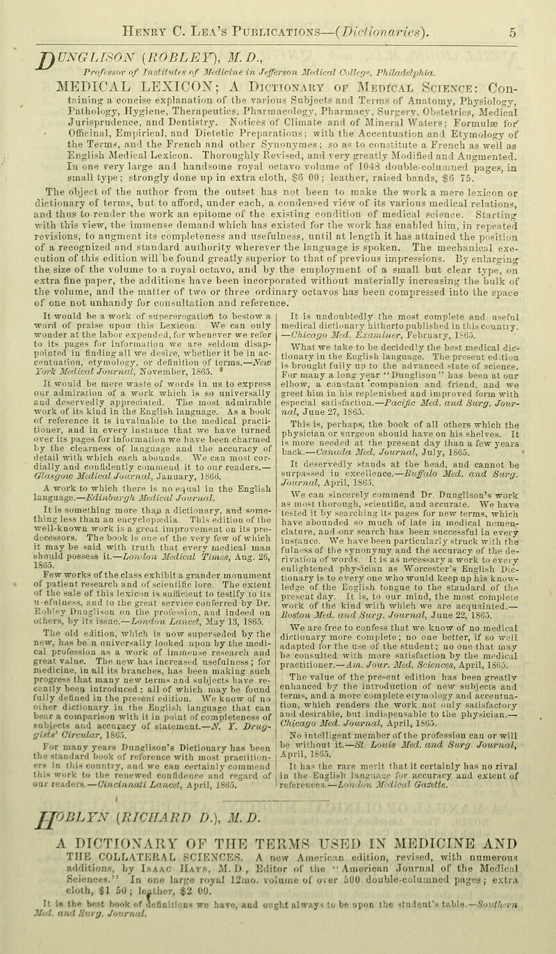 jyUNGLISON {ROBLEF), M.D., Proffissnr of Institutes of Medicine in Jefferson Medical Oollerj., Philadelxihia. MEDICAL LEXICON; A Dictionary op Medical Science: Con- taining a concise explanation of the va.rious Subjects and Terms of Anatomy, Physiology, Pathology, Hygiene, Therapeutics, Pharmacology, Pharmacy, Surgery, Obstetrics, Medical Jurisprudence, and Dentistry. Notices of Climate and of Mineral Waters; Formulae for Officinal, Empirical, and Dietetic Preparations; with the Accentuation and Etymolowy of the Terms, and the French and other Synonyraes; so as to constitute a French as well as English Medical Lexicon. Thoroughly Revised, and very greatly Modified and Augmented. In one very large and handsome royal octavo volume of 104S double-coluinned page.!, in small type; strongly done up in extra cloth, $6 00 ; leather, rai.sed bands, $6 75. The object of the author from the outset has not been to make the work a mere lexicon or dictionary of terms, but to aiford, under each, a condensed view of its various medical relations, and thus to render the work an epitome of the existing condition of medical science. Startin with this view, the immense demand which has existed for the work has enabled him, in repeated revisions, to augment its completeness and usefulness, until at length it has attained the position of a recognized and standard authority wherever the language is spoken. The mechanical exe- cution of this edition will be found greatly superior to that of previous impressions. By enlarging the size of the volume to a royal octavo, and by the employment of a small but clear type, on extra fine paper, the additions have been incorporated without materially increasing the bulk of the volume, and the matter of two or three ordinary octavos has been compressed into the space of one not unhandy for consultation and reference. It is undoubtedly the most complete and useful It would be a work of supererogation to bestow a word of praise upou this Lexicon. We can only wonder at the labor expended, for whenever we refer to its pages for information we are seldom disap- pointed in finding all we desire, whether it be in ac- centuation, etymology, or defluition of terms.—New York Medical Journal, November, 186.5. * It would be mere waste of words in us to express our admiration of a work which is so universally and deservedly appreciated. The most admirable work of its kind in the English language. As a book of reference it is invaluable to the medical practi- tioner, and in every instance that we have turned over its pages for informatlun we have been charmed by the clearness of language and the accuracy of detail with which eacli ahoauds- We can most cor- dialiy and confidently cummeud it to our readers.— Glasgow Medical Journal, January, lS6ti. A work to which there is no equal in the English language.—Edinburgh Medical Journal. It is something more than a dictionary, and some- thing less than an eucyclopjedia. This edition of the well-known work is a great improvement on its pre- decessors. The book is one of the very few of which it may be said with truth that every medical mau should possess it.—London Medical Times, Aug. 26, lS6.i. Few works of the class exhibit a grander monument of patient research and of scientific lore. The extent of the sale of this lexicon is sufficient to testify to its Tiefnlaess, and to the great service conferred by Dr. Eobley DungUson on the profession, and indeed on other.s, by its issue.—London Lancet, May 1.3, 186.5. The old edition, wiiich is now superseded by the new, has be'n univer.-'aUy looked upon by tlie medi- cal profession as a work of immf-u.se research and great value. The new has increased usefulness; for medicine, in all its branches, has been making such progress that many new terms and subjects iiave re- cently beea introduced: all of which maybe found fully defined in the present edition. We kuow of no oiher dictionary in the English language that can bear a comparison with it in point of completeness of sabjects and accuracy of statement.—i\^. Y. Drug- gists'' Oircvlar, 186.'i. For inany years Dunglison's Dictionary has been the standard book of reference with most practition- ers in thiscountiy, and we can certainly commend medical dictiDuary hitherto published in this country. —Chicago Med. Examiner, February, l,'r6.5. What we take to be decidedly the best medical dic- tionary in the English language. The present edition is brought fully up to the advanced state of science. For many a long year Duuglison has been at our elbow, a constant 'companion and friend, and we greet him in his replenished and improved form with especial satisfaction.—Paeijio Med. and Surg. Jov/r- nal, June 27, 1865. Tins is, perhaps, the book of all others which the physician or surgeon should have on his shelves. It is more needed at the present day than a few years back.—Canada Med. Journal, July, 1865. ' It deservedly stands at the head, and cannot be surpassed in excellence.—Buffalo Med, and Surg. Joarnal, April, 1865. We can sincerely commend Dr. Dunglison's work as most thorough, scientific, and accurate. We have tested it by searching its pages for new terms, which have abounded so much of late in medical nomen- clature, and our search has been successful in every instance. We have been particular!}' struck with the fulness of the synonymy and the accuracy of the de- rivatioQ of words. It is as necessary a work to every enlightened physician as Worcester's English Dic- tionary is to every one who would keep up his know- ledge of the English tongue to the standard of the present day. It is, to our mind, the most complete work of the kind with which we are acquainted.— Boston Med. and Surg. Journal, June 22, 1865. We are free to confess that we know of no medical dictionary more complete; no one better, if so well adapted for the u.se of the student; no one that may be consulted with more satisfaction by the medical practitioner.—Am. Jour. Med. Sciences, April, 1865. The value of the present edition has been greatly enhanced by the introduction of new subjects and terms, and a more complete etymology and accentua- tion, which renders the work not ouly satisfactory and desirable, but indispensable to the physician.— Chicago Med. Journal, April, 186.5. No intelligent member of the profession can or will be without it.—St. Louis Med. and Surg. Journal, April, 1835. It has the rare merit that it certainly has no rival this work to the renewed confidence and regard of I in the English langua.'<e for accuracy and extent of our readers.—Cincinnati Lancet, April, 186.5. I reference-s.—London Medical Gazette. JJODLYN [RICHARD D.), M. D. A DICTIOXARY OF THE TERMR USED IN MEDICINE AND TJfE COLLATERAL SCIt'LMOES. A now American edition, revised, with numerous a/ldition.a, by Lsaac IIavk, M.D., Editor of the American Journal of the Medical Sciencfc.s. In one large royal 12mo. voiaine of over 500 double-columned pages; extra cloth, -tl 50; leather, $2 00, It io the be»t book of definitionH we have, and ought alwayn to be npon the student's t-A\>]n.—Southern 3Itd. and Surg. Journal.