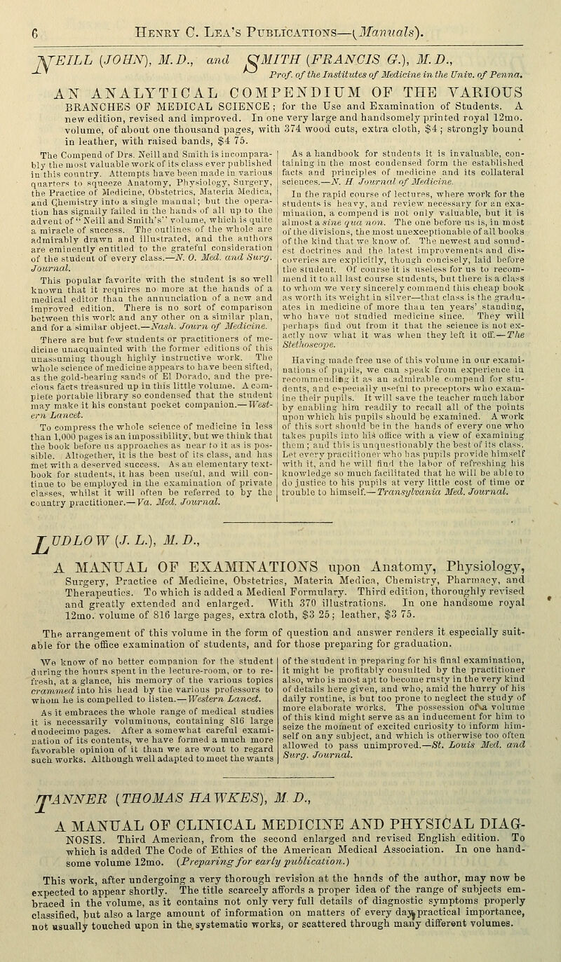 WEILL [JOEN), M.D., and OMITH {FRANCIS G.), M. D., Prof, of the Institutes of Medicine in the Univ. of Penna. AN ANALYTICAL COMPENDIUM OP THE VARIOUS BRANCHES OF MEDICAL SCIENCE; for the Use and Examination of Students. A new edition, revised and improved. In one very large and handsomely printed royal 12mo. volume, of about one thousand pages, with 374 wood cuts, extra cloth, $4 ; strongly bound in leather, with raised bands, $4 75. The Compend of Drs. Neill and Smith, is incompara- bly the most valuable work of its class ever published in this country. Attempts have been made in various quarters to squeeze Anatomy. Physiology, Surgery, the Practice of Medicine, Obstetrics, Materia Medica, and Qheniistry into a single manual; but the opera- tion has signally failed in the hands of all up to the advent of Neili and Smith's volume, which is quite a miracle of success. The outlines of the whole are admirably drawn and illustrated, and the authors are emiaently entitled to the grateful consideration of the student of every class.—i\^. 0. Med. and Surg. Journal. This popular favorite with the student is so well known that it requires no more at the hands of a medical editor thaa the annunciation of a new and improved edition. There is no sort of comparison between this work and any other on a similar plan, and for a similar object.—ivas/i. Journ of Medieine. There are but few students or practitioners of me- dicine unacquainted with the former editions of this unassumiug though highly instructive work. The whole science of medicine appears to have been sifted, as the gold-beariug sands of El Dorado, and the pre- cious facts treasured up in this little volume. A cora- piete portable library so condensed that the student may make it his constant pocket companion.— West- ern Lancet. To compress the whole science of medicine in less than 1,000 pages is an impossibility, but we think that the book before us approaches as near to it as is pos- sible. Altogether, it is the best of its class, and has met with a deserved success. As an elementary text- book for students, it has been useful, and will con- tinue to be employed in the examination of private classes, whilst it will often be referred to by the country practitioner.— Va. Med. Journal. As a handbook for students it is invaluable, con- taining in the most condensed form the established facts and principles of medicine and its collateral sciences.—iV. H Journal of Iledicine. In the rapid course of lectures, where work for the students is heavy, and review necessary for an exa- mination, a compend is not only valuable, but it is almost a sine qua non. The one before us is, in most of the divisions, the most unexceptionable of all books of the kind that we know of. The newest and sound- est doctrines and the latest improvements and dis- coveries are explicitly, though concisely, laid before the student. Of course it is useless for us to recom- mend it to all last course students, but there is a class to whom we very sincerely commend this cheap book as worth its weight in silver—that class is the gradu- ates in medicine of more than ten yeai-s' standing, who have not studied medicine since. They will perhaps And out from it that the science is not e.K- actly now what it was when they left it off. — The Stethoscope. Having made free use of this volume in our exami- nations of pupils, we can speak from experience in recommending it as an admii'ahle compend for stu- dents, and especially useful to preceptors who exam- ine their pupils. It will save the teacher much labor by enabling hira readily to recall all of the points upon which his pupils should be examined. A work of this sort should be in the hands of every one who takes pujiils into his office with a view of examiuiug them ; aud this is unquesliouably the best of its class. Let every practitioner who has pupils provide himself with it, and lie will find the labor of refreshing his knowledge so much facilitated that he will be able to do justice to his pupils at very little cost of time or trouble to himself.—Transylvania Med. Journal. TVDLOW {J.L.), M.D., A MANUAL OF EXAMINATIONS upon Anatomy, Physiology, Surgery, Practice of Medicine, Obstetrics, Materia Medica, Chemistry, Phariiiacy, and Therapeutics. To which is added a Medical Formulary. Third edition, thoroughly revised and greatly extended and enlarged. AYith 370 illustrations. In one handsome royal 12mo. volume of 816 large pages, extra cloth, $3 25; leather, $3 75. The arrangement of this volume in the form of question and answer renders it especially suit- able for the office examination of students, and for those preparing for graduation. We know of no better companion for the student during the hours spent in the lecture-room, or to re- fresh, at a glance, his memory of the various topics crammed into his head by the various professors to whom be is compelled to listen.—Western Lancet. As it embraces the whole range of medical studies it is necessarily voluminous, containing S16 large duodecimo pages. After a somewhat careful exami- nation of its contents, we have formed a much more favorable opinion of it than we are wont to regard such works. Although well adapted to meet the wants of the student in preparing for his final examination, it might be profitably consulted by the practitioner also, who is most apt to become rusty in the very kind of details here given, and who, amid the hurry of his daily routine, is but too prone to neglect the study of more elaborate works. The possession ofva, volume of this kind might serve as an inducement for him to seize the moment of excited curiosity to inform him- self on any subject, and which is otherwise too often allowed to pass unimproved.—St. Louis Med. and Surg. Journal. rpANNER {THOMAS RAWKES), M. D., A MANUAL OF CLINICAL MEDICINE AND PHYSICAL DIAG- NOSIS. Third American, from the second enlarged and revised English edition. To which is added The Code of Ethics of the American Medical Association. In one hand- some volume 12mo. {Preparing for early publication.) This work, after undergoing a very thorough revision at the hands of the author, may now be expected to appear shortly. The title scarcely affords a proper idea of the range of subjects em- braced in the volume, as it contains not only very full details of diagnostic symptoms properly classified, but also a large amount of information on matters of every day^practical importance, not usually touched upon in the. systematic works, or scattered through many different volumes.