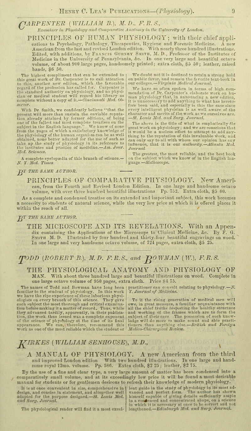 riARPENTER [WILLIAM B.), M.D., F.R.S., Exaininer in Physiology and Ocimparativa Anatomy in the University of London. PRINCIPLES OF HUMAN PIIYSIOLOGS-Y; with their chief appli- cations to Psychology, Pathology, Therapeutics, Hygiene and. Forensic Medicine. A new- American from the last and revised London edition. With nearly three hundred illustration.?. Edited, with additions, by Francis Gukney Smith, M. D., Professor of the Institutes of Medicine in the University of Pennsylvania, &c. In one very large and beautiful octavo volume, of about 900 large pages, handsomely printed; extra cloth, $5 50 ; leather, raised bands, $6 50. The liighest compliment that can be extended to this great work of Dr. Carpenter is to call attention to this, another new edition, which the favorable regard of the profession has called f )r. Carpenter is the standard authority on physiology, and no physi- cian or medical student will regard his library as complete without a copy of it.—Cincinnati Med. Ob- server. With Dr. Smith, we confidently believe that the present will more than sustain the enviable reputa- tion already attained by former editions, of being one of the fullest and most complete treatises on the subject in the Engli.sb language. We know of none from the pages of which a satisfactory knowledge of the physiology of the human organlura can be as well obtained, none better adapted for the use of such as take up the study of physiology in its reference to the institutes and practice of medicine.—Am. Jov/r. Med. Sciences. A complete cyclopajdia of this branch of science.— N. ¥. Med. Times. We doubt not it is destined to retain a strong hold on public favor, and remain the favorite text-book in. our colleges.—Virginia Medical Joiornal. We have so often spoken in terms of high com- mendation of Dr. Carpenter's elaborate work on hu- man physiology that, in announcing a new edition, it is unneoessMry to add anything to what has hereto- fore been said, and especially is this the case since every intelli.gent physician is as well aware of the character and merits of the work as we our.selves are. —St. Louis Med. and Surg. Journal. The above is the title of what is emphatically tt« great work on physiology; and we are conscious that it would be a useless etfort to attempt to add any- thing to the reputation of this invaluable work, and can only say to all with whom our opinion has any influence, that it is our authority.—Atlanta Med. Journal. The greatest, the most reliable, and the best book on the subject which we know of in the English lan- guage. —Stethoscope. T THE SAME AUTHOR. E PRINCIPLES OP COMPARATIYE PHYSIOLOGY. New Ameri- can, from the Fourth and Pv.evi.<ed London Edition. In one large and handsome octavo volume, with over three hundred beautiful illustrations Pp.752. Extra cloth, $5 00. As a complete and condensed treatise on its extended and important subject, this work becomes a necessity to students of natural science, while the A'ery low price at which it is offered places it within the reach of all. B Y THE SAME A UTHOR. THE MICROSCOPE AND ITS REYELATIONS. With an Appen- dix containing the Applications of the Micro.^cope to Clinical Medicine, ka. By F. Gr. SiriTH M. D. Illustrated by four hundred and thirty-four beautiful engravings on wood. In one large and very handsome octavo volume, of 724 pages, extra cloth, $5 25. rpODD [ROBERT B.), M.D. F.R.S., and 'no WMAN [ W.), F. R. S. THE PHYSIOLOGICAL ANATOMY AND PHYSIOLOGY OF MAISr. With about three hundred large and beautiful illustrations on wood. Complete in one large octavo volume of 950 pages, extra cloth. Price §4 75. The names of Todd and Bowman have long been familiar to the student of physiology. In this work we have the ripe experience of these laborious physi- ologists on every branch of this science. They gave each i-ubject the most thorough and critical examina- tion before making it a matter of record. Thus, while they advanced tardily, apparently, in their publica- tion, the work thus issued was a complete exponent of the science of physiology at the time of its final appearance. We can, therefore, recnmmend this Work as one of the most reliable which the student or practitioner can onnsult relating to physiology.—.y. Y. Journal of 3Iedicine. To it the rising generation of medical men will owe, in great measure, a familiar acquaintance with all the chief truths respecting the healthy structure and working of the frames which are to form the subject of their care The possession of such know- ledge will do more fo make sound and able practi- tioners than anything else.—British and Foreign Madico- Chir urg ical Review. iriRKES [ WILLIAM SENHO USE], M. D., ^ A MANUAL OF PHYSIOLOGY. A new American from the third and improved London edition With two hundred illustrations. In one large and hand- Bome royal 12mo. volume. Pp. 58R. Extra cloth, $2 25 ; leather, $2 75. By the u.se of a fine and clear type, a very large amount of matter has been condensed into a comparatively small volume, and at its exceedingly low price it will be found a most desirable manual for students or for gentlemen desirous to refresh their knowledge of modern physiology. lent guide in the study of physiology in its most ad- vanced and perfect form, fho autlior has sliowa himself Ciipable of giving details snfficiently ample It is at once convenient in size, comprehensive In design, and conci«e in statement, and altogether well adapted for the purpose designed.—St. Louui Med. an/1 Surg. Jouraal. The phy.siological reader will find it a most excel- in a condensed and concentrated shape, on a scie)ice in which it Is neces.sary at once to bo correct and not lengthened.—Erfin'-'wr-^/i Med. and Swrg. Journal.