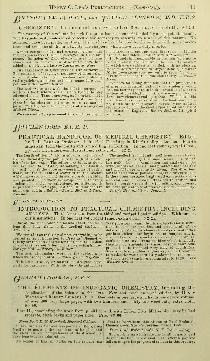 -DRANDE (WM. T.] D. C.L., and rTAYLOR [ALFRED S.), M.D., F.R.S. CHEMISTRY. In one handsome 8vo. vol. of G96 pp., extra clotli. $4 50. The passage of this volume through the press has been superintended by a competent chemist who has sedulously endeavored to secure the accuracy so essential to a work of this nature. No additions have been made, but the publishers have been favored by the authors with some correc- tions and revisions of the first twenty-one chapters, which have been duly inserted. A most comprehensive aud compact volume. Its | the clearest, autl most practical tliat can be i)ut in the information is recent, aud is conveyed in clear lan- guage. Its index of sixty closely-printed columns shows with what cai-e new discoveries have been added to well-known facts.—The Chemical Neios. The Handbook in Chemistry op the Student.— For clearness of language, accuracy of descrijition, e.xtent of information, and freedom from pedantry and mysticism, no other text-book comes into com- petition with it.—The Lancet. The authors set out with the definite purpose of writing a book which shall he intelligihle to any educated man. Thus conceived, and worked out in the most sturdy, common-sense method, this book gives in the clearest and most summary method possible*aU the facts and doctrines of chemistry.— Medical Times. We can cordially recommend this work as one of hands of the student.—Edinburgh Med. Journal. It abounds in innumerable interestiug facts not to be found elsewhere; and from the rnas'erly manner in which every subject is handled, with its pleasing mode of describing even the dryest details, it cannot fail to prove acceptable, not only to those for whom it is intended, but to the profession at large.—Canada Lancet. We have for a long time felt that the preparation of a proper chemical text-book for students would be time better spent than in the invention of a novel system of classification or the discovery of half a dozen new elements ending in iura. We believe this want has at last been satisfied in the book now before us, which has been prepared expressly for medical students by two of the most experienced teachers of the science iu England.—Boston Med. and Surgical Journal. no WMAN {JOHN E.), M. D. PRACTICAL HANDBOOK OP MEDICAL CHEMISTRY. Edited by C. L. Bloxam, Professor of Practical Chemistry in King's College, London. Fourth American, from the fourth and revised English Edition. In one neat volume, royal 12mo., pp. 351, with numerous illustrations, extra cloth. $2 25. The fourth edition of this invaluable text-book of Medical Chemistry was published in Ens^laud in Octo- ber of the last year. The Editor has brought down the Handbook to that date, introducing, as far as was compatible with the necessary conciseness of such a ■work, all the valuable discoveries in the science ■which have come to light since the previous edition was printed. The work is indispensable to every student of medicine or enlightened practitioner. It is printed in clear type, and the illustrations are numerous and intelligible.—Boston Mtd. and Surg. Journal. The medical studeut and practitioner have already appreciated properly this small manual, in which instruction for the examination aud analysis of the urine, blood and uther animal products, both healthy and morbid, are accurately given. The directions for the detection of poisons in organic mixtures and in the tissues are exceedingly well exposed in a con- cise and simple manner. This fourth edition has been thoroughly revised by the editor, and brought up to the present state of practical medical chemistry. —Pacific Med. and Surg. Journal. B Y TEE SA3IE AUTHOR. INTRODUCTION TO PRACTICAL CHEMISTRY, INCLTIDINa ANALYSIS. Third American, from the third and revised London edition. With numer- ous illustrations. In one neat vol., royal ]2mo., extra cloth. $2 25. One of the most complete manuals that has for a | very judiciously simplified his subjects and illustra- long time been AthencEwm. given to the medical student.— We regard it as realizing almost everything to be desired iu an introduction to Practical Chemistry. It is by far the best adapted for the Chemical student of any that has yet fallen in onr way.—British and Foreign Medico-Chirv.rgical Review. The best introductory work on the subject with ■which we are acquainted.—Edinburgh Monthly Jo^hr. This little treatise, or manual, is designed espe- cially for beginners. With this view the author has tions as much as possible, and presents all of th details pei-tainiog to chemical analysis, and other portions difficult for beginners to comprehend, ia such a clear aud distinct manner as to remove all doubt or difiiculty. Thus a subject which is usually regarded by students as almost beyond their com- prehension, is rendered very easy of acquisition. Several valuable tal>les, a glossary, etc., all combine to render the work peculiarly adapted to the wants of such; aud as such we commend it to them.—The Western Lancet. QRAHAM (THOMAS), F. R. S. THE ELEMENTS OF INORGANIC CHEMISTRY, including the jApplications of the Science in the Arts. New and much enlarged edition, by IIenry Watt.s and PvObkrt Biiidges, M. D. Complete in one large and handsome octavo volume, of over 800 very large pages, with two hundred and thirty-two wood-cuts, extra cloth. $5 50. Part II,, comjjleting the work from p. 4.S1 to end, with Index, Title Matter, kc, may be had separate, cloth backs and paper sides. Price $3 00. Prr/m Prof. E. N. Horsfurd, Harvard College. It han, io ItH earlier and less perfect editions, been familiar to me, and tlie excellence of its plan and the cleariienB aud completeness of its discussions, have long been my admiration. Wo reader of English works on this science can afford to be without this edition of Prof. Graham's Elements.—Silliman'H Jov,rnal, March, IS.'iS. From Prof. Wolcott Olhbs, N. Y. Free Academy. The work is an admirable one in all respects, and its repiililication here cannot fail to exert a positive iniluence upon the progress of science in this country.