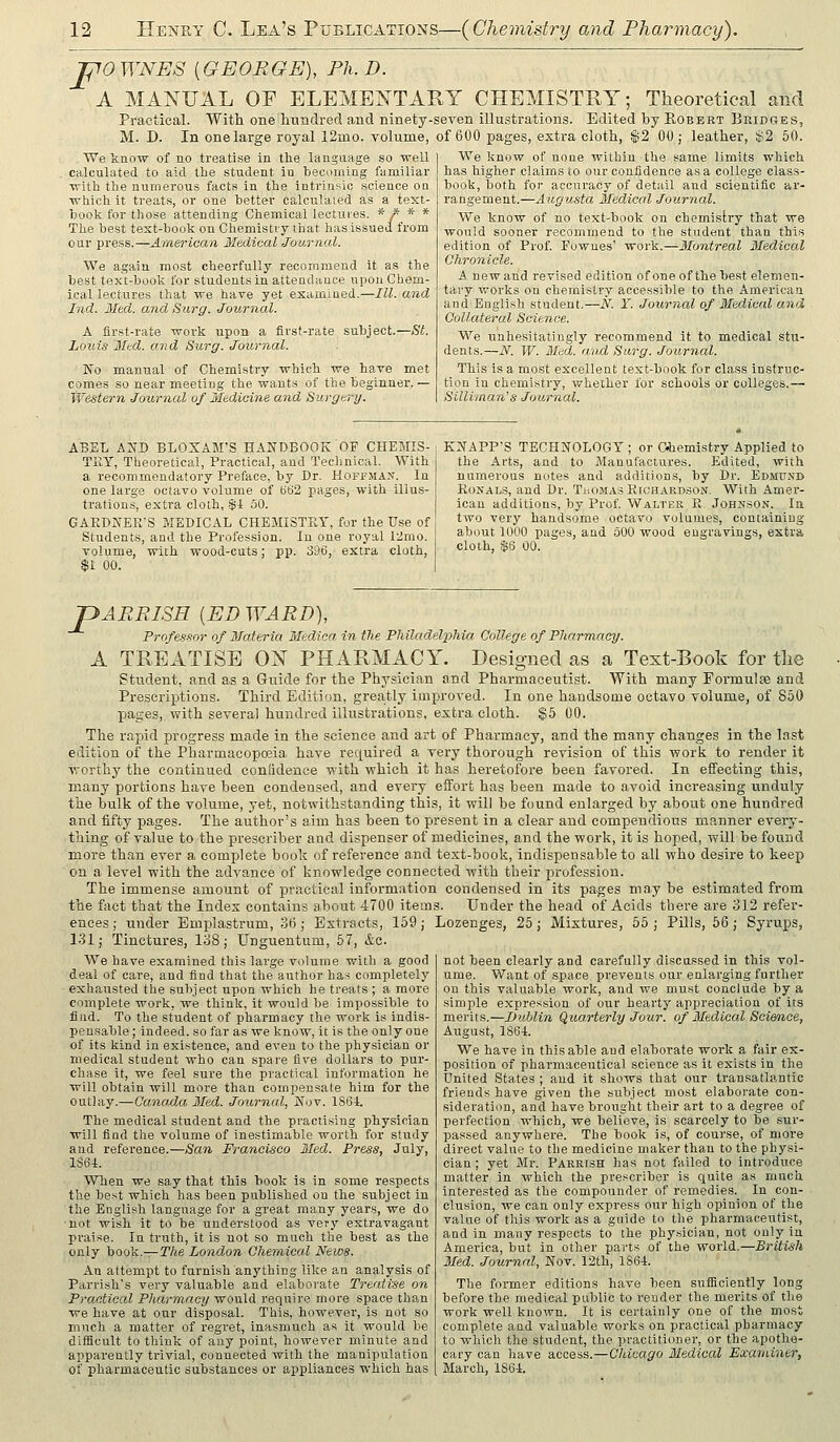 pOWNES [GEORGE], Ph.D. A MANUAL OF ELEMENTARY CHEMISTRY; Theoretical and Practical. With one hundred and ninety-seven illustrations. Edited by E,obbrt Bridges, M. D. In one large royal 12mo. volume, of 600 pages, extra cloth, $2 00 ; leather, $2 60. We know of no treatise in the language so well calculated to aid the student in becoming familiar with the numerous facts in the intrinsic science on which it treats, or one better calculated as a text- book for those attending Chemical lectures. * f * * The best text-book on Chemistry that has issued from our pi-ess.—American Medical Journal. We again most cheerfully recommend it as the best texVbook for students in attendance upon Chem- ical lectures that we have yet examined.—III. and Ind. Med. and Surg. Journal. A first-rate work upon a first-rate subject.—St. Louis Med. and Surg. Journal. jS'o manual of Chemistry which we have met comes so near meeting the wants of the beginner. — Western -Journal of Medicine and Surgery. We know of none within the same limits which has higher claims to our confidence as a college class- book, both for accnracy of detail and scientific ar- rangement.—Augusta Medical Journal. We know of no text-book on chemistry that we would sooner recommend to the student than this edition of Prof. Fownes' work.—Montreal Medical Chronicle. A new and revised edition of one of the best elemen- tary works on chemistry accessible to the American and English student.—N. Y. Joxirnal of Medical and Collateral Science. We unhesitatingly recommend it to medical stu- dents.—N. W. Med. and Surg. Journal. This is a most excellent text-book for cla.ss instruc- tion in chemistry, whether for schools or colleges.— Silli'inan's Journal. ABEL AND BLOXAM'S HANDBOOK OF CHEMIS- TllY, Tlieoretical, Practical, and Technical. With a recommendatory Preface, by Dr. Hoffman. In one large octavo volume of t)62 pages, with illus- trations, extra cloth, $i 50. GARDINfEirS MEDICAL CHEMISTRY, for the Use of Students, and the Profession. In one royal 12mo. volume, with wood-cuts; pp. 396, extra cloth, $1 00. KWAPP'S TECHNOLOGY ; or Ohemlstry Applied to the Arts, and to Manufactures. Edited, with numerous notes and additions, by Dr. Edmund EoKALS, and Dr. Thomas Plichardso.^. With Amer- ican additions, by Prof. Walter R Johnson. la two very handsome octavo volumes, containing about 1000 pages, and 300 wood engravings, extra cloth, $6 00. pARRISH {ED WARD), Professor of Materia Medico in the Philadelphia College of Pharmacy. A TREATISE ON PHARMACY. Designed as a Text-Book for the Student, and as a Guide for the Physician and Pharmaceutist. With many Formulae and Prescriptions. Third Edition, greatly improved. In one handsome octavo volume, of 850 pages, with several hundred illustrations, extra cloth. $5 00. The rapid progress made in the science and art of Pharmacy, and the many changes in the last edition of the Pharmacopoeia have required a very thorough revision of this work to render it worthy the continued conlidence with which it has heretofore been favored. In effecting this, many portions have been condensed, and every eifort has been made to avoid increasing unduly the bulk of the volume, yet, notwithstanding this, it will be found enlarged by about one hundred and fifty pages. The author's aim has been to present in a clear and compendious manner every- thing of value to the prescriber and dispenser of medicines, and the work, it is hoped, will be found more than ever a complete book of reference and text-book, indispensable to all who desire to keep on a level with the advance of knowledge connected with tbeir profession. The immense amount of practical information condensed in its pages may be estimated from the fact that the Index contains about 4700 items. Under the head of Acids there are 312 refer- ences ; under Emplastrum, 3ti; Extracts, 159; Lozenges, 25 ; Mixtures, 55 ; Pills, 66 ; Syrups, 131; Tinctures, 138; Unguentum, 57, &c. We have examined this large volume with a good deal of care, and find that the author has completely exhausted the subject upon which he treats ; a more complete work, we think, it would be impossible to find. To the student of pharmacy the work is indis- pensable ; indeed, so far as we know, it is the only one of its kind in exi.stence, and eveu to the physician or medical student who can spare five dollars to pur- chase it, we feel sure the practical information he will obtain will more than compensate him for the outlay.—Canada Med. Journal, Nov. lS6i. The medical student and the practising physician will find the volume of inestimable worth for study and reference.—San Francisco Med. Press, July, 1S6I. When we .say that this book is in some respects the best which has been published ou the subject in the English language for a great many years, we do not wish it to be understood as very extravagant Ijraise. In truth, it is not so much the best as the only book.—The London Chemical News. An attempt to furnish anything like an analysis of Parrish's very valuable and elaborate Treatise on Practical Pharmacy would require more space than we have at our disposal. This, however, is not so much a iBatter of regret, inasmuch as it would be difiicult to think of any point, however minute and apparently trivial, connected with the manipulation of pharmaceutic substances or appliances which has not been clearly and carefully discussed in this vol- ume. Want of space prevents our enlarging further on this valuable work, and we must conclude by a simiile expression of our hearty appreciation of its merits.—Dublin Quarterly Jour, of Medical Science, August, 1861. We have in this able aud elaborate work a fair ex- position of pharmaceutical science as it exists in the United States ; and it shows that our transatlantic friends have given the subject most elaborate con- sideration, and have brought their art to a degree of perfection which, we believe, is scarcely to be sur- passed anywhere. The book is, of course, of more direct value to the medicine maker than to the physi- cian ; yet Mr. PARRtsH has not failed to introduce matter in which the prescriber is Cjuite as much interested as the compounder of remedies. In con- clusion, we can only express our high opinion of the value of this work as a guide to the pharmaceutist, and in many respects to the physician, not only ia America, but in other parts of the world.—British 3Ied. Journal, Nov. 12th, 1861. The former editions have been suflSciently long before the medical public to render the merits of the work well known. It is certainly one of the most complete and valuable works on practical pharmacy to which the student, the practitioner, or the apothe- cary can have access.—Chicago Medical Examiner, March, 1861.