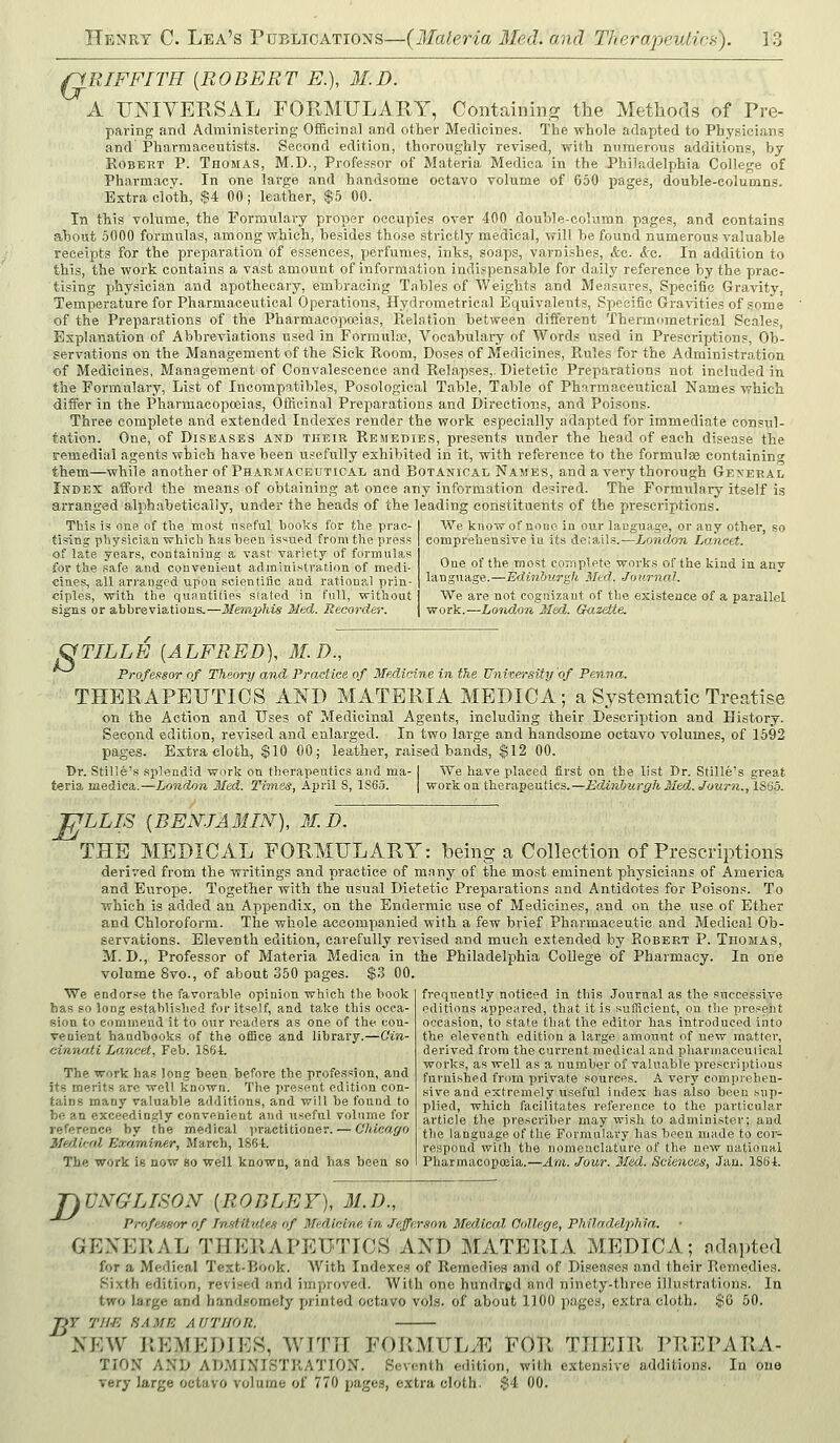 pRIFFITH {ROBERT E.), M.D. A UNIVERSAL FORMULARY, Containing the Methods of Pre- paring and Administering Officinal and other Medicines. The whole adapted to Physicians and Pharmaceutists. Second edition, thoroughly revised, with numerous additions, by Robert P. Thomas, M.D., Professor of Materia Medica in the Philadelphia College of Pharmacy. In one large and handsome octavo volume of 650 pages, double-columns. Extra cloth, $4 00; leather, $5 00. In this volume, the Formulary proper occupies over 400 double-column pages, and contains about .5000 formulas, among which, besides those strictly medical, vrill be found numerous valuable receipts for the preparation of essences, perfumes, inks, soaps, varnishes, &c. ko,. In addition to this, the work contains a vast amount of information indispensable for daily reference by the prac- tising physician and apothecary, embracing Tables of Weights and Measures, Specific Gravity, Temperature for Pharmaceutical Operations, Hydrometrical Equivalents, Specific Gravities of some of the Preparations of the Pharmacoposias, Relation between different Thermometrical Scales, Explanation of Abbreviations used in Formula?, Vocabulary of Words used in Prescriptions, Ob- servations on the Management of the Sick Room, Doses of Medicines, Rules for the Administration of Medicines, Management of Convalescence and Relapses,. Dietetic Preparations not included in the Formulary, List of Incompatibles, Posological Table, Table of Pharmaceutical Names which differ in the Pharmacopoeias, Oflicinal Preparations and Directions, and Poisons. Three complete and extended Indexes render the work especially adapted for immediate consul- tation. One, of Diseases and their Remedies, presents under the head of each disease the remedial agents which have been usefully exhibited in it, with reference to the formula containing them—while another of Pharmaceutical and Botajstical Names, and a very thorough Gexeral Index afford the means of obtaining at once any information desired. The Formulary itself is arranged alphabetically, under the heads of the leading constituents of the prescriptions. This is one of tlie most nseful books for the prac- tising physician which has been is'^ued from the press of late years, containing a vast variety of formulas for the safe and convenient administration of medi- cines, all arranged upon scientific and rational prin- ciples, with the quantifies stated in full, without signs or abbreviations.—Memphis Med. Recorder. We know of none in our language, or any other, so comprehensive ia its details.—London Lancet. One of the most complete works of the kind in any language.—Edinburgh Sled. Journal. We are not cognizant of the esistence of a parallel work.—London Med. Guzette. fyTILLE [ALFRED), M. D., Professor of Theory mid Practice of Medicine in the University of Penna. THERAPEUTICS AND MATERIA MEDICA; a Systematic Treatise on the Action and Uses of Medicinal Agents, including their Description and History. Second edition, revised and enlarged. In two large and handsome octavo volumes, of 1592 pages. Extra cloth, $10 00; leather, raised bands, $12 00. Dr. Stille's splendid work on therapeutics and ma- I We have placed first on the list Dr. Stille's great teria medica.—London Med. Times, April 8, 1865. | work on therapeutics.—Edinburgh Med. Journ., 1S65. E LLIS (BENJAMIN), M.D. THE MEDICAL FORMULARY: being a Collection of Prescriptions derived from the writings and practice of many of tlie most eminent physicians of America and Europe. Together with the usual Dietetic Preparations and Antidotes for Poisons. To which is added an Appendix, on the Endermic use of Medicines, and on the use of Ether and Chloroform. The whole accompanied with a few brief Pharmaceutic and Medical Ob- servations. Eleventh edition, carefully revised and much extended by Robert P. TnoiiAS, M. D., Professor of Materia Medica in the Philadelphia College of Pharmacy. In one volume 8vo., of about 350 pages. $3 00. frequently noticed in this Journal as the successive editions appeared, that it is sufficient, on the present occasion, to state that the editor has introduced into the eleventh edition a large amount of new matter, derived from the current medical and pharmaceutical works, as well as a number of valuable prescriptions furnished from private sources. A very comprehen- sive and extremely useful index has also been .sup- plied, which facilitates reference to the particular article the prescriber may wish to administer; and the language of the Formulary has been made to coi-:- respond wilh the nomenclature of the new national Pharmacopoeia.—Am. Jour. Med. Sciences, Jan. 186i. We endorse the favorable opinion which the book has so long established for itself, and take this occa- sion to commend it to our readers as one of the con- venient handbooks of the office and library.—Cin- einnati Lancet, Feb. 1861. The work has long been before the profession, and its merits are well known. The present edition con- tains many valuable additions, and will be found to be an exceedingly convpnieut and useful volume for reference by the medical practitioner. — Chicago IM.ical Examinf.r, March, 18(54:. The work is now so well known, and has been so jyVNGLISON {ROBLEY), 31.D., Professor of Tnntittde,g of Medicine in Jefferson Medical College, PhiladelpJiia. GENERAL THERAPEUTICS AND MATERIA MEDICA; adapted for a Medical Text-Book. AVith Indexes of Remedies and of Diseases and their Remedies. Sixth edition, revised nnd improved. With one hundred and ninety-three illustrations. In two large and hand.somefy printed octavo vols, of about 1100 pages, extra cloth. $6 50. Tjr T/i-E SAME AUTHOR. NEW REMEDIES, WITH FORMULA FOR THEIR PREPARA- TION AND ADMINISTRATION. Seventh edition, with extensive additions. In one very large octavo volume of 770 pages, extra cloth. $4 00.