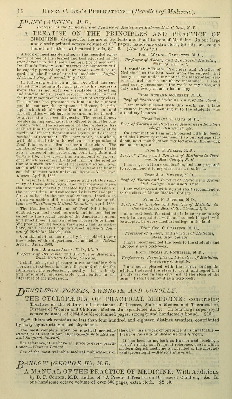 -pLINT [A USTIN), M. D., -*- Professor of the Principles and Practice of ITedicine in Bellemie llfsd. College, N. T. A TREATISE _ ON THE PRINCIPLES AND PRACTICE OF MEDICINE; designed for the use of Students and Practitioners of Medicine. In one large and closely printed octavo volume of 867 pages; handsome extra cloth, $6 00; or strongly bound in leather, with raised bands, $7 00. (Now Ready.) A book of inestimable value, as the recorded expe- rieace of one of tlie clearest and best educated minds ever devoted to the theory and practice of medicine. Dr. Flint's Theory and Practice op Medicine will be eagerly perused by all our readers—will be re- garded as the Bible of praclical medicine.—Buffalo Med. and Surg. Journal, May, 1866. In following out such a plan Dr. Flint has suc- ceeded mo.st admirably, and gives to his readers a work that is not only very readable, interesting, and concise, but in every respect calculated to meet the requirements of professional men of every class. The student has presented to him, in the plainest possible mftnner, the symptoms of disease, the prin- ciples which should guide him in its treatment, and the difficulties which have to be surmounted in order to arrive at a cori-ect diagnosis. The practitioner, besides having such aids, has otfered to him the con- clusion which the experience of the professor has enabled him to arrive at in reference to the relative merits of different therapeutical agents, and difleient methods of treatment. This new work, as a whole, will add not a little to the well-earned reputation of Prof. Flint as a medical writer and teacher. Tl:e number of years in which he has been engaged in the active duties of his profession, both in public and private life, have given him an amount of experi- ence which has eminently fitted him for the produc- tion of a work which must necessarily extend over such a wide range of subjects. We cannot see how it can fail to meet with universal favor.— N. Y. Med. Record, April 2, 1866. It presents a brief, but concise and reliable sum- mary of those pathological and therapeutical views that are most generally accepted by the profession at the present time; and consequently it is well adapted for a text-book in Ihe hands of students. It will also form a valuable addition to the library of the practi- tioner.—Hie Chicago Medical Exarainer, April, 1S66. The Practice of Medicine of Prof. Flint is, un- doubtedly, a most excellent work, and is much better suited to the special needs of the American st\ident and practitioner than any other accessible to them. We predict for the book a very great, and, as we be- lieve, well deserved popularity.—Oincinnuti Jour- nal of Medicine, March, 1866. Contains all that has recently been added to our knowledge of this department of medicine.—Detroit Beview, April, 1866. From J. Adams Allen, M. D., LL. D., Professor of Principles and Practice of 3Iedieine, Rush Medical College, Chicago. ' I shall take great pleasure in recommending this work as a text-book iu our college, and also for the libraries of the profession generally. It is a timely and absolutely indispensable contribution to the literature of the profession. From Walter Carpenter, M. D., Professor of Theory and. Practice of Medicine, Vniv. of Vermont. I consider Flint's Principles and Practice of Medicine as the best book upon the subject, that has yet come under my notice, for many other rea- sons as well as the one above mentioned. I .shall most surely recommend the work to my class, and only wish every member had a copy. From EicuARD McSherrt, M. D., Prof, of Practice of Medicine, Univ. of Maryland. I am much pleased with this work, and I take pleasure in recommending it to the students who attend my lectures. From Israel T. Dana, M. D., Prof, of Theory and Practice of Medicine in Bowdoin College, Brunswick, ^le. On examination I am much pleased with the book, and shall warmly recommend it to our college stu- dent*, next month, when my lectures at Brunswick commence again. From E. E. Phelps, M. D., Prof, of Them'y and Practice of Medicine in Dart- mouth Med. College, N. H. I have given it an examination, and am prepared to recommend it to my clas.ses as a text-book. From J. A. Murphy, M. D., Prof, of Theory and .Practice of Medicine in Miami Med. College, Cincinnati, Oliio. I am well pleased with it, and shall recommend it to the class of Miami Medical College. From A. P. Dutcher, M.D., Prof, of Principles and Practice of Ifedicine in Charity Hasp. Med. Coll., Cleveland, 0. As a text-book for students it is superior to ariy work I am acquainted with, and as such I hope it will be adopted by every medical college in the land. From Geo. C. Shattuck, M. D., Professor of Theory and Prn.ctice of Medicine, Mass. Med. College. I have recommended the book to the students and adopted it as a text-book. From Thomas F. Eochester, M. D., Professor of Principles and Practice of Medicine, University of Buffalo. I am much pleased with the work; during the winter, I advised the class to use it, and regret that it only arrived in this city just at the close of the term. I shall employ it as a text-book. J^UNGLISON, FORBES, TWEEDIE, AND CONOLLT. THE CYCLOPEDIA OF PRACTICAL MEDICINE: conaprising Treatises on the Nature and Treatment of Diseases, Materia Medica and Therapeutics, Diseases of Women and Children, Medical Jurisprudence, &c. &c. In four large super-royal octavo volumes, of 3254 double-columned pages, strongly and handsomely bound. $15. *:^* This work contains no less than four hundred and eighteen distinct treatises, contributed by sixty-eight distinguished physicians. The most complete work on practical medicine extant, or at least in our language.—Buffalo Medical and Surgical Joiirnal. For reference, it is above all price to every practi- tioner.— Western Lancet. One of the most valuable medical publications of the day. As a work of reference it is invaluable.— Western Journcd of Medicine and Surgery. It has been to us, both as learner and teacher, a work for ready and frec^uent reference, one in which modern English medicine is exhibited in the most ad- vantageous light.—3Iedical Examiner. nARLOW {GEORGE H.), M. D. A MANUAL OF THE PRACTICE OF MEDICINE. With Additions by D. F. CoNDiE, M.D., author of A Practical Treatise on Diseases of Children, &e. In one handsome octavo volume of over 600 pages, extra cloth. $2 50.