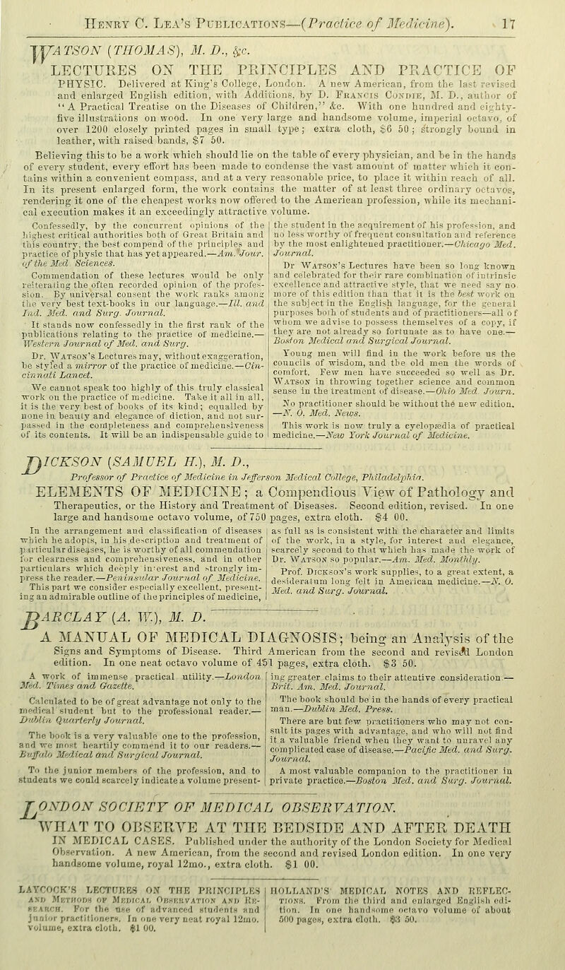 lyATSON [THOMAS), M. D., ^c. LECTURES ON THE PRINCIPLES AND PRACTICE OF PHYSIC. Delivered at King's College, London. A new American, from the last revi.sed and enlarged English edition, with Additions, by D. Fkascis Cuxdie, M. D., author of  A Practical Treatise on the Diseases of Children, &c. With one hundred and eighty- five illustrations on wood. In one very large and handsome volume, imperial octavo, of over 1200 closely printed pages in small type; extra cloth, $6 50 j s'ti'ongly bound in leather, with raised bands, $7 50. Believing this to be a work which should lie on the table of every physician, and be in the hands of every student, every effort has been made to condense the vast amount of matter which it con- tains within a convenient compass, and at a very reasonable price, to place it within reach of all. In its present enlarged form, the work contains the matter of at least three ordinary octavos, rendering it one of the cheapest works now offered to the American profession, while its mechani- cal execution makes it an exceedingly attractive volume. the student in the acquirement of his pi-ofession, and no less worthy of frequent consultation and reference Confessedly, by the concnrreat opinions of the Iiighest critical authorities both of Groat Britain and this country, the best compend of the principles and practice of physic that has yet appeared.—Am.'Jour. of the Med. Sciences. Commendation of these lectures would be only reiterating the often, recorded opinion of the profes- sion. By universal consent the worlc ranks araona; the very best text-books in our language.—III. and lad. Med. and Sure/. Journal. It stands now confessedly in the first rank of the publications relating to the practice of medicine.— We.stern .Journal of Med. and Surg. Dr. Watson's Lectures may, without exaggeration, be styled a inirror of the practice of medicine.—Qin- cinnati Lancet. We cannot speak too highly of this truly classical work on tlie practice of medicine. Take it all in all, it is the very best of books of its kind; equalled by none in beauty and elegance of diction, and not sur- jiassed in the completeness and comprehensiveness of its contents. It will be an indispensable guide to by the most enlightened practitioner.- Journal. -Chicago Med. Dr Watson's Lectures have been so long known and celebrated for their rare combination of intrinsic excellence and attractive style, that we need say no more of this edition than that it is the tie-st woi'k on the subject in the English langua,ge, for the .goueial purposes boih of students and of practitioners—all of whom we advise to possess themselves of a copy, if they are not already so fortunate as to have one.— Bo.'ilon Medical and Surgical Journal. Young men will find in the work before us the councils of wisdom, and the old men the woi'ds of comfort. Few men have succeeded so well as Dr. Watson in throwing together science and common sense in the treatment of disease.—Ohio Mtd. Journ. No practitioner should be without the new edition. —N. 0. Med. News. This work is now truly a cyclopajdia of practical medicine.—New York Journal of Medicine. T^ICKSON [SAMUEL H.), M. D., Professor of Practice of Medicine in Jefferson Medical College, Philadelphia. ELEMENTS OF MEDICINE ; a Compendious View of Pathology and Therapeutics, or the History and Treatment of Diseases. Second edition, revised. In one large and handsome octavo volume, of 750 pages, extra cloth. $4 00. In the arrangement and classification of diseases | as full as is consistent with the character and limits which he adopts, in his description and treatment of ' of the work, in a style, for interest and elegance. jjiiriicular diseases, he is worthy of all commendation for clearness and comprehensiveness, and in other particulars which deeply interest and strongly im- press the reader.—Peninsular ■louriial of Medicine. This part we consider especially excellent, present- ing an admirable outline of the principles of medicine, scarcely second to that which has made the work of Dr. Watson so popular.—Am. Med. Monthly. Prof. DrcKSON's work supplies, to a great extent, a desideratum long felt in American medicine.—N. 0. Med. and Sarg. Journal. J^ARCLAY [A. W.), M. D. A MANUAL OF MEDICAL DIAGNOSIS; being an Analysis of the Signs and Symptoms of Disease. Third American from the second and revisAl London edition. In one neat octavo volume of 4'5I pages, extra cloth. i$3 60. A work of immense practical utility.—London Med. Times and Gazette. Calculated to be of great advantage not only to the medical student but to the professional reader.— InMin Quarterly Journal. The book is a very valuable one to the profession, and we most heartily commend it to our reader's.— Buffalo Medical and. Surgical Journal. To the junior members of the profession, and to stndent.s we could scarcely indicate a volume present- ing greater claims to their attentive consideration.— Brit. Am. 3Ied. Journal. The book should be in the hands of every practical man.—Dublin Med. Press. There are but few practitioners who may not con- stxlt its pages with advantage, and who will not find it a valuable friend when Ihey want to unravel any complicated case of disease.—Pacific Med, and Surg. Journal. A most valuable companion to the practitioner in private practice.—Boston Med. and Surg. Journal. L ONDON SOCIETY OF MEDICAL OBSEllVATION. WHAT TO OBSERVE AT THE P>EDSIDE AND AFTER DEATH IN MEDICAL CASES. Published under the authority of the London Society for Medical Ob.servation. A new American, from the second and revised London edition. In one very handsome volume, royal 12mo., extra cloth, f 1 00. LAYCOCK'S LECTURES ON THE PRINCIPLED AND Mkti(oi« op MnofCAi, Obsruvation ani> Ku- ffKARCH. For the ■o.pp, of advanced Hludents and volume, extra dolii. ifsl 00. HOLLAND'S' MEDICAL NOTES AND REFLEC- TIONS. From the thii'd and enlarged English edi- tion. In one handsome octavo volume of about