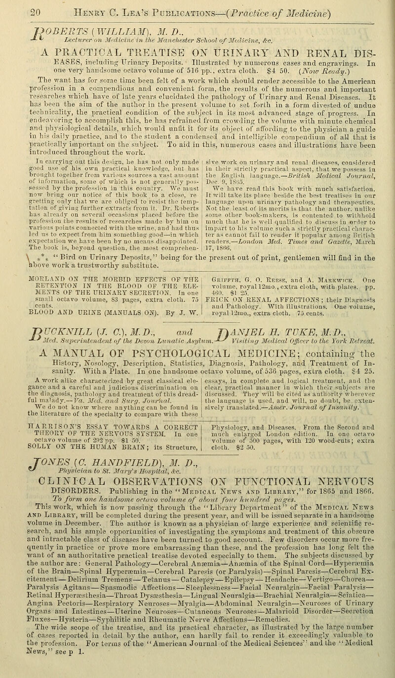 JOOBEETS ( WILLIAM), WL D.. -*- *^ Lecturer on Medicine in the Manchester School of Medicine, &o. A PRACTICAL TREATISE OlsT URINARY AND RENAL DIS- EASES, including Urinary Deposits.' Illustrated by numerous cases and engravino-s. In one very handsome octavo volume of 516 pp., extra cloth. $4 50. (Now Ready.) The want has for some time been felt of a Work which should render accessible to the American profession in a compendious and convenient form, the results of the numerous and important researches which have of late years elucidated the pathology of Urinary and Renal Diseases. It has been the aim of the author in the present volume to set forth in a form divested of undue technicality, the practical condition of the subject in its most advanced stage of progress. In endeavoring to accomplish this, he has refrained from crowding the volume with minute chemical and physiological details, which would unfit it for its object of affording to the physician a guide in his daily practice, and to the student a condensed and intelligible compendium of ali that is practically important on the subject. To aid in this, numerous cases and illustrations have been introduced throughout the work. In carrying out this design, he has not only made good use of his own practical knowledge, but has brought together from various sources a vast amount of information, some of which is not generally pos- sessed by the profession in this country. We'must now bring our notice of this book to a close, re gretting only that we are obliged to resist the temp- tation of giving further extracts from it. Dr. Roberts has already on several occasions placed before the profession the results of researches made by him on various points connected with the urine, and'had thus led us to expect from him something good—in whicli expectation we ha^e been by no means disappointed. sive worlc on urinary and i-enal diseases, considered in their strictly practical aspect, that we possess iu the English language.—British Medical Journal, Dec. 9, lSti.5. We have read this hook with much satisfaction. It will take its place beside the best treatises in our language upon urinary pathology and therapeutics. Not the least of its merits is that the author, unlike some other book-makers, is contented to withhold much that he is well qualified to discuss in order to impart to his volume such a strictly practical charac- ter as cannot fail to render it popular among British readers.—London Med. Times and Gazette, Miirch 17, 18(il>. The book is, beyond question, the most comprehen ^*^ Bird on Urinary Deposits, being for the present out of print, gentlemen will find in the ibove work a trustworthy substitute. MOELAND ON THE MORBID EFFECTS OF THE RETENTION IN THE BLOOD OF THE ELE- MENTS OP THE URINARY SECRETION. In one small octavo volume, 83 pages, extra cloth. 75 cents. BLOOD AND URINE (MANUALS ON). By J. W. Grippth, G. 0. Reese, and A. Markwtck. One volume, royal 12mo., extra cloth, with plates, pp. 460. fil 2.5. FRICK ON RENAL AFFECTIONS ; their Diagnosis and Pathology. With illustrations. One volume, royal 12mo., extra cloth. 75 cents. jyjJGKNILL {J. C.),M.D., -'-•' Med. Superintendent of the Devon and ■ Lunatic Asylum, DANIEL H. TDKE,M.n., -*-^ Visiting Medical Officer to the York Retreat. A MANUAL OF PSYCHOLOGICAL MEDICINE; containing tlie History, Nosology, Description, Statistics, Diagnosis, Pathology, and Treatment of In- sanity. With a Plate. In one handsome octavo volume, of 536 pages, extra cloth. $4 25. A work alike characterized by great classical ele- gance and a careful and judicious discrimination on the diagnosis, pathology and treatment of this dread- ful malady.— Va. Med. and Surg. Jouriud. We do not know where anything can be found in the literature of the specialty to compare with these essays, in complete and logical treatment, and the clear, practical manner in which their subjects are discussed. They will be cited as authority wherever the language is used, and will, no doubt, be. exten- sively translated.—Anier. Journal of Insanity. HARRISON'S ESSAY TOWARDS A CORRECT THEORY OF THE NERVOUS SYSTEM. In one octavo volume of 292 pp. $1 50. SOLLY ON THE HUMAN BRAIN; its Structure, Physiology, and Diseases. From the Second and much enlarged London edition. In one octavo volume of .500 pages, with 120 wood-cuts; extra cloth. -$2 50. TONES {G. HANDFIELD), M. D., Physician to St. Mary's Hospital, &g. CLINICAL OBSERVATIONS ON FUNCTIONAL NERYOUS DISORDERS. Publishing in the Medical News and Library, for 1865 and 1866. To form one handsovie octavo volume of about four hundred 'pages. This work, which is now passing through the Library Dep.artment of the Medical News AND LiBRARr, will be completed during the present year, and will be issued separate in a handsome volume in December. The author is known as a physician of large experience and scientific re- search, and his ample opportunities of investigating the symptoms and treatment of this obscure and intractable class of diseases have been turned to good account. Few disorders occur more fre- quently in practice or prove more embarrassing than these, and the profession has long felt the want of an authoritative practical treatise devoted especially to them. The subjects discussed by the author are : General Pathology—Cerebral Anaemia—Ansemia of the Spinal Cord—Hypersomia of the Brain—Spinal Hypersemia—Cerebral Paresis (or Paralysis)—Spinal Paresis—Cerebral Ex- citement— Delirium Tremens — Tetanus — Catalepsy—Epilepsy—Headache—Vertigo—Chorea— Paralysis Agitans—Spasmodic Afiections—Sleeplessness—Facial Neuralgia—Facial Paralysis— Retinal Hyperajsthesia—Throat DyssB,sthesia—Lingual Neuralgia—Brachial Neuralgia—Sciatica— Angina Pectoris—Respiratory Neuroses—Myalgia—Abdominal Neuralgia—Neuroses of Urinary Organs and Intestines—Uterine Neuroses—Cutaneous Neuroses—Mal.Trioid Disorder—Secretion Fluxes—Hysteria—Syphilitic and Rheumatic Nerve Affections—Remedies. The wide scope of the treatise, and its practical character, as illustrated by the large number of cases reported in detail by the author, can hardly fail to render it exceedingly valuable to the profession. For terms of the American Journal of the Medical Sciences and the Medical News, see p 1.