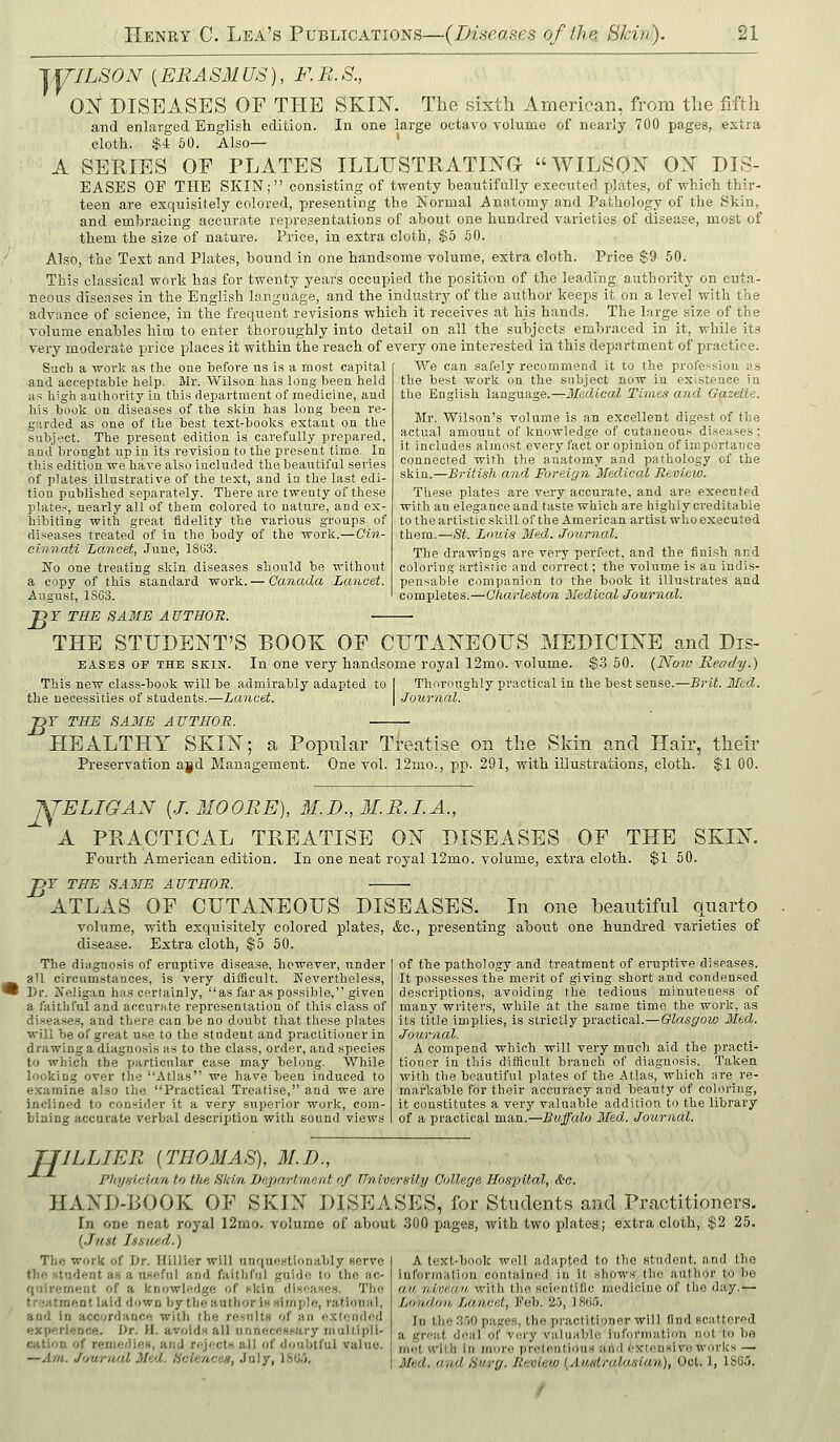 lYILSON (ERASM US), F. R. S., 0]St DISEASES OF THE SKIX. The sixth American, from the fifth and enlarged English edition. In one large octavo volume of nearly 700 pages, extra cloth. $4 60. Also— ' A SERIES OF PLATES ILLUSTRATING WILSON ON HIS- EASES OF THE SKIN; consisting of twenty beautifully executed plates, of which thir- teen are exquisitely colored, presenting the Normal Anatomy and Pathology of the Skin, and embracing accurate representations of about one hundred varieties of disease, most of them the size of nature. Price, in extra cloth, $5 80. Also, the Text and Plates, bound in one handsome volume, extra cloth. Price $9 50. This classical work has for twenty years occupied the position of the leading authority on cuta- neous disenses in the English language, and the industry of the author keeps it on a level with the advance of science, in the frequent revisions which it receives at his hands. The Lirge size of the volume enables him to enter thoroughly into detail on all the subjects embraced in it, while its very moderate price places it within the reach of every one interested in this department of practice. Sucli a work as the one before us is a most capital and acceptable help. Mr. Wilson has long been held as high authority in this department of medicine, and his book on diseases of the skin has long been re- garded as one of the best text-boolcs extant on the subject. The present edition is carefully prepai-ed, and brought up in its revision to the present time. In this edition we have also included the beautifnl series of plates illustrative of the text, and in the last edi- tion published separately. There are twenty of these plate.-^, nearly all of them colored to nature, and ex- hibiting with great fidelity the various groups of diseases treated of iu the body of the work.—Oin- cinnati Lancet, June, 1SU3. No one treating skin diseases should be without a copy of this standard work. — Canada Lancet. Augus't, 1S63. }Y THE SAME AUTHOR. — We can safely recommend it to the profession as the best work on the subject now in existence in the English language.—Medical Times and Gazette. Mr. Wilson's volume is an excellent digest of tlie actual amount of knowledge of cutaneous diseases ; it includes almost every fact or opinion of importance connected with the anatomy and pathology of the skin.—British and Foreign Medical Review. These plates are very accui'afe, and are executed with an elegance and taste which are highly creditable to the artistic skill of the American artist who executed them.—St. Lnuis Med. Journal. The drawings are very perfect, and the fiui.sh and coloring artistic and correct; the volume is au indis- pensable companion to the book it illustrates and completes.—Charleston Medical Journal. B' THE STUDENT'S BOOK OF CUTANEOUS MEDICINE and Dis- EASES OP THE SKIN. In one very handsome royal 12mo. volume. $.3 50. (Now Ready.) This new class-book will be admirably adapted to I Thoroughly practical in the best sense.—Brit. Med. the necessities of students.—Lancet. Journal. -DY THE SAME AUTHOR. HEALTHY SKIN; a Popular Treatise on the Skin and Hair, their Preservation ajd Management. One vol. I2mo., pp. 291, with illustrations, cloth. $1 00. 'KTELIGAN {J.MOORE), M.D.,M.R.I.A., A PRACTICAL TREATISE ON DISEASES OF THE SKIN. Fourth American edition. In one neat royal 12mo. volume, extra cloth. $1 50. JjY THE SAME AUTHOR. ATLAS OF CUTANEOUS DISEASES. In one beautiful quarto volume, with exquisitely colored plates, &c., presenting about one hundred varieties of di.sease. Extra cloth, $5 50. of the pathology and treatment of eruptive diseases. It possesses the merit of .giving short and condensed descriptions, avoiding the tedious minuteness of many writers, while at the same time the work, as its title implies, is strictly practical.—Glasgow Med. Journal. A compend which will very much aid the practi- tioner in this difficult branch of diagnosis. Taken with the beautiful plates of the Atlas, which are re- markable for their accuracy and beauty of coloring, it constitutes a very valuable addition to the library of a practical man.—Buffalo Med. Journal. The diagnosis of eruptive disease, however, under all circumstances, is very difficult. Nevertheless, Dr. Jfeligaa has certainly, as far as possible, given a faitliful and accurate representation of this class of disease.s, and there can be no doubt that these plates will be of great use to the student and practitioner in drawing a diagnosis as to the class, order, and species to which the particular case may belong. While looking over the Atlas we have been induced to examine also the Practical Treatise, and we are inclined to consider it a very superior work, com- bining accurate verbal description with sound views TJILLIER {THOMAS), M.D., Physician to the Skin Department of University College Hospital, &o. HAND-ROOK OF SKIN DISEASES, for Students and Practitioners. In one neat royal 12mo. volume of about 300 pages, with two plates; extra cloth, $2 25. {Just Lisued.) A text-book well adapted to the student, and the information contained iu it show.s the author to be au nvmaii, with tlio scientific medicine of the day.— London Lancet, Feb. 23, ISM. In the 3.)0 pages, the practitioner will find scattered a great deal of very valuable information not to be rnet With in more pretentious and i'Xlonsive works — Med. and S'lrg. Review {Auntralasian), Oct. 1, 1SC5. Tlie work of Dr. Hillier will unquestionably serve the student as a useful and faithful guide to the ac- quirement of a knowledge of fkln diHoases. The treatment laid down by the author in Himple, rational, and in accordance with the re.nnlts of an extended experience. Dr. H. avoids all unneceBsary multipli- cation of remedieM, and rejcctH all of doubtful value. —Am. Jimrnal Med. hoiencea, July, 18tJ;3.