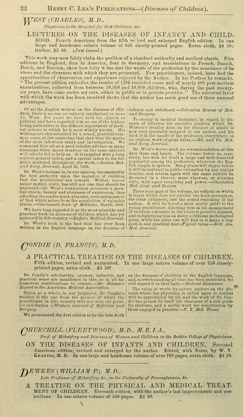 WE^r {CHARLES), 31. D., Physician to ihe Ho-rpital for Sick Childrera, S:c. LECTURES ON THE DISEASES OF IXFAKCY AND CHILD- HOOD. Fourth American from the fifth re.ised and enlarged English edition. In one large and handsome octavo volume of 666 closely-printed pages. Extra cloth, $4 60; leather, $5 60. {Just issued.) This work may now fairly claim the position of a standard authority and medical classic. Five editions in England, four in America, four in Germany, and translations in French, Danish, Dutch, and Russian, show how fully it has met the wants of the profession by the soundness of its views and the clearness with which they are presented. Few practitioners, indeed, have had the opportunities of observation and experience enjoyed by the Author. In his Preface he remarks, The present edition embodies the results of 1200 recorded cases and of nearly 400 post-mortem examinations, collected from between 30,000 and 40,000 children, who, during the past twenty- six years, have come under my care, either in public or in private practice. The universal favor with which the work has been received shows that the author has made good use of these unusual advantages. infancy and childhood.—Culwnihus Review of Med. and Surgery. To occupy in medical literature, in regard to dis- eases of children the enviable position which Dr. Watson's treatise does ou the diseases of adult.s is now very generally assigned to our author, and his book is in the hands of the profession everywliere as aa original work of great value.—Md. and Va. Med. and Su.rff. -/oitrnal. Dr. West's works need no recommendation at this date from any hands. The volume before us, espe- cially, has won for itself a large and well-deserved popularity among the profession, wherever the Eng- lish tongue is spoken. .Many years will elapse before it will be repUxced in public estimation by any similar treatise, and seldom again will the same subject be discussed in a clearer, more vigorous, or pleasing style, with equal simplicity and power.—Oharleston Med. .Jmi/r. and Review. There is no part of the volume, no subject on which it treats which does not exhibit the keen perception, the clear judgment, and the sound reasoning of tli-e author. It will be found a most useful guide to the young practitioner, directing him in his management of children's diseases in the clearest possible manner, and enlightening him on many a dubious pathological point, while the older one will find in it many a sug- gestion and practical hint of great value.—Brit. Am. Med Journal. Of all the English writers on the diseases of chil- 1 dren, there is no one so entirely satisfactoiy to us as Dr. West. For years we have held his opinion as j judicial, and have regarded him as one of the highest ! living authorities in the difficult department of medi- ] cal science in which he is most widely known. His writings are characterized by a sound, practical com- ! mon sense, at the same time that they bear the marks 1 of the most laborious study and investigation. We commend it to all as a most reliable adviser on many j occasions when many treatises on the same subjects ,will utterly fail to help us. It is supplied with a very copious general index, and a special index to the for- mulfe .scattered throughout the work.—Boston Med. and Surg. Journal, April 26, 1S66. Dr. West's volume is, in our opinion, incomparably the best authority upon the maladies of children that the practitioner can consult. Withal, too—a minor matter, truly, but still not one that should be neglected—Dr. West's composition possesses a pecu- liar charm, beauty and clearness of expression, thus aft'ording the reader much pleasure, even independent of that which arises from the acquisition of valuable truths.—Cincinnati Jour, of Medicine, JUarch, IStitJ. We have long regarded it as the most scientific and practical book on diseases of children which has yet appeared in this country.—Buffalo Medical Journal. Dr. West's book is the best that has ever been written in the English language on the diseases of rjONBIE [D. FRANCIS), M.D. A PRACTICAL TREATISE ON THE DISEASES OF CHILDREN. Fifth edition, revised and augmented. In one large octavo volume of over 750 closely- printed pages, extra cloth. $4 50: Dr. Condie's scholarship, acumen, industry, and practical sen.se are manifested in this, as in all his numerous contributions to science.—Dr. Holmes's Report to the American Medical Association. Taken as a whole, in our judgment. Dr. Condie's treatise is the one from the perusal of which the practitioner in tbis country will rise with the great- est satisfaction —Western Journal of Medicine and Surgery. We pronounced the first edition to be the best work on the diseases of children in the English language, and, notwithstanding all that has been published, we still regard it in that light.—Medical Examiner. The value of works by native authors on the dis- eases which the physician is called upon to combat will be appreciated by all, and the work of Dr. Cou- die has gained for itself the character of a safe guide for students, and a useful work for consultation by those engaged in practice.—N. Y. Med. Times. rjHURCHILL [FLEETWOOD), M.D., M.R.LA., Prof, of Midwifery and Diseases of Women and Children in the Dublin College of Physicians. ON THE DISEASES OF INFANTS AND CHILDREN. Second American edition, revised and enlarged by the author. Edited, with Notes, by W. V. Keati>''g, M. D. In one large and handsome volume of over 700 pages, extra cloth. $4 50. D E WEES ( WILLIAM P.), M. D., Late Professor of Mid/ioifery, &c., in the University of Pennsylvania, &c. A TREATISE ON THE PHYSICAL AND MEDICAL TREAT- MENT OF CHILDREN. Eleventh edition, with the author's last improvements and cor- rections. In one octavo volume of 548 pages. $2 80.