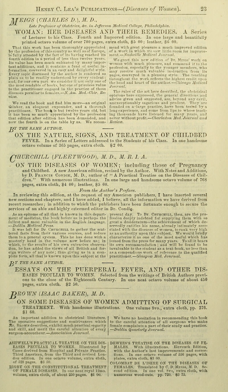 JlfEIGS {CHARLES D.), M. D., Late Professor of Ohstetrlcx, &c. in Jtffer.inn Medical College, Philadelphia. WOMAN: HER DISEASES AXD THEIR REMEDIES, A Series of Lectures to his Class. Fourth and Improved edition. In one large and beautifully printed octavo volume of over 700 pages, extra cloth, $5 00; leather, $6 00. That this work has been thoroughly appreciated mend with great pleasure a much improved edition bv the profession of this couDtry as well as of Europe, of a work in which wo «aw little room for improve- is fally attested by the fact of its having reached its fourth edition in a period of less than twelve years. Its value has been much enhanced by many impor- tant additions, and it contains a fund of useful in- formation, conveved in an easy and dpjigbtfnl style. Every topic discussed by the author is rendered so plain as to be readily understood by evory student: uud, for our own part, we consider it not only one of the most readable of books, but one of priceless value to the practitioner engaged in the practice of those diseases peculiar to females.—N. Aiil. Med.-Ohir. Re- vie to. We read the book and find him more- tliiuker, an eloquent expounder, and -an ori.ginal a thorough meat.—Na.ihville Medical .Tourna.L We greet this new edition of Dr. Metg.5'work on woman with much pleasure, and commend it to the profession, especially to the yoanger members, who may receive much valuable instruction from its pages, conveyed in a pleasing style. The teaching throughout the work reflects the highest credit upon the head and heart of the author.—Chicago Medical Jov.rnal. The rules of the art here described, the obstetrical opinions here expressed, the general direction^ and advice given and suggested, are, beyond any cavil, unexceptionably sagacious and prudent. They are founded on a-large practice, have been tested by i practitioner. The boo^ is but twelve years old, but i long experience, and come from lips to whose teach- it has been so much appreciated by the profession ing thousands have listened for many years, and that edition after edition has been demanded, and j never without profit.—CharleUon Bled. Journal and now the fourth is on the table by us. We recom- J Review. JOT THE SAME A UTHOR. OX THE NATURE, SIG-XS, AND TREATMENT OF CHILDBED FEVER. In a Series of Letters addressed to the Students of his Class. In one handsome octavo volume of 365 pages, extra cloth. $2 00. QEURCHILL {FLEETWOOD), M. D., M. R. 1. A. - ON THE DISEASES OF WOMEN; including those of Pregnancy and Childbed. A new American edition, revised by the Author. With Notes and Additions, by D. Francis Condie, M. D., author of  A Practical Treatise on the Diseases of Chil- dren. With numerous illustrations. In one large and handsome octavo volume of 768 pages, extra cloth, $4 00; leather, $5 00. From the Author^s Preface. In reviewing this edition, at the request of my American publishers, I have inserted several new sections and chapters, and I have added, I believe, all the information we have derived fromi recent researches; in addition to which the publishers have been fortunate enough to secure the services of an able and highly esteemed editor in Dr. Condig. As an epitome of all that is known in this depart- present day. To Dr. Churchtll, then, are the pro- fession deeply indebted for supplying them with so great a desideratum—the achievement of which de- servedly entitles his name, already intimately asso- ciated with the diseases of women, to rank very high as au authority upon this subject. We would briefly characterize it as one of the most useful which has issued from the press for many years. To all it bears its own recommendation ; and will be found to be invaluable to the student as a text-book, no less than as a compendious work of reference to the qualified practitioner.—Glasgow Med. Journal. ment of medicine, the book before us is perhaps the fullest and most valuable in the English language. —DoMin Medical Press. It was left for Dr Chfrchill to gather the scat- tered facts from their various soujxes, and reduce them to a .general system. This he has done with a masterly hand in the volume now before us; in which, to the results of his own extensive observa- tion, he has added the views of all British and for- eign writers of any note ; thus giving us in a com- plete form, all that is known upon this subject at the B T THE SAME A UTHOR. ESSAYS ON THE PUERPERAL FEVER, AND OTHER DIS- EASES PECULIAR TO WOMEN. Selected from the writings of British Authors previ- ous to the close of the Eighteenth Century. In one neat octavo volume of about 450 jjages, extra cloth. $2 50. 'DROWN {ISAAC BAKER), M. D. ON SOME DISEASES OF WOMEN ADMITTING OF SURGICAL TREATMENT. With handsome illustrations. One volume 8vo., extra cloth, pp. 276. $] 60. An important addition to obstetrical literature. The operative suggestions and contrivances which Itlr. Rrow.n describes, exhibit much practical sagacity and skill, and merit the careful attention of every surgeon-accoucheur.—Association Journal. We have no hesitation in recommending this book to the careful attention of all surgeons who make female complaints a part of their study and practice. —Dublin Quarterly Journal. ASnWELT/S PR.\CTIC.U. TREATISE ON THE DIS- EA.SES PECUIJ.^R TO WO.MEN. Illustrated by Cases df;rived from Hospital and Private Practice. Third American, from the Third and revised Lon- don edition. In one octavo volume, extra cloth, of o28 pages. *.3 .00. EIOBY 0.\ THE CONSTITUTIONAL TRE.^TMENT OF FEMALE DtHEA.SES. In one neat royal ]2mo. volume, extra cloth, of about 2i)0 pages, tjsl Ou. DEWEES'S TREATISE ON THE DISEASES OF FE- iMALES. With illustrations. Eleventh Edition, with the Author's last improvements and correc-- tions. In one octavo volume of 536 pages, with plates, extra cloth, $.3 00. COLO.MBAT DE L'ISERE ON THE DISEASES OF FKMAl/ES. Translated by C. D. Mmos, M. D. Se- cond edition. In one vol. Rvo, extra cloth, with numerous wood-cuts. pp. 72U. $3 75.