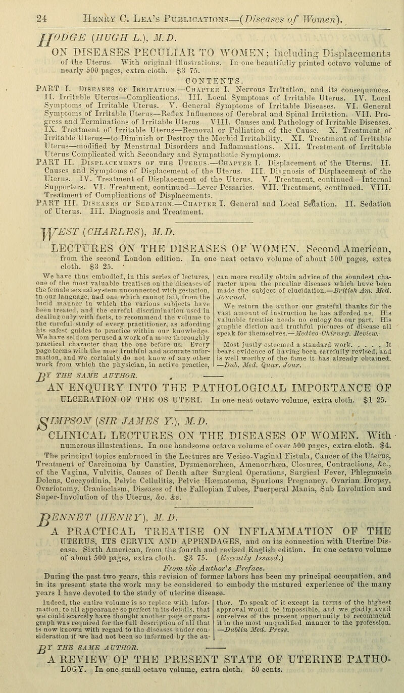JJODGE {HUGH L.), 31.D. OX DISEASES PECULIAR TO WOMEN; inclucling Displacements of the Uterus. With original illustrations. In one beautifully printed octavo volume of nearly 500 pages, extra cloth. $.3 75. CONTENTS. PART I. Diseases of Irritation.—Chapter I. Nervous Irritation, and its consequences. II. Irritable Uterus—Complications. III. Local Symptoms of Irritable Uterus. IV. Local Symptoms of Irritable Uterus. V. General Symptoms of Irritable Diseases. VI. General Symptoms of Irritable Uterus—Reflex Influences of Cerebral and Spinal Irritation. ■ VII. Pro- gress and Terminations of Irritable Uterus. VIII. Causes and Pathology of Irritable Diseases. IX. Treatment of Irritable Uterus—Removal or Palliation of the Cause. X. Treatment of Irritable Uterus—to Diminish or Destroy the Morbid Irritability. XI. Treatment of Irritable Uterus—modified by Menstrual Disorders and Inflammations. XII. Treatment of Irritable Uterus Complicated with Secondary and Sympathetic Symptoms. PART II. Displacements op the Uterus.—Chapter I. Displacement of the Uterus. II. Causes and Symptoms of Displacement of the Uterus. III. Di.ngnosis of Displacement of the Uterus. IV. Treatment of Displacement of the Uterus. V. Treatment, continued—Internal Supporters. VI. Treatment, continued—Lever Pessaries. VII. Treatment, continued. VIII. Treatment of Complications of Displacements. PART III. Diseases of Sedation.—Chapter I. General and Local Se'&ation. II. Sedation of Uterus. III. Diagnosis and Treatment. EST [CHARLES), M.D. LECTUKES ON THE DISEASES OF WOMEN. Second American, from the second London edition. In one neat octavo volume of about 500 pages, extra cloth. $3 25. • We liave thus embodied, in this series of lectures, one of the mo.st valuable treatises on the diseases of the female sexual system unconnected with ge.station, in our language, aad one which cannot fail, from the lucid manner in which the various sulijects have been treated, and the careful discrimination n.sed in dealiug only with facts, to recommend the vulume to the careful study of every practitioner, as affording bis safest guides to practice within our knowledge. We have seldom perused a work of a more thoroughly practical character than the one before us. Every page teems with the most truthful aud accurate infor- mation, and we certainly do not know of any other work from which the physician, in active practice, nY THE SA3fE AUTHOR. , AN ENQUIRY INTO THE PATHOLOGICAL IMPORTANCE OP ULCERATION OP THE OS UTERL In one neat octavo volume, extra cloth. $1 25. can more readily obtain advice of the soundest cha- racter upon the peculiar diseases which have been made the subject of elucidation.—British Am,. Med. Journal. We return the author our grateful thanks for the vast amount of instruction he has afforded us. His valuable treatise needs no eulogy &n our part. His graphic diction and truthful pictures of disease all speak for themselves.—Medico-Ghirurg. Review. Most justly esteemed a standard work It bears evidence of having been carefully revised, and is well woi'thy of the fame it has already obtained. —Dull. Med. Quar. Jour. OniPSOiV [SIR JAMES Y.), M.D. CLINICAL LECTURES ON THE DISEASES OF WOMEN. With numerous illustrations. In one handsome octave volume of over 500 pages, extra cloth. $4. The principnl topics embraced in the Lectures are Vesico-Vaginal Fistula, Cancer of the Uterus, Treatment of Carcinoma by Caustics, Dysmenorrhoea,, Amenorrhoea, Closures, Contractions, &e., of the Vagina, Vulvitis, Causes of Death after Surgical Operations, Surgical Fever, Phlegmasia Dolens, Cocoyodinia, Pelvic Cellulitis, Pelvic Hfematoma, Spurious Pregnancy, Ovarian Dropsy, Ovariotomy, Cranioclasra, Diseases of the Fallopian Tubes, Puerperal Mania, Sub Involution and Super-Involution of the Uterus, &e. &c. 'DENNET [HENRY), 31. D. A PRACTICAL TREATISE ON INFLAMMATION OP THE UTERUS, ITS CERVIX AND i\PPBNDAGES, and on its connection with Uterine Dis- ease. Sixth American, from the fourth and revised English edition. In one octavo volume of about 500 pages, extra cloth. $3 75. {Recently Issued.) From, the Author''s Preface. During the past two years, this revision of former labors has been my principal occupation, and in its present state the work may be considered to embody the matured experience of the many years I have devoted to the study of uterine disease. Indeed, the entire volume is so replote with infor- mation, to all appearance so perfect in its details, that we could scarcely have thought anotlici- page or para- graph was required for the full descripiiou of all that is now known with regard to the diseases under con- sideration if we had not been so informed by the au- thor. To speak of it except in terms of the highest approval would be impossible, aud we gladly avail ourselves of the present opportunity to recommend it in the most unqualified manner to the profession. —Dublin Med. Press. B r THE SAME AUTHOR. ■ • A REVIEW OF THE PRESENT STATE OP UTERINE PATHO- LOGY. In one small octavo volume, extra cloth. 60 cents.