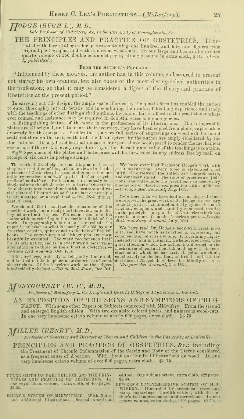 JJODGE {HUGH L.), M.D., Late Professor of Midwifery, &o. in the University of Pennsylvanio,, &c. THE PRINCIPLES AND PRACTICE OF OBSTETPJCS. Illus- trated with large lithographic jjlates-containing one hundred and fifty-nine figures from original photographs, and with numerous wood-cuts. In one large and beautifully printed quarto volume of 560 double-columned pages, strongly bound in extra cloth, $14. (Late- ly publislied.) From the Author's Preface. lufluenced by these motives, the author has, in this volume, endeavored to present not simply his own opinions, but also those of the most distinguished authorities in the profession; so that it may be considered a digest of the theory and practice of Obstetrics at the present period. In carrying out this design, the ample space afforded by the quarto form has enabled the author to enter thoroughly into all details, and in combining the results of his long experience and study with the teachings of other distinguished authors, he cannot fail to afford to the practitioner what- ever counsel and assistance may be required in doubtful cases and emergencies. A distinguishing feature of the work is the jirofuseness of its illustrations. The lithographic plates are all original, and, to insure their accuracy, they have been copied from photographs taken expressly for the purpose. Besides these, a very full series of engravings on wood v/iJl be found scattered through the text, so that all the details given by the author are amply elucidated by the illustrations. It may be added that no pains or expense have been spared to render the mechanical execution of the work in every respect worthy of the character and value of the teachings it contains. *:5J,* Specimens of the plates and letterpiress will be forwarded to any address free by mail on receipt of six cents in postage stamps. The work of Dr. Hodge is something more than a ] We have examined Professor Hodge's work with simple presentation of hi.s particular views in the de- great satisfaction ; every topic is elaborated most partmeat of Obstetrics; it is something more than an t'ully. The views of the author are comprehensive, ordinary treatise on midwifery; it is, in fact, a cyclo- | and concisely stated. The rules of practice are jildi- piBdia of midwifery. He has aimed to embody in a cious, and will enable the practitioner to meet every single volume the whole science and art of Obstetrics, emergency of obstetric complication with confidence. An elaborate text is combined with accurate and va- ried pictorial illustrations, so that no fact or principle is left unstated or unexplained.—Am,. Med. Times, Sept. 3, 1S64. Vi^e should like to analyze the remainder of this excellent work, but already lias this review extended beyond our limited space. We cannot conclude this notice without referring to the excellent finish of the work. In typography it is not to be excelled; the paper is superior to what is usually afi'orded by our American cousins, quite equal to the best of English books. The engravings and lithographs are most -Chicago Med. Journal, Aug. ISG-f. More time than we have had at our disposal since we received the great work of Dr. Hodge is necessary to do it justice. It is undoubtedly by far the mos't original, complete, and carefully composed treatise on the principles and practice of Obstetrics which has ever been issued from the American press.—Pacifie Med. and Surg. Journal, July, 1S64. We have read Dr. Hodge's book with great plea- sure, and have much satisfaction in expressing our commendation of it as a whole. It is certainly highly beautifully executed. The work recommends itself instructive, and in the main, we believe, correct. Th'„ for Its originality and is in every way a most valu- g,.eat attention which the author has devoted to the able addition to those on the subject of obstetrics. CanadM Med. Journal, Oct. 180-t It is very large, profusely and elegantly illustrated. mechanism of parturition, taken along with the con- clusions at which he has arrived, point, we think, conclusively to the fact that, in Britain at least, the and is fitted to take its place near the works of great doctrines of Naegele have been too blindly received, obstetricians. Of the American works on the subject —Glasgow Med. Journal, Oct. ISCi. it is decidedly the best.—Edinb. Med. Jour., Dec. '64. I JfJ^O.VTGOMERY {W. F.), M.D., Professor of Midwifery in the King's and Queen's College of Physicians in Ireland. AN EXPOSITION OF THE SIGNS AND SYMPTOMS OF PREG- NAXCY. With some other Papers on Subjects connected with Midwifery. From the second and enlarged English edition. With tv/o exquisite colored plates, and numerous wood-outs. In one very handsome octavo volume of nearly 600 pages, extra cloth. §3 75. 31 ILLER [HENRY), M.D., Professor of Obstetrics dad Diseases of Women and Children in the University of Loui.sville. PRINCIPLES AND PRACTICE OF OBSTETRICS, &c.; including the Treatment of Chronic Inflammation of the Cervix and Body of the Uterus considered a.s a frequent cau.'-e of Abortion. With about one hundred illustrations on wood. In one very handsome octavo volume of over 600 pages, extra cloth. $o 75. TYLER SMITH 0>' PARTURITIOI^, AND THE PRIN- CIPLES A.VD PRACTICE OF OBSTETRICS. In one royal 12mo. volume, extra cloth, of 400 pages. RIOBY'S SYSTEM OF MIDWIFERY. With Notes aud Additional IUui<trationii. Second American edition. One volume octavo, extra cloth, 422 page.s. $2 .JO. DEWEES'R COMPREHENSIVE SYSTEM OF MID- WIFERY. Illustrated by occasional cases and many eiiijravings. Twelfth edition, with the an- thor'H last irnprovementH and corrections. In one octavo volume, extra cloth, of 600 pages. $3 00.