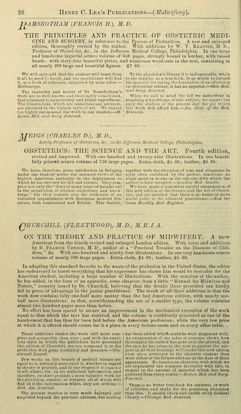 UAMSBOTHAM [FRANCIS H.), M.D. THE PRINCIPLES AND PRACTICE OF OBSTETRIC MEDI- CINE AND SURGERY, in reference to the Pjocess of Parturition. A new and enlarged edition, thoroughly revised by the author. With additions by W. V. Keating, M.I>., Professor of Obstetrics, &c., in the Jefferson Medical College, Philadelphia. In one large and handsome imperial octavo volume of 650 pages, strongly bound in leather, with raised bands; with sixty-four beautiful plates, and numeioas wood-cuts in the text, containing in all nearly 200 large and beautiful figures. $7 00. We will only add that the student will learn from it all he need to know, and the practitioner will find it, as a book of reference, surpassed by none other.— Stethoscope. The character and merits of Dr. Eamsbotham's work are so well known and thoroughly establi.shed, that comment is unnecessary and praise superfluous. The illustraiions, which are numerous and accurate, are executed in the highest style of art. We cannot too highly recommend the work to our readers.—St. Louis Med. and Surg. Journal. To the physician's library it is indispensable, while to the student, as a text-book, from which to extract the material for laying the foundation of an education on obstetrical science, it has no superior.—Ohio Mad. and Surg. Journal. When we call to mind the toil we underwent in acquiring a knowledge of this subjed, wo cannot but envy the student of the present day the aid which this work will afford him.—Am. Jour, of the Med. Sciences. AfEIGS [CHARLES D.), M.D., Lately Professor of Obstetrics, &c., in the Jefferson Medical College, Philadelphia. OBSTETRICS: THE SCIENCE AND THE ART. Fotirth edition, revised and improved. With one hundred and twenty-nine illustrations. In one beauti- fully printed octavo volume of 730 large pages. Extra cloth, $5 00; leather, $6 00. together with the elevation of tone and eloquence in style often exhibited by the author, constitute no slight merit in works on the subjects with which the author is here occupied —LoJidun 3Ted Gazette. We have made a somewhat careful examination of this new edition of the Science and the Art of Obstet- rics, and are satisfied that there is no better or more useful guide to the educated practitioner.—J^aW Or- leans Monthly Med. Register. We have, therefore, great satisfaction in bringing under our readers' notice the matured views of the higliest American authority in the department to which he has devoted his life and talents. They com- prise not only the fruit of many years of painful (oil in the aciiui>ition of clinical e.Kporience and know- ledge, but tln'y Contain also the evidences of an extended acquaintance with European medical lite- rature, both continental and British. This feature. riHURCHILL [FLEETWOOD), M.D., M.R.LA. ON THE THEORY AND PRACTICE OF MIDWIFERY. A new American from the fourth revised and enlarged London edition. With notes and additions by D. Francis Condie, M. D., author of a Practical Treatise on the Diseases of Chil- dren,'' <fec. With one hundred and ninety-four illustrations. In one very handsome octavo volume of nearly 700 large pages. Extra cloth, $4 00 j leather, $5 00. In adapting this standard favorite to the wants of the profession in the United States, the editor has endeavored to insert everything that his experience has shown him would be desirable for the American student, including a large number of illustrations. With the sanction of the author, he has added, in the form of an appendix, some chapters from a little  Manual for Midwives and Nurses, recently issued by Dr. Churchill, believing that the details there presented can hardly fail to prove of advantage to the junior practitioner. The result of all these additions is that the work now contains fully one-half more matter than the last American edition, with nearly one- half more illustrations; so that, notwithstanding the use of a smaller type, the volume contains almost two hundred pages more than before. No effort has been spared to secure an improvement in the mechanical execution of the work equal to that which the text has received, and the volume is confidently presented as one of the handsomest that has thus far been laid before the American profession ; while the very low price at which it is ottered should secure for it a place in every lecture-room and on every office table. These additions render the work still more com- plete and acceptable tliaa ever; and with the excel- lent style in which the publishers have presented this edition of Churchill, we can comuiend it to the profession with great cordiality and pleasure.—Cin- cbuiati Lancet. Few wiu'ks on this branch of medical science are equal to it, certainly none excel it, whether in regard to theory or practice, and in one respect it is superior to all others, viz., in its statistical information, and therefore, on these grounds a most valuable work for the physician, student, or lecturer, all of whom will find in it the information which they are seeking — Brit. Am. Journal. The present treatise is very much feniarged and amplified beyond the previous editions, but nothing has been added which could be well dispensed with. An examination of the table of contents shows how thoroughly the author has gone over the ground, and the caie he has taken in the text to present the sub- jects in all their bearings, will render this new edition even moie necessary to the obstetric student than were either of the former editions at the date of their appearance. No treatise on obstetrics with which we are acquainted can compare favorably with this, in respect to the amount of material which has been gathered from every source.—Boston Mtd. and Surg. Journal. There is no better text-book for students, or work of reference and study for the practising physician than this. It should adorn and enrich every medical library.—Chicago Med. Journal.