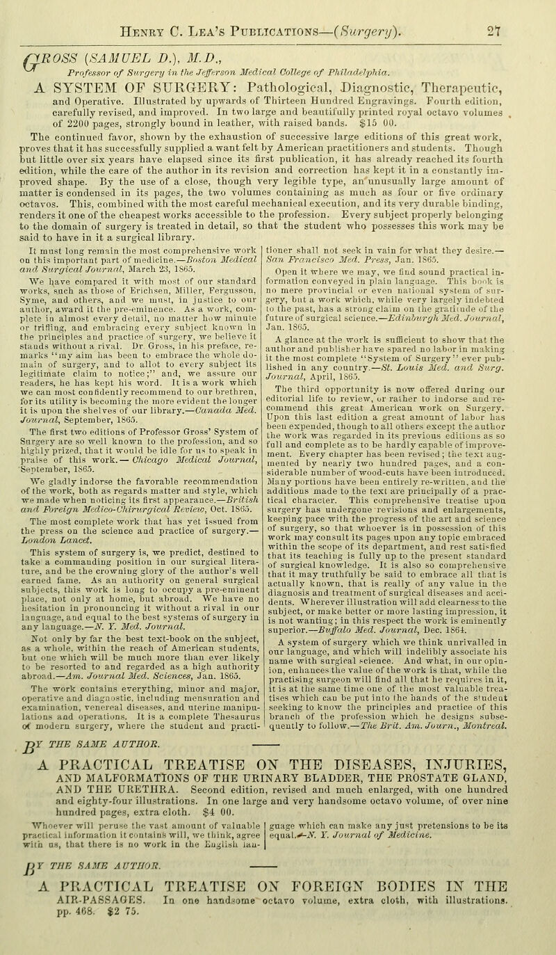 fiROSS [SAMUEL D.), M.D., Professor of Surgery in the Jefferson Medical College of Philadelphia. A SYSTEM OF SURGERY: Pathological, -Diagnostic, Therapeutic, and Operative. Illustrated by upwards of Thirteen Hundred Engravings. Fourth edition, carefully revised, and improved. In two large and beautifully printed royal octavo volumes of 2200 pages, strongly bound in leather, with raised bands. $16 00. The continued favor, shown by the exhaustion of successive large editions of this great work, proves that it has successfully supplied a want felt by American practitioners and students. Though but little over six years have elapsed since its first publication, it has already reached its fourth edition, while the care of the author in its revision and correction has kept it in a constantly im- proved shape. By the use of a close, though very legible type, an unusually large amount of matter is condensed in its pages, the two volumes containing as much as four or five ordinary octavos. This, combined with the most careful mechanical execution, and its very durable binding, renders it one of the cheapest works accessible to the profession. Every subject properly belonging to the domain of surgery is treated in detail, so that the student who possesses this work may be said to have in it a surgical library. It must long remain the most comprehensive work on this important part of medicine.—Bostori Ifedical and Surgical Journal, March 23, 1865. We have compared it with most of our standard works, Xach as those of Erichsen, Miller, Pergusson, Syme, and others, and we must, in justice to our author, award It the pre-eminence. As a work, com- plete iu almost evei'y detail, no matter bow minute or trifling, and embracing every subject known in the principles and practice of surgery, we believe it stands without a rival. Dr. Gross, in his preface, re- marks ray aim has been to embrace the whole do- main of surgery, and to allot to every subject its legitimate claim to notice; and, we assure our readers, he has kept his word. It is a work which we can most confidently recommend to our brethren, for its utility is becoming the more evident the longer it is upon the shelves of our library.—Canada Med. Joiirnal, September, 1865. The first two editions of Professor Gross' System of Surgery are so well known to the profession, and so highly prized, that it would be idle for us to speak in praise of this work.— Chicago Medical Joii/rnal, September, 1865. We gladly indorse the favorable recommendation of the work, both as regards matter and style, which we made when noticing its first appearance.—British and Foreign Medico-Chirurgical Bevievj, Oct. 1865. The most complete work that has yet issued from the press on the science and practice of surgery.— London Lancet. This system of surgery is, we predict, destined to take a commanding position in our surgical litera- ture, and be the crowning glory of the author's well earned fame. As an authority on general surgical subjects, this work is long to occupy a pre-eminent place, not only at home, but abroad. We have no hesitation in pronouncing it without a rival in our language, and equal to the best systems of surgery in any language.—N. Y. Med. Journal. Kot only by far the best text-book on the subject, as a whole, within the reach of American students, but one which will be much more than ever likely to be resorted to and regarded as a high authority abroad.—Am. Journal Med,. Sciences, Jan. 1865. The work contains everything, minor and major, operative and diagnostic, including mensuration and examination, venereal diseases, and utei'ine manipu- lations and operations. It is a complete Thesaurus o<' modern surgery, where the student and practi- -DY TEE SAME AUTHOR. A PRACTICAL TREATISE O^ THE DISEASES, INJURIES, AND MALFORxMATlONS OF THE URINARY BLADDER, THE PROSTATE GLAND, AND THE URETHRA. Second edition, revised and much enlarged, with one hundred and eighty-four illustrations. In one large and very handsome octavo volume, of over nine hundred jiage.s, extra cloth. $4 00. tioner shall not seek in vain for what they desire.— San Francisco Med. Press, Jan. 1865. Open it where we may, we find sound practical in- formation conveyed in plain language. This book i.s no mere provincial or even naiional system of sur- gery, but a work which, while very largely indebted to the past, has a strong claim on the gratitude of the future of surgical science.—Edinburgh Med. Journal, Jan. 1865. A glance at the work is .sufficient to show that the author and publisher have spared no labor in making it the most complete System of Surgery ever puli- lished in any country.—St. Louis Med. and Surg. Journal, April, 1S65. The third opportunity is now offered during our editoi-ial life to review, or rather to indorse and re- commend this great American work on Surgery. Upon this last edition a great amount of labor has been expended, though to all others except the author the work was regarded in its previous editions as so full and complete as to be hardly capable of improve- ment. Every chapter has been revised; the text aug- mented by nearly two hundred pages, and a con- siderable number of wood-cuts have been introduced. Many portions have been entirely re-written, and the additions made to the text are principally of a prac- tical character. This comprehensive treatise upon surgery has undergone revisions and enlargements, keeping pace with the progress of the art and science of surgery, so that whoever is in possession of this work may consult its pages upon any topic embraced within the scope of its department, and rest satisfied that its teaching is fully up to the present standard of surgical knowledge. It is also so comprehensive that it may truthfully be said to embrace all that is actually known, that is really of any value in the diagnosis and treatment of surgical diseases and acci- dents. Wherever illustration will add clearness to the subject, or make better or more lasting impression, it is not wanting; in this respect the work is eminently superior.—Buffalo Med. Journal, Dec. 186i. A system of surgery which we think unrivalled in our language, and which will indelibly associate his name with sui'gical .science. And what, in our opin- ion, enhances the value of the work is that, while the practising siirgeon will find all that he requires in it, it is at the same tin\e one of the most valuable trea- tises which can be put into the hands of the student seeking to know the principles and practice of this brancli of the profession which he designs subse- quently to follow.—The Brit. Am. Journ., Montreal. Whoever will peruse the vast amount of valuable practical information it contains will, we tiiiuk, agree with OS, that there is no work in the English lan- guage which can make any just pretensions to be its equal.^-iV. Y. Journal of Medicine. pY THE SAME AUTHOR. A PRACTICAL TREATISE OX FOREIGN BODIES IN TUB AIR-PABSAGES. In one hand.'ome octavo volume, extra cloth, with illustrations. pp. 468. $2 75.
