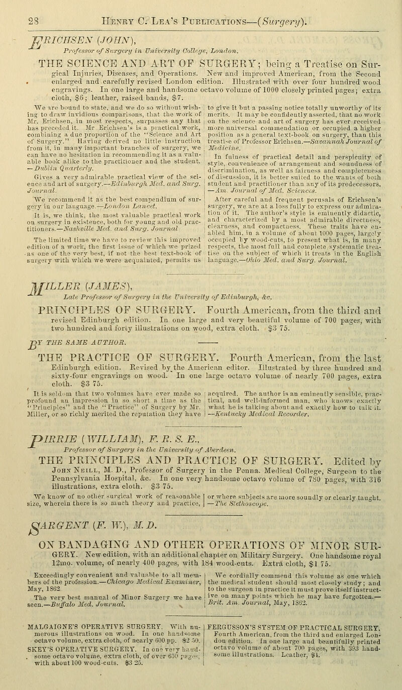 WRICHSEN {JOHN), Professor of Surgery in University College, London. THE SCIENCE AND ART OF SURGERY; being a Treatise on Sur- gical Injuries, Diseases, and Operations. New and improved American, from the Second . enlarged and carefully revised London edition. Illustrated with over four hundred wood engravings. In one large and handsome octavo volume of 1000 closely printed pages f extra cloth, §6; leather, raised bands, $7. We are bound to state, aad we do so without wish- ! to give it but a passing notice totally unworthy of its ing to draw invidious comparisons, that the worli of merits. It may be confidently asserted, that no work Mr. Erichsen, in most respects, surpasses any that j on the science and art of surgery has ever received has preceded it. Blr Erichsen's Is a practical worlc, \ more u.niversal commendation or occupied a higher combining a due proportion of the Science and Art position as a general text-book on surgery, than this of Surgery. Having derived no little instruction treatise of Professor Erichsen.—Savannah Journal of from it, in many important branches of surgery, we can have no hesitation in recommending it as a valu- able book alike to the practitioner and the student. — Dublin Quarterly. jiledicine. In fulness of practical detail and perspicuity of style, convenience of arrangement and soundness of discrimination, as well as fairness and completenes Gives a very admirable practical view of the sci- of discussion, it is better suited to the wants of both ence and art of surgery.—Edinburgh Med. and Surg, student and practitioner than any of its predecessors. Journal. We recommend it as the best compendium of sur- gery in our language.—London Lancet. It is, we think, the most valuable practical work on surgery in existence, both for young and old prac- titioners.—Nashville 3Ied. and Surg. Journal The limited time we have to review this improved -Am. Journal of 3Ied. Sciences. After careful and frequent perusals of Erichsen's surgery, we are at a loss fully to express otir admira- tion of it. The author's style is eminently didactic, and characterized by a most admirable directness, clearness, and compactness. These traits have en- abled him. in a volume of about 1000 pages, largely occupied by wood-cuts, to present what is, in many edition of a work, the first issue of which we prized respects, the most full and complete,systematic trea- . as one of the very best, if not the best text-book of tise on the siibjecf of which it treats in the Euglijh surgery with which we were accxuainted, permits us language.—Ohio Med. and Surg. Journal. j\£ILLER [JAMES), Late Professor of Surgei-y in the University of Edinburgh, &c. PRINCIPLES OF SURGERY. Fourth American, from the third and revised Edinburgh edition. In one large and very beautiful volume of 700 pages, with two hundred and forty illustrations on wood, extra cloth. %?j lb. Y THE SAME AUTHOR. THE PRACTICE OF SURGERY. Fourth American, from the last Edinburgh edition. Revised by_the American editor. Illustrated by three hundred and sixty-four engravings on wood. In one large octavo volume of nearly 700 pages, extra cloth. $3 75. It is seUlum that two volumes have ever made so acquired. The author is an eminently sensible, prac- profound an impression in so short a time as the tical, and well-informed man, who knows exactly Principles and the Practice of Surgery by Mr. what he is talking about and exiictiy how to talk it. Miller, ov so richly merited the reputation they have —Kentucky Medical Recorder. B JpiRRIE [WILLTAM), F. R. S. E., Professor of Surgery in the University of Aberdeen. THE PRINCIPLES AND PRACTICE OF SURGERY. Edited by JohxNeill, M. D., Professor of Surgery in the Penna. Medical College, Surgeon to the Pennsylvania Hospital, &c. In one very handsome octavo voltime of 7bO pages, with 316 illustrations, extra cloth. $3 75. We know of no other surgical work of reasonable I or where subjects are more soundly or clearly taught, size, wherein there is so much theory aud practice, | —2Vie Stethoscope. (^ARGENT (F. W.), M. D. ON BANDAGING AND OTHER OPERATIONS OF MINOR SUR- GERY. New edition, with an additional chapter on Military Surgery. One handsome royal 12mo. volume, of nearly 400 pages, with 184 wood-cuts. Extra cloth, $1 75. Exceedingly convenient and valuable to all mem- bers of the profession.—Chicago Medical Examiner, May, 1S62. The very best manual of Minor Surgery we have seen.—Buffalo Med. Journal. We cordially commend this volume as one which the medical student should mo^st closely study; and to the surgeon in practice It mu.st prove itself instruct- ive on many points which he may have forgotten.— Brit. Am. Journal, May, 1362. MALGAIGNE'S OPERATIVE SUEGEET. With nu- merous illustrations on wood. In one handsome octavo volume, extra cloth, of nearly 600 pp. $2 oO. SKEY'S OPEEATIVE SURGERY. In one very haird- . some octavo volume, extra cloth, of over 6.50 pages, with about 100 wood-cuts. $3 25. FEEGUSSON'S SY.STEM OF PRACTICAL SUEGEET. Fourth American, from the third and enlarged Lon- don edition. la one large aud beautifully printed octavo volume of about 700 pages, with 393 liand- some illustrations. Leather, $1.