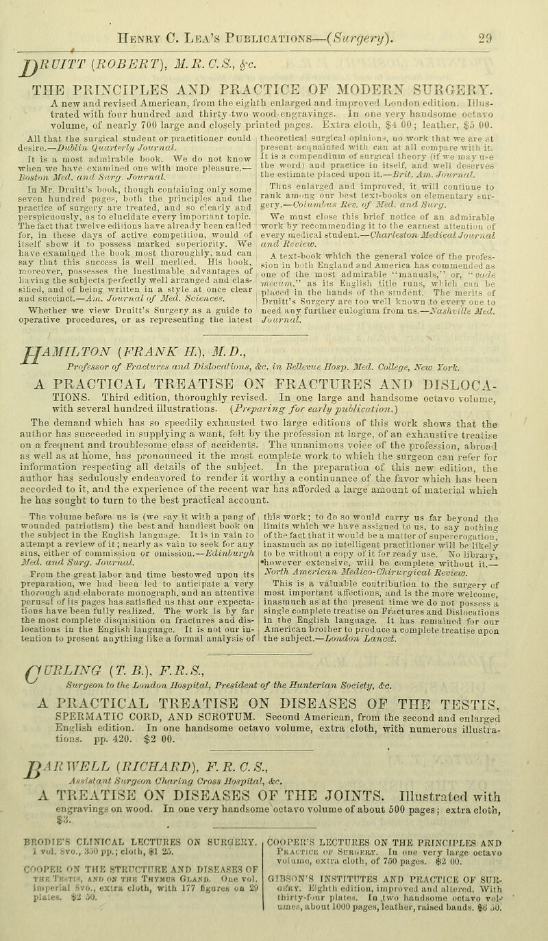 '^RDITT {ROBERT), M.R.C.S., §-c. THE PRINCIPLES AND PRACTICE OF MODERN SURGERY. A new and revised American, from the eighth enlarged and improved London edition. Illus- trated with fonr hundred and thirty-two wood-engravings. In one very handsome octavo volume, of nearly 700 large and closely printed pages. Extra cloth, $4 00; leather, $5 00. All that the surgical student or practitioner could desire.—Dublin Quarterly Journal. It is a most admirable book. We do not know when we have exainined nne with more pleasure.'— Boatoii Med. and Sarg. Journal. In Mr. Druitt's bouk, though confaining only some seven hundred pages, both the principles and the practice of surgery are treated, and so clearly and perspicuously, as to elucidate every important topic. The fact that twelve ediiions have already been called for, in these days of active competition, would of every medical student, itself show it to possess marked superiority. We and Review. have examined the book must thoroughly, and can say that this success is well merited. His book, moreover, possesses the iuestimable advantages of haviug the subjects perfectly well arranged and clas- sified, and of being written in a style at once clear and succinct.—Ain. Journal of Med. Sciences. theoretical surgical opinions, no work that we are at present acqniiinted with can at all cumpare with it. It is a compendium of surgical theory (if we may u.-e the word) and practice in itself, and well deserves the estimate placed upon it.—Brit. Am. Journal. Thus enlarged and improved, it will continue to rank among our best text-books on elementary sur- gery.—Columhu.i Rev. of Med. and Surg. We must close this brief notice of an admirable work by recommending it to the earnest attention of Charleston Medical Journal A text-book which the general voice of the profes- sion in both England and America has commended as one of the most admirable manuals, or, vude mecum. as its English title runs, wbich can be placed in the hands of the student. The merits of Druitt's Surgery are too well known to every one to Whether we view Druitt's Surgery as a guide to need any further eulogium from us.—Nashville Med. operative procedures, or as representing, the latest Journal. TJAMILTON [FRANK K), M.D., Professor of Fractures and Dislocations, &c. in Bellevue Hosp. Med. Qollege, New TorJc. A PRACTICAL TREATISE ON FRACTURES AND DISLOCA- TIONS. Third edition, thoroughly revised. In one large and handsome octavo volume, with several hundred illustrations. {Preparing for early jniblication.) The demand which has so speedily exhausted two large editions of this work shows that the author has succeeded in supplying a want, felt by the profession at large, of an exhaustive treatise on a frequent and troublesome class of accidents. The unanimous voice of the profession, abroad as well as at home, has pronounced it the mo.st complete work to which the surgeon can refer for information respecting all details of the subject. In the preparation of this new edition, the author has sedulously endeavored to render it worthy a continuance of the favor which has been recorded to it, and the experience of the recent war has afforded a large amount of material which he has sought to turn to the best practical account. this work; to do so would carry us far beyond the limits which we have assigned to us, to say nothing of the fact tliat it would be a matter of supererogation, inasmuch as no intelligent practitioner will be likely to be without a copy of it for ready use. No library, 'hoM'ever extensive, will be complete without it.— North American Medico-Ghirurgical Review. This is a valuable contribution to the surgery of most important aifections, and is the more welcome, inasmuch as at the present time we do uot possess a single complete treatise on Fractures and Dislocations in the English language. It has remained for our I American brother to produce a complete treatise upon The volume before us is (we say it with a pang of wounded patriotism) the best and handiest book on the subject in the English language. It is in vain to attempt a review of it; nearly a.s vain to seek for any gins, either of commission or omission.—Edinburgh Med. and Surg. JournuX. From the great labor and time bestowed upon its preparation, we had been led to anticipate a very thorough and elaborate monograph, and an attentive perusal of its pages has satisfied us that our expecta- tions have been fully realized. The work is by far the most complete disquisition on fractures and dis- locations in the English language. It is not our in- tention to present anything like a formal analysis of ! the subject.—London Lancet. nURLING {T.B.), F.R.S., Surgeon to the London Hospital, President of the Hunterian Society, &'C. A PRACTICAL TREATISE ON DISEASES OF THE TESTIS, SPERMATIC CORD, AND SCROTUM. Second American, from the second and enlarged En>rli,sh edition. In one handsome octavo volume, extra cloth, with numerous illustra- tions, pp. 420. $2 00. B A R WELL {RICHARD), F. R. G. S., Assistant Surgeon Oharing Cross Ho.rpital, &r. A TREATISE ON DISEASES OF THE JOINTS. Illustrated with enjjravings on wood. In one very handsome octavo volume of about 500 pages; extra cloth, BP.ODIE'S CI.INICAL LECTURES ON SURGERY. i Vol. &V0., 3o0 pp.; clolh, $1 25. COOPER OJf THE STRUCTURE AND DISEASES OF THETR-rTlif, A.VI) 0.V THB THyilDS Gl.AWB. Oue VOl. imperial 8vo., extra cloth, with 177 figares on 29 pla.Le». $2 90. COOPER'S LECTURES ON THB PRINCIPLES AND PiiACTiCK oi' SuRORiwr. In one very large octavo volume, extra cloth, of 700 pages. $2 00. GIBSON'S INSTITUTES AND PRACTICE OF SUK- (iiJuY. Kiglilh edition, improved and altered. With tliiriy-four plates. In ,two liandsonio octavo voP uni';.•:, about lOUO pages, leather, raised bauds. $6 .JO.