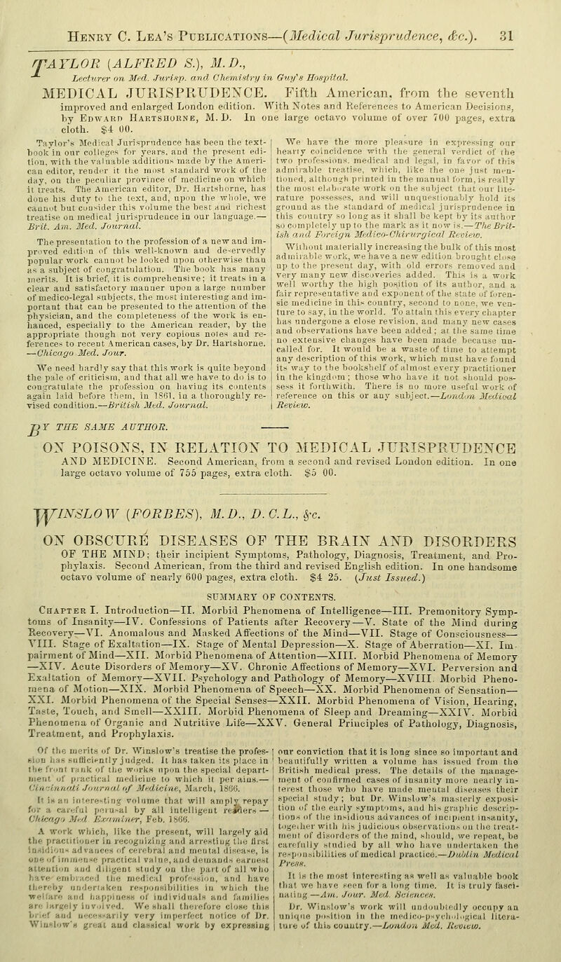 T ^AYLOR [ALFRED S.), 31.B., Lecturer on Med. Juri-ip. and Chemisitry in Gny's IJnspital. MEDICAL JURISPRUDENCE. Fifth American, from the seventh improved and enlarged London edition. With Notes and lieferences to American Decisions, by Edward Hartshorne, M.D. In one large octavo volume of over 700 pages, extra cloth. $4 00. We have the more pleasure in expressing our heariy coincidence with the general verdjct of the two profession.s. medical and legal, in favor of this admii-able treatise, which, like the one just men- tioufd, although printed iuthe manual form, is really the most elaborate work on the subject that our lite- rature possesses, and will unquestionably hold its ground as the standard of medical jurisprudence in this country so long as it shall be kept by its author so completely up to the mark as it now is.—TlieBrit- ish and Foreign Medico-Ohirv.rgical Review/:. Without materially increasing the bulk of this most admirable wurk, we have a new edition brought close up to the present day, with old errors removed and very many new discoveries added. This is a work well worthy the high position of its author, aud a fair representative and exponent of the state of foren- sic medicine in this country, second to none, we ven- ture to say, in the woi'ld. To attain this every chapter has undergone a close revision, and many new cases and observations have been added; at the same time no extensive changes have been made because un- called for. It would be a waste of time to attempt any description of this work, which must have found its way to the bookshelf of almost every practitioner Taylor's Medical Jurisprudence has been the text- book in our colleges for years, and the present edi- tion, with the valuable additions made by the Ameri- can editor, rendiu' it (he most standard work of the day, on the peculiar province of medicine on whicli it treats. The American editor, Ur. Hartshorne, has done his duty to the text, and, upim the whole, we cannot but consider this volume the best and richest treatise on medical jurisprudence in our language.— Brit. Am. Med. Journal. The presentation to the profession of a new and im- proved edition of this well-known and de-ervedly popular work cannot be looked upon otherwise than as a subject of congratulation. The book has many merits. It is brief, it is comprehensive; it treats in a clear aud satisfactory manner upon a large number of medico-legal subjects, the most interesting and im- portant that can he presented to the attention of the physician, and the completeness of the work Is en- hanced, especially to the American reader, by the appropriate though not vei'y copious notes and re- ferences to recent American cases, by Dr. Hartshorne. —Chicago Med. Jour. We need hardly say that this work is quite beyond the pale of criticism, and that all we have to do is to | in the kingdom ; those who have it not should pos- couLrratulate the profession on having its contents sess it forthwith. There is no more useful work of again laid before them, in 1861, in a thoroughly re- ! reference on this or any subject.—London MedUxil vised condition.—Briti-i-h Med. Journal. \ Review. ■DY THE SAME AUTHOR. OX POISONS, IN RELATION TO MEDICAL JURISPRUDENCE AND MEDICINE. Second American, from a second and revised London edition. In one large octavo volume of 766 pages, extra cloth. $5 00. TYINSLOW [FORBES], M.D., D. G.L., Sfc. ON OBSCURE DISEASES OF THE BRAIN AND DISORDERS OF THE MIND; their incipient Symptoms, Pathology, Diagnosis, Treatment, and Pro- phylaxis. Second American, from the third and revised English edition. In one handsome octavo volume of nearly 600 page.?, extra cloth. $4 25. I^Jiist Issued.) SUMMARY OF CONTENTS. Chapter I. Introduction—II. Morbid Phenomena of Intelligence—III. Premonitory Symp- toms of Insanity—IV. Confessions of Patients after Ptecovery—V. State of the Mind during Piecovery—VI. Anomalous and Masked Affections of the Mind—VII. Stage of Consciousness— VIII. Stage of Exaltfition—IX. Stage of Mental Depression—X. Stage of Aberration—XI. Im- pjairment of Mind—XII. Morbid Phenomena of Attention—XIII. Morbid Phenomena of Memory —XIV. Acute Disorders of Memory—XV. Chronic Affections of Memory—XVI. Perversion and Exaltation of Memory—XVII. Psychology and Pathology of Memory—XVIII. Morbid Pheno- mena of Motion—XIX. Morbid Phenomena of Speech—XX. Morbid Phenomena of Sensation— XXI. Morbid Phenomena of the Special Senses—XXII. Morbid Phenomena of Vision, Hearing, Tiiste, Touch, and Smell—XXIII. Morbid Phenomena of Sleep and Dreaming—XXIV. Morbid Phenomena of Organic and Nutritive Life—XXV. General Principles of Pathology, Diagnosis, Treatment, and Prophylaxis. Of the merits of Dr. Winslow's treatise the profes- t-ioD has snflicicntly judged. Jt has taken its place in the front rank of the works upon the special depart- ment uf practical mfdicine to wliich it per aius.— Ciw.innoli Journal (if Medicine, March, 1800. It JH an interesting volume that will amply repay for a careful perusal by all intelligent rejfters — Chicago Med E.ca'ininer, Feb. 18G0. A work which, like the present, will largely aid the practitioner in recognizing and arresting tlie first in:(idioiis advances of cerebral and mental disease, is one of immense practical value, aud demands earnest attention aud diligent study on the part of all who have embraced the medical profession, and have tliereby undertaken responsibilities in which the ■wellare and happiness of individuals and families are largely involved. We shall therefore close this brief and necessarily very imperfect notice of Dr. Wiuslow's great and classical work by exprenBiug our conviction that it is long since so important and beautifully written a volume has issued from the British medical press. The details of the maua,ge- raent of confirmed cases of insanity more nearly in- terest those who have made mental diseases their special study; but Dr. Winslow's masterly exposi- tion of the early symptoms, and his grapliic descrip- tions of the insidions advances of incipient insanity, togeiher with his judicious observations on the treat- ment of disorders of the mind, should, we repeat, be carefully studied by all who have undertaken the respijusibiUties of medical practice.—Dabtin Medical Pre.iH. It is (he most interesting as well as valuable book that we have seen for a long time. It is truly fasci- nating—Am. Jour. Med. Hcienaen. Dr. Winslow's work will undoubtedly occupy an unii<iie position in the medico-psycliol.pgjcal litera- ture uf liiift country.—London Med. Jievcew.