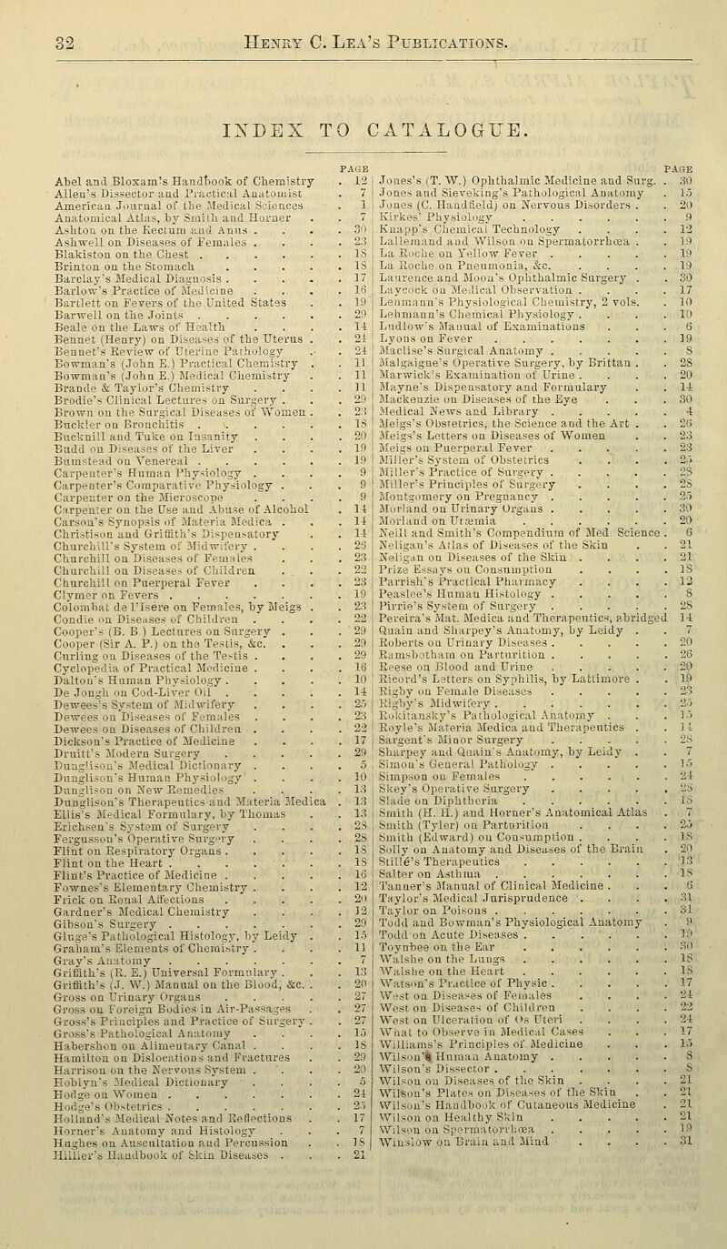 INDEX TO CATALOGUE, Abel and Bloxam's Handtiook of Chemistry Allen's Dissector and Practical Anatomist American Journal of the Medical Sciences Anatomical Atlas, by Sinilli and Horner Ashtou on tbe Kectum and Anus . Asbwell on Diseases of Females . Blakiston on the Chest .... Brinton on the Scomach Barclay's Medical Diagnosis . Barlow's Practice of Bledicine Bartlett on Fevers of the United States Barwell on the Joints .... Beale on the Laws of Health Bennet (Henry) on Diseases of the Uterus Bennet's Review of Uterine Pathology Bowman's (John E.) Practical Chemistry Bowman's (John E.) Medical Cliemistry Brande & Taylor's Chemistry Brodie's Clinical Lectures un Surgery . Brown on the Surgical Diseases of Women Buckler on Bronchitis .... Bucknill aud Tuke on Insanity Budd on Diseases of the Liver Bumstead on Venereal .... Carpenter's Human Physiology . Carpenter's Comparative Physiology . Carpenter on the Microscope Ciirpenter on the Use and Abuse of Alcohol Carson's Synopsis of Materia Medica . Christison aud Griffith's Dispensatory Churchill's System of Midwifery . Churchill on Diseases of Females Churchill on Diseases of Children Churchill on Puerperal Fever Clymer on Fevers Colombat de I'lsere on Females, by Meigs Condie on Diseases of Children Cooper's (B. B.) Lectures on Surgery . Cooper (Sir A. P.) on the Testis, &c. . Curling on Diseases of the Te>tis . Cyclopedia of Practical Medicine . Daltou's Human Physiology . De Jongh on Cod-Liver Oil Dewees's System of Midwifery Dewees on Diseases of Females Dewees on Diseases of Children . Dickson's Practice of Medicine Druitt's Modern Surgery DungUsou's Medical Dictionary . Dunglison's Human Physiology . Dunglison on New Remedies Dunglison's Therapeutics and Materia Med Ellis's Medical Formulary, by Thomas Erich.sen's System of Surgery Fergussou's Operative Surgery Flint on Respiratorj' Organs . Flint on the Heart Flint's Practice of Medicine . Fownes's Elementary Chemistry . Frick on Renal Affections Gardner's Medical Chemistry Gibson's Surgery Gluge's Pathological Histology, by Leidy Graham's Elements of Chemistry . Gray's Anatomy ..... Griffith's (R. S.) Universal Formulary . Griffith's (J. W.) Manual on the Blood, &c. Gross on Urinary Organs Gross on Foreign Bodies in Air-Passages Gross's Principles and Practice of Surgery Gross's Pathological Anatomy Habershon on Alimentary Canal . Hamilton on Dislocations and Fractures Harrison on the Kevvoii.s System . Hoblyn's Medical Dictionary Hodge on Women Hodge's Obstetrics Holland's Medical Notes and Reflections Horner's Anatomy and Histology Hughes on Auscultation and Percussion Hiliier'a Handbook of Skin Diseases . PAGE 12 I l\ 7 Jones's (T. W.) Ophthalmic Medicine and Surg, Jones and Sieveking's Pathological Anatomy Jones (C. Haudlield; on JN'ervous Disorders Kirkes' Physiology .... Knapp's Chemical Technology Lalleiaand and Wilson on Spermatorrhosa La Roche on Yellow Fever . . La Roche on Pneumonia, &o. Laurence and Moon's Ophthalmic Surgerj^ Laycock on Medical Observation . Lenmaun's Physiological Chemistry, 2 vols, Lehmann's Chemical Physiology . Ludlow's Manual of Examinations Lyons on Fever jilaclise's Sui'gical Anatomy . iMalgaigne's Operative Surgery, by Brittan Marwick's Examination of Urine . Mayne's Dispensatory and Formulary Mackenzie on Diseases of the Eye Medical News and Library . Meigs's Obsretrics, the Science and the Art Meigs's Letters on Diseases of Women Meigs on Puerperal Fever Miller's System of Obstetrics iMiller's Practice of Surgery . Miller's Principles of Surgery Montgomery on Pregnancy . JMorland on Urinary Oi-gans . Morland on Urremia .... Neill and Smith's Compendium of Med. Science Neligan's Atlas of Diseases of the Skin Neligan on Diseases of the Skin, . Prize Essays ou Consumption Parrish's Practical Pharmacy Peaslee's Human Histology . Pirrie's System of Surgery Pereira's Mat. Medica and Therapeutics, abrid Qualn and Sharpey's Anatomy, by Leidy Roberts on Urinary Diseases . Ramsbotham on Parturition . Reese on Blood and Urine Ricord's Letters on Syphilis, by Lattimore Rigby on Female Diseases Rigby's Midwifery Rokitanaky's Pathological Anatomy . Royle's Materia Medica and Therapeutics Sargent's Jlioor Surgery Sharpey aud Quain's Anatomy, by Leidy Simon's General Pathology ... Simpson on Females .... Skey's Operative Surgery Slade on Diphtheria .... Smith (H. H.) and Horner's Anatomical Atl Smith (Tyler) ou Parturition Smith (Edward) on Consumption . Solly on Anatomy and Diseases of the Brai StiU6's Therapeutics .... Salter on Asthma Tanner's Manual of Clinical Medicine . Taylor's Medical Jurisprudence . Taylor on Poisons Todd and Bowman's Physiological Anatomy Todd on Acute Diseases . . . . Toynbee on the Ear .... Walshe on the Lungs .... Walshe on the Heart .... Watson's Practice of Physic . West on Diseases of Females West on Diseases of Children West on Ulceration of Os Uteri What to Observe in Medical Cases Williams's Principles of Aledicine Wilson'S| Human Anatomy . Wilson's Dissector ..... Wilson ou Diseases of the Skin Wilson's Plates on Diseases of the Skin VVilsou's Handbook of Cutaneous Medicine Wilson on Healthy Slvin Wilson on Spermatorrhoja Winslow ou Brain and Mind ADE 30 1.3 20