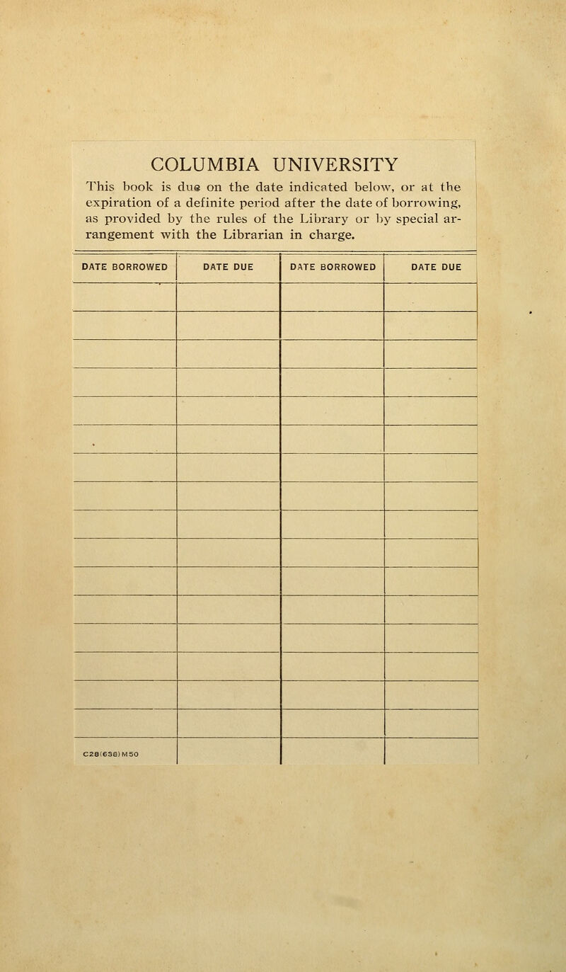 COLUMBIA UNIVERSITY This book is due on the date indicated below, or at the expiration of a definite period after the date of borrowing, as provided by the rules of the Library or l)y special ar- rangement with the Librarian in charge. DATE BORROWED DATE DUE DATE BORROWED DATE DUE C28(636)M50
